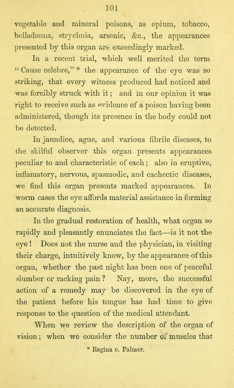 vegetable and mineral poisons, as opium, tobacco, belladonna, strychnia, arsenic, &c, the appearances presented by this organ are exceedingly marked. In a recent trial, which well merited the term  Cause celebre, * the appearance of the eye was so striking, that every witness produced had noticed and was forcibly struck with it; and in our opinion it was right to receive such as evidence of a poison having been administered, though its presence in the body could not be detected. In jaundice, ague, and various fibrile diseases, to the skilful observer this organ presents appearances peculiar to and characteristic of each; also in eruptive, inflamatory, nervous, spasmodic, and cachectic diseases, we find this organ presents marked appearances. In worm cases the eye affords material assistance in forming an accurate diagnosis. In the gradual restoration of health, what organ so rapidly and pleasantly enunciates the fact—is it not the eye ! Does not the nurse and the physician, in visiting their charge, intuitively know, by the appearance of this organ, whether the past night has been one of peaceful slumber or racking pain ? Nay, more, the successful action of a remedy may be discovered in the eye of the patient before his tongue has had time to give response to the question of the medical attendant. When we review the description of the organ of vision; when we consider the number Ox muscles that * Regina v. Palmer.