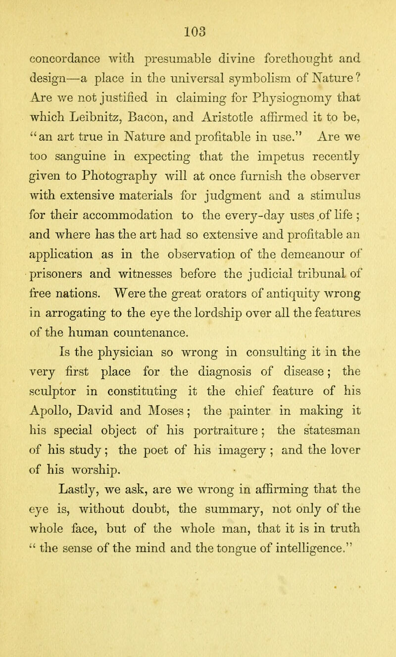 concordance with presumable divine forethought and design—a place in the universal symbolism of Nature ? Are we not justified in claiming for Physiognomy that which Leibnitz, Bacon, and Aristotle affirmed it to be, an art true in Nature and profitable in use. Are we too sanguine in expecting that the impetus recently given to Photography will at once furnish the observer with extensive materials for judgment and a stimulus for their accommodation to the every-day uses of life ; and where has the art had so extensive and profitable an application as in the observation of the demeanour of prisoners and witnesses before the judicial tribunal of free nations. Were the great orators of antiquity wrong in arrogating to the eye the lordship over all the features of the human countenance. Is the physician so wrong in consulting it in the very first place for the diagnosis of disease; the sculptor in constituting it the chief feature of his Apollo, David and Moses; the painter in making it his special object of his portraiture; the statesman of his study; the poet of his imagery; and the lover of his worship. Lastly, we ask, are we wrong in affirming that the eye is, without doubt, the summary, not only of the whole face, but of the whole man, that it is in truth  the sense of the mind and the tongue of intelligence.