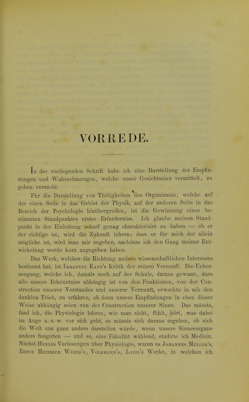 YOREEDE. In der vorliegenden Schrift habe ich eine Darstellung der Empfin- dungen und ■Wahrnehmungen, welche unser Gesichtssinn vermittelt, zu geben versucht. Für die Darstellung von Thätigkeiten des Organismus, welche auf der einen Seite in das Gebiet der Physik, auf der anderen Seite in das Bereich der Psychologie hinübergreifen, ist die Gewinnung eines be- stimmten Standpunktes erstes Erforderniss. Ich glaube meinen Stand- punkt in der Einleitung scharf genug charakterisirt zu haben — ob er der richtige ist, wird die Zukunft lehren; dass er für mich der allein mögliche ist, wird man mir zugeben, nachdem ich den Gang meiner Ent- wickelung werde kurz angegeben haben. Das Werk, welches die Richtung meines wissenschaftlichen Interesses bestimmt hat, ist Immanuel Kant's Kritik der reinen Vernunft. Die-Ueber- zeugung, welche ich, damals noch auf der Schule, daraus gewann, dass alle unsere Erkenntniss abhängig ist von den Punktionen, von der Con- struction unseres Verstandes und unserer Vernunft, er^veckte in mir den dunklen Trieb, zu erfahren, ob denn unsere Empfindungen in eben dieser Weise abhängig seien von der Construction unserer Sinne. Das müsste, fand ich, die Physiologie lehren, wie man sieht, fühlt, hört, was dabei im Auge u. s. w. vor sich geht, es müsste sich daraus ergeben, ob sich die Welt uns ganz andei's darstellen würde, wenn unsere Sinnesorgane anders fungirten — und so, eine Fakultät wählend, studirte ich Mcdicin. Nächst IIenlks Vorlesungen über Physiologie, waren es Johannes Mülleu's, Ernst Heinkicii Weüek's, Volkmann's, Lotze's Werke, in welchen ich