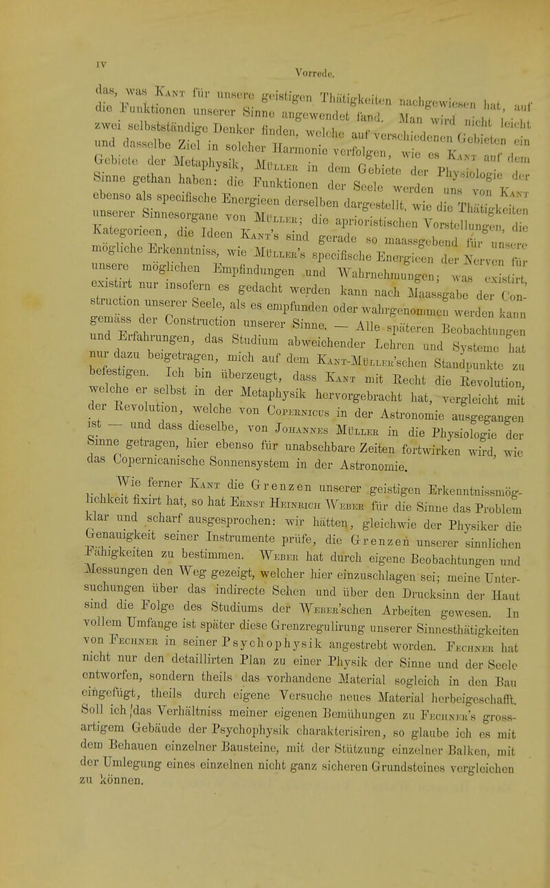 Vorrede. ebenso als speciflsche Energioon de.slben da^ Im 1 exishrt nnr ..sofern es g-edacht werden kann nach iL g-ab deT c^n Bh.cüon xxnserer Seele, als es empfunden oder waln,-eno.n.e werdt gemäss der Construction unserer Sinne. - Alle späteren .Eeobachtnnren und Erfahrungen, das Studium abweiehender Lehren und Systlr hat nur dazu beigetragen, mich auf dem K..x-MtixWschen Standpunkte zu befestigen. ch bin überzeugt, dass K... mit Eecht die Eevolution welche er selbst .n der Metaphysik hervorgebracht hat, vergleicht mii d r Revolution, welche von Cor^xc.s in der Asti^onomie ax'gegangen ist - und dass dieselbe, von Joh....s Mtt...H in die Physiologie der Sinne getragen, hier ebenso für unabsehbare Zeiten fortwirken wird wie das topernicanische Sonnensystem in der Astronomie. Wie ferner Iva.^x die Grenzen unserer geistigen Erkenntnissmög- ichkeit fixirt hat, so hat Ek.^sx Heinkich Webee für die Sinne das Problem klar und scharf ausgesprochen: wir hätten, gleichwie der Physiker die Fälligkeit seiner Instrumente prüfe, die Grenzen unserer sinnlichen ^ ahigkeiten zu bestimmen. Webeu hat durch eigene Beobachtungen und Messungen den Weg gezeigt, welcher hier einzuschlagen sei; meine Unter- suchungen über das indirecte Sehen und über den Drucksinn der Haut smd die Eolge des Studiums der WEBEE'schen Arbeiten gewesen. In vollem Umfange ist später diese Grenzregulirung unserer Sinnesthätigkeiten vonFEciiNEß in seiner Psychophysik angestrebt worden. Eeghnee hat nicht nur den detaillirten Plan zu einer Physik der Sinne und der Seele entworfen, sondern theils das vorhandene Material sogleich in den Bau eingefügt, theils durch eigene Versuche neues Material herbeigeschafft. Soll ich /das Verhältniss meiner eigenen Bemühungen zu Fecunees gross- artigem Gebäude der Psychophysik charakterisiren, so glaube ich es mit dem Behauen einzelner Bausteine, mit der Stützung einzelner Balken, mit der Umlegung eines einzelnen nicht ganz sicheren Grundsteines vergleichen zu können.