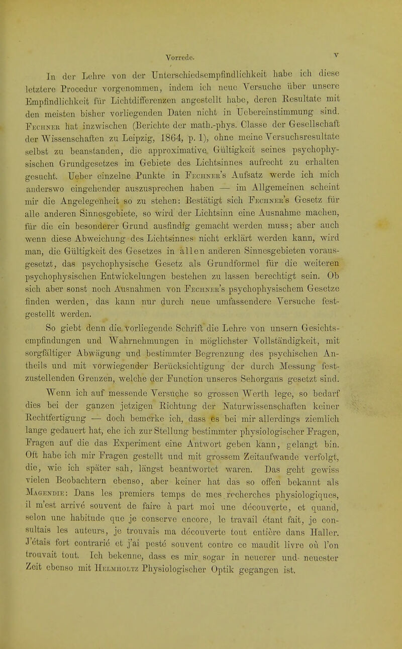 Vorrede.  In der Lcliro von der Unlcrschicdscmpfindliclikeit habe icli diese letztere Procedur vorgenonnuen, indem ich neue Versuche über unsere Empfindlichkeit lür Lichtdifferenzen angestellt habe, deren Resultate mit den meisten bisher vorliegenden Daten nicht in TJcbereinstimmung sind. Fkciiner hat inzwischen (Berichte der math.-phys. Classe der Gesellschaft der Wissenschaften zu Leipzig, 1864, p. 1), ohne meine Versuchsresultate selbst zu beanstanden, die approximative Gültigkeit seines psychophy- sischen Grundgesetzes ün Gebiete des Lichtsinnes aufrecht zu erhalten gesucht. lieber einzelne Punkte in Fechner's Aufsatz werde ich mich anderswo eingehender auszusprechen haben — im Allgemeinen scheint mir die Angelegenheit so zu stehen: Bestätigt sich Fechner's Gesetz für alle anderen Sinnesgebiete, so wird der Lichtsinn eine Ausnahme machen, iüi- die ein besonderer Grund ausfindig gemacht werden muss; aber auch wenn diese Abweichung des Lichtsinnes nicht erklärt werden kann, wird man, die Gültigkeit des Gesetzes in allen anderen iSinnesgebieten voraus- gesetzt, das psychophysische Gesetz als Grundformel für die weiteren psychophysischen Entwickelungen bestehen zu lassen berechtigt sein. Ob sich aber sonst noch Ausnahmen von Fechnek's psychophysischem Gesetze finden werden, das kann nur durch neue umfassendere Versuche fest- gestellt werden. So giebt denn die vorliegende Schrift die Lehre von unsern Gesichts- empfindungen und Wahrnehmungen in möglichster Vollständigkeit, mit sorgfältiger Abwägung und bestimmter Begrenzung des psychischen An- thcils und mit vorwiegender Berücksichtigung der durch Messung fest- zustellenden Grenzen, welche der Function unseres Sehorgans gesetzt sind. Wenn ich auf messende Versuche so grossen Werth lege, so bedarf dies bei der ganzen jetzigen Richtung der Naturwissenschaften keiner Rechtfertigung — doch bemerke ich, dass Ös bei mir allerdings ziemlich lange gedauert hat, ehe ich zur- Stellung bestimmter physiologischer Fragen, Fragen auf die das Experiment eine Antwort geben kann, gelangt bin. Oft habe ich mir Fragen gestellt und mit grossem Zeitaufwande verfolgt, die, wie ich später sah, längst beantwortet waren. Das geht gewiss vielen Beobachtern ebenso, aber keiner hat das so offen bekannt als Magendie: Dans les premiers temps de mes. recherches physiologitiues, il m'est arrive souvent de faire a part moi une decouverte, et quand, Selon une habitude que je conserve encore, le travail etant fait, je con- sultais les auteurs, je troiivais ma decouverte tout entiore dans Haller. J ctais fort contrarie et j'ai pcstc souvent contre cc maudit livre oü Ton trouvait tout. Ich bekenne, dass es mir sogar in neuerer und- neuester Zeit ebenso mit Helhiuoltz Physiologischer Optik gegangen ist.