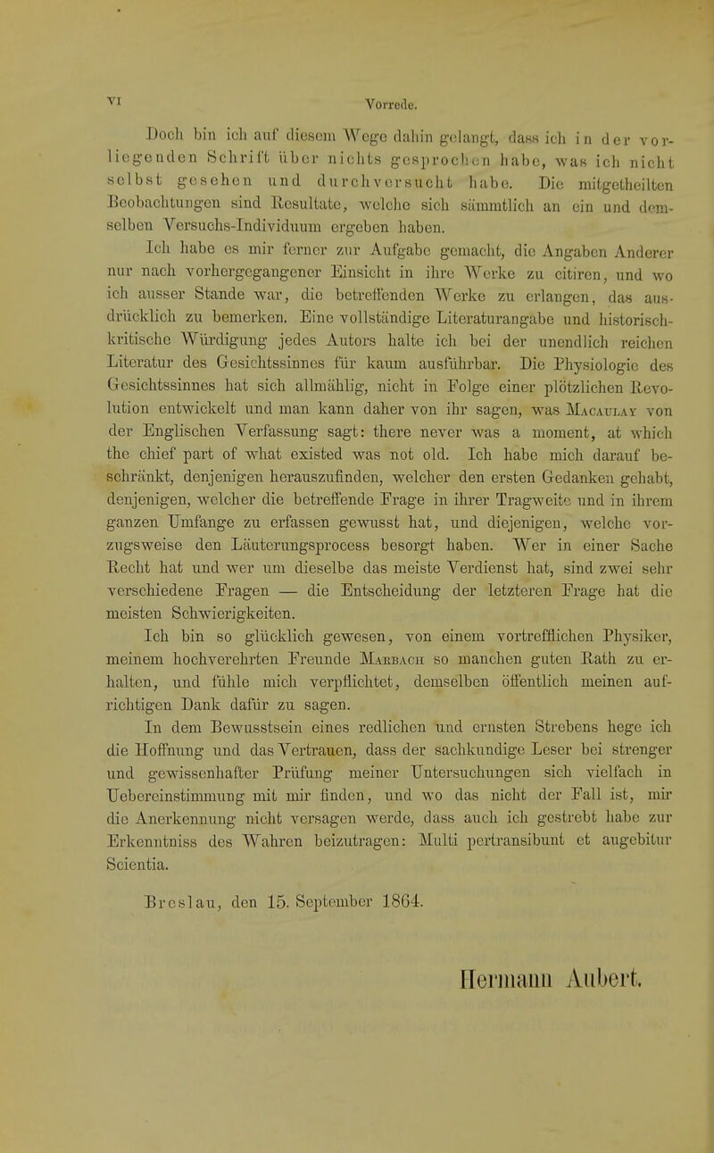 Doch bin ich auf diesem Wege dahin g^dangt, daKK ich in der vor- liegenden Schrift über niclits gesprocliun habe, wan ich nicht selbst gesehen und durchversucht habe. Die mitgetheilten Beobachtungen sind Resultate, welche sich sämmtlich an ein und dem- selben Versuchs-Individuum ergeben haben. Ich habe es mir ferner zur Aufgabe gemacht, die Angaben Anderer nur nach vorhergegaiigener Einsicht in ihre Werke zu citiren, und wo ich ausser Stande war, die betreftendcn Werke zu erlangen, das aus- drücklich zu bemerken. Eine vollständige Literaturangabe und historisch- kritische Würdigung jedes Autors halte ich bei der unendlich reichen Literatur des Gesichtssinnes für kaum ausführbar. Die Physiologie des Gesichtssinnes hat sich allmählig, nicht in Folge einer plötzlichen Revo- lution entwickelt und man kann daher von ihr sagen, was Macaulay von der Englischen Verfassung sagt: there never was a moment, at which the Chief part of what existed was not old. Ich habe mich darauf be- schränkt, denjenigen herauszufinden, welcher den ersten Gedanken gehabt, denjenigen, welcher die betrefi'ende Erage in ihrer Tragweite und in ihrem ganzen Umfange zu erfassen ge'svusst hat, und diejenigen, welche vor- zugsweise den Läuterungsprocess besorgt haben. Wer in einer Sache Recht hat und wer um dieselbe das meiste Verdienst hat, sind zwei sehr verschiedene Eragen — die Entscheidung der letzteren Erage hat die meisten Schwierigkeiten. Ich bin so glücklich gewesen, von einem vortrefflichen Physiker, meinem hochverehrten Ereunde Makbach so manchen guten Rath zu er- halten, und fühle mich verpflichtet, demselben öffentlich meinen auf- richtigen Dank dafür zu sagen. In dem Bewusstsein eines redlichen und ernsten Strebens hege ich die Hoffnung und das Vertrauen, dass der sachkundige Leser bei strenger und gewissenhafter Prüfung meiner Untersuchungen sich vielfach in Uebereinstinmiung mit mir finden, und wo das nicht der Eall ist, mir die Anerkennung nicht versagen werde, dass auch ich gestrebt habe zur Erkenntniss des Wahren beizutragen: Multi pertransibunt et augebitur Scientia. Breslau, den 15. September 1864. nerinaiiii Aiibert.