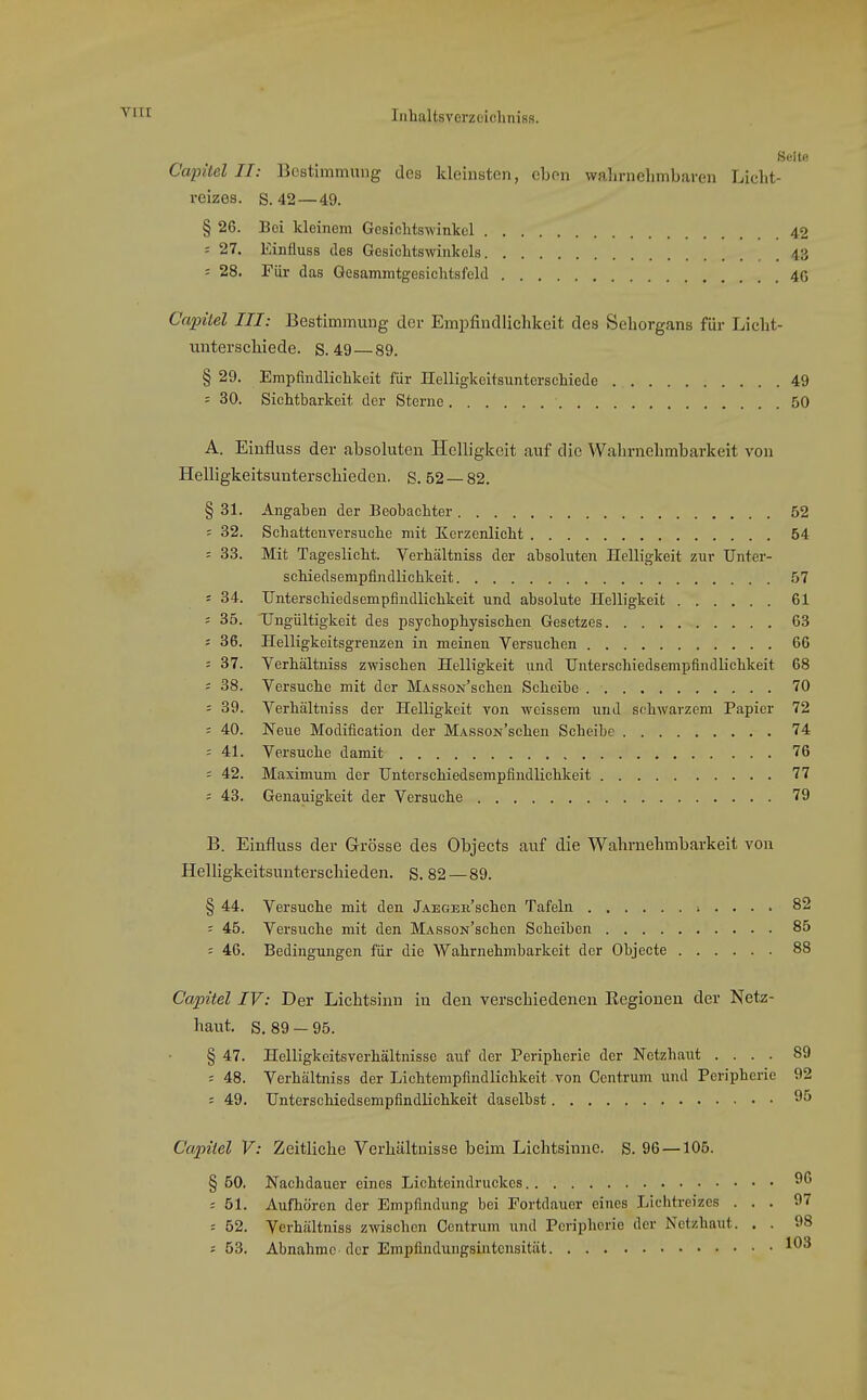 Seite Capitel II: Bestimmung des kleinsten, eben walirnehmbaren Liclit- reizes. s. 42—49. § 26. Bei kleinem Gcsichts-winkel 42 : 27. Einfluss des Gesichtswinkels 43 = 28. Für das Gesammtgesichtsfeld 4G Capitel III: Bestimmung dei- Empfindlichkeit des Sehorgans für Licbt- uiiterscbiede. S. 49—89. § 29. Empfindlichkeit für üelligkeitsuntersehiede 49 = 30. Sichtbarkeit der Sterne 50 A. Einfluss der absoluten Helligkeit auf die Wahrnebmbarkeit von Helligkeitsunterschieden, s. 52 — 82. § 31. Angaben der Beobachter 52 = 32. Schattenversuche mit Kerzenlicht 54 -- 33. Mit Tageslicht. Verhältniss der absoluten Helligkeit zur Unter- schiedsempfindlichkeit 57 = 34. TJnterschiedsempfiudlichkeit und absolute Helligkeit 61 ; 35. Ungültigkeit des psychophysischen Gesetzes 63 j 36. Helligkeitsgrenzen in meinen Versuchen 66 = 37. Verhältniss zwischen Helligkeit und TJnterschiedsempfindlichkeit 68 = 38. Versuche mit der MASsoN'schen Scheibe 70 : 39. Verhältniss der Helligkeit von weissem und schwarzem Papier 72 = 40. Neue Modification der MASsoN'schen Scheibe 74 = 41. Versuche damit 76 = 42. Maximum der Unterschiedsempfindlichkeit 77 = 43. Genauigkeit der Versuche 79 B. Einfluss der Grösse des Objects auf die Wabrnebmbarkeit von Helligkeitsunterschieden. S. 82—89. § 44. Versuche mit den jAEGEii'schen Tafeln i . . . . 82 - 45. Versuche mit den MASSON'schen Scheiben 85 = 46. Bedingungen für die Wahrnehmbarkeit der Objecte 88 Capitel IV: Der Liclitsinn in den verschiedenen Eegionen der Netz- haut. S. 89 - 95. § 47. Helligkeitsverhältnisso auf der Peripherie der Netzhaut .... 89 ; 48. Verhältniss der Lichtempfindlichkeit von Centrum und Peripherie 92 = 49. Unterschiedsempfindlichkeit daselbst 9^ Capitel V: Zeitliche Verhältnisse beim Liclitsinne. S. 96 —106. § 50. Nachdauer eines Lichteindruckes ■■ 51. Aufhören der Empfindung bei Fortdauer eines Lichtreizes ... 97 = 52. Verhältniss zwischen Centrum und Peripherie der Netzhaut. . . 98 5 53. Abnahme der Empfindungsintensität