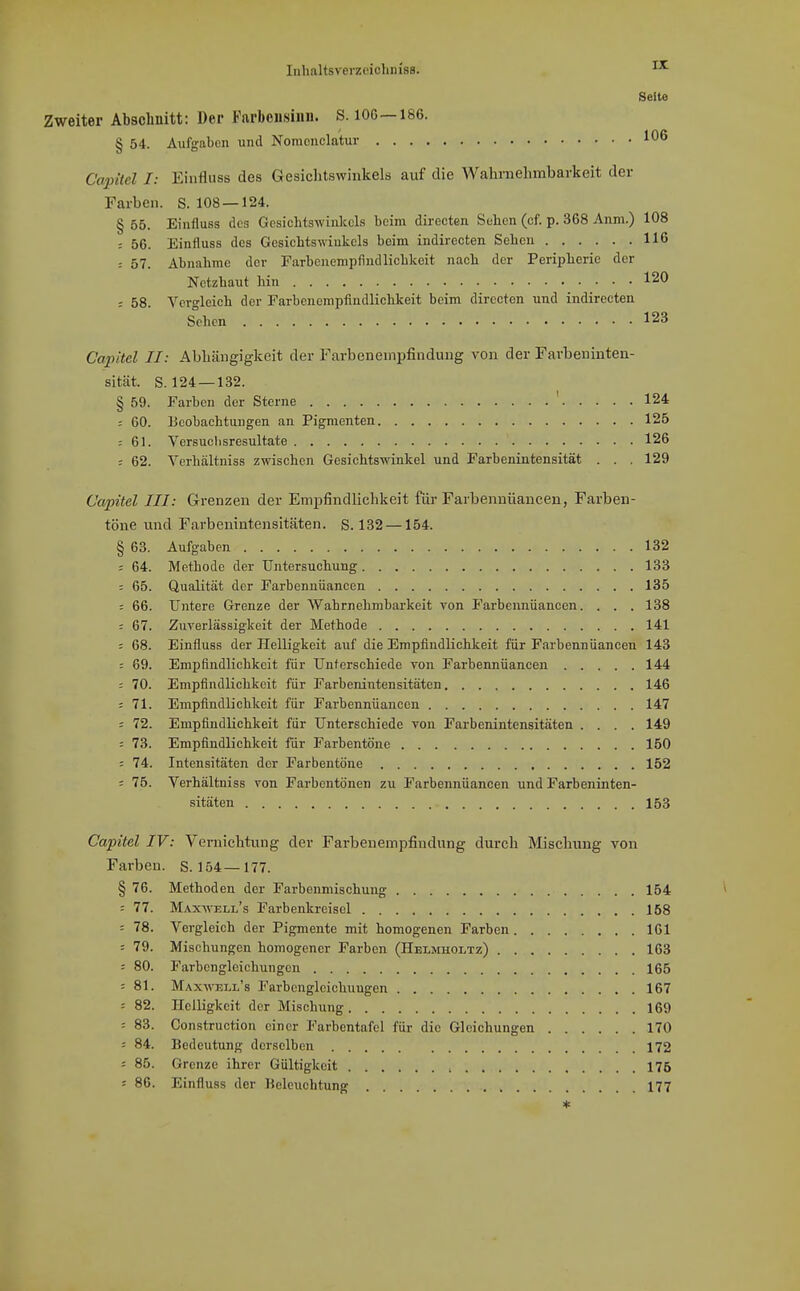 Seite Zweiter Abschnitt: Der Farbensinn. S. 106—186. § 54. Aufgaben und Nomoncla'tur 106 Capitcl I: Einfluss des Gesichtswinkels auf die Waliniehmbariceit der Farben. S. 108 — 124. § 65. Einfluss des Gesichtswinkels beim directen Sebcn (cf. p. 368 Anm.) 108 ; 56. Einfluss des Gesichtswinkels beim indirecten Sehen 116 ; 57. Abnahme der Farbonempfindlichkeit nach der Peripherie der Netzhaut hin 120 = 58. Vergleich der Farbenompfindlichkeit beim directen und indirecten Sehen 123 Cai^'dcl II: AbLängigkeit der Farbenempfindung von der Farbeninten- sität. S. 124 —132. § 59. Farben der Sterne ' 124 = 60. Beobachtungen an Pigmenten 125 : 61. Versuclisresultate 126 ; 62. Verhältniss zwischen Gesichtswinkel und Farbenintensität . . . 129 Capitel III: Grenzen der Empfindlichkeit für Farbennüancen, Farben- töne und Farbenintensitäten. S. 132 —154. § 63. Aufgaben 132 : 64. Methode der Untersuchung 133 = 65. Qualität der Farbennüancen 135 : 66. Untere Grenze der Wahrnehmbarkeit von Farbennüancen. . . . 138 = 67. Zuverlässigkeit der Methode 141 ; 68. Einfluss der Helligkeit auf die Empfindlichkeit für Farhennüaneen 143 : 69. Empflndliehkeit für Unterschiede von Farbennüancen 144 : 70. Empfindlichkeit für Farbenintensitäten 146 : 71. Empfindlichkeit für Farbennüancen 147 = 72. Empfindlichkeit für Unterschiede von Farbenintensitäten .... 149 - 73. Empfindlichkeit für Farbentöne 150 ; 74. Intensitäten der Farbentöne 152 : 75. Verhältniss von Farbentönen zu Farbennüanceji und Farbeninten- sitäten 153 Capitel IV: Vernichtung der Farbenempfindung durch Mischung von Farben. S. 154—177. § 76. Methoden der Farbenmischung 154 : 77. Maxwell's Farbenkreisel 168 : 78. Vergleich der Pigmente mit homogenen Farben 161 = 79. Mischungen homogener Farben (Helmholtz) 163 : 80. Farbengleichungcn 165 = 81. Maxwell's Farbcnglciohungen 167 : 82. Helligkeit der Mischung 169 : 83. Construction einer Farbentafel für die Gleichungen 170 ■ 84. Bedeutung derselben 172 ; 85. Grenze ihrer Gültigkeit 175 = 86. Einfluss der Beleuchtung 177 *