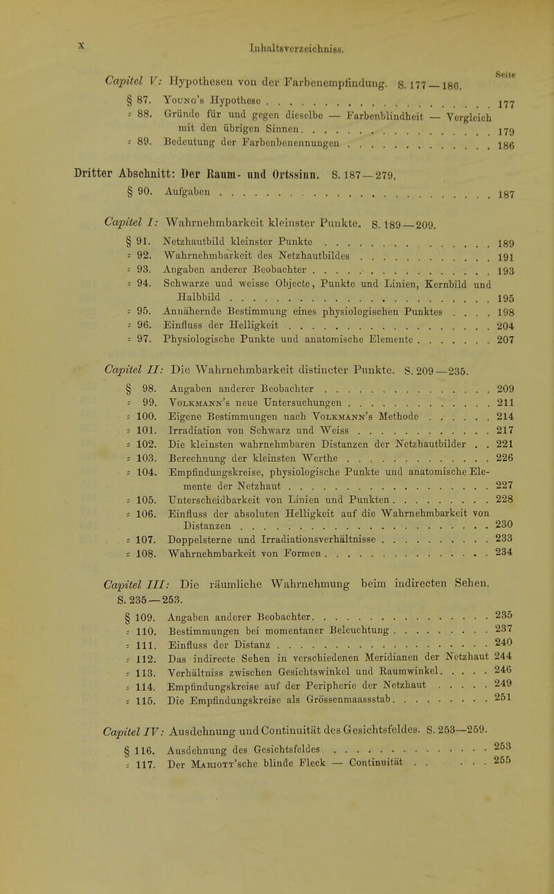 Capitel V: Hypothesen vou der Farbeuempfiutluiig. S. 177 —186. § 87. YouNo's Hypothese ^-j-j = 88. Gründe für und gegen dieselbe — Farbenblindheit — Vergleich mit den übrigen Sinnen X79 = 89. Bedeutung der Farbenbenennungen 186 Dritter Atsclinitt: Dor Raum-und Ortssinn. S. 187 —279. § 90. Aufgaben 187 Capitel I: Wahrnehmbarkeit kleinster Punkte, s. 189 209. § 91. Netzhautbild kleinster Punkte 189 : 92. Wahrnehmbarkeit des Netzhautbildes 191 = 93. Angaben anderer Beobachter 193 s 94. Schwarze und weisse Objecte, Punkte und Linien, Kernbild und Halbbild 195 : 95. Annähernde Bestimmung eines physiologischen Punktes . . . .198 = 96. Einfluss der Helligkeit 204 = 97. Physiologische Punkte und anatomische Elemente 207 Capitel II: Die Wahrnehmbarkeit distincter Punkte. S. 209—235. § 98. Angaben anderer Beobachter 209 = 99. Volkmann's neue Untersuchungen 211 : 100. Eigene Bestimmungen nach Volkmann's Methode 214 = 101. Irradiation von Schwarz und Weiss 217 = 102. Die kleinsten wahrnehmbaren Distanzen der Netzhautbilder . . 221 = 103. Berechnung der kleinsten Werthe 226 ; 104. Empfinduugskreise, physiologische Punkte und anatomische Ele- mente der Netzhaut 227 = 105. Unterscheidbarkeit von Linien und Punkten 228 = 106. Einfluss der absoluten Helligkeit auf die Wahrnehmbarkeit von Distanzen 230 ; 107. Doppelsterne und Irradiationsverhältnisse 233 = 108. Wahrnehmbarkeit von Formen 234 Capitel III: Die räumliche Wahrnehmung beim indirecten Sehen. S. 235 — 253. § 109. Angaben anderer Beobachter 235 ; 110. Bestimmungen bei momentaner Beleuchtung 237 = 111. Einfluss der Distanz 240 : 112. Das indirecte Seben in verschiedenen Meridianen der Netzhaut 244 ; 113. Verhältniss zwischen Gesichtswinkel und Raumwinkel 246 = 114. Empfindungskreise auf der Peripherie der Netzhaut 249 ; 115. Die Empfindungskreise als Grössenmaassstab 251 Capitel IV: Ausdehnung und Continuität des Gesichtsfeldes. S. 253—259. § 116. Ausdehnung des Gesichtsfeldes 253 : 117. Der MAKiOTx'sche blinde Fleck — Continuität . . ... 255