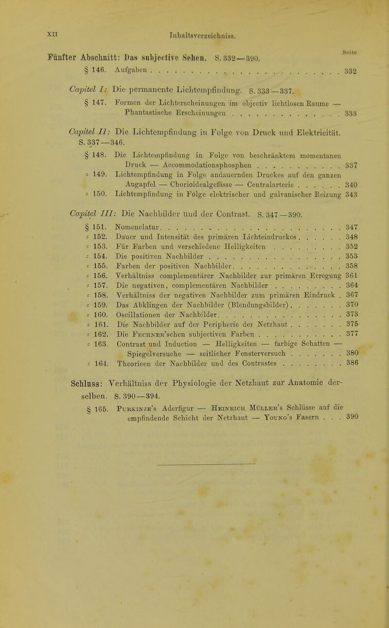 Fünfter Abschnitt: Das sul)jective Sehen. S. 332—390. § 146. Aufgaben 332 Capitel I: Die permanente Licliteinpfiudung. S. 333 337. § 147. Formen der Liclitcrscheinungen im objectiv lichtlosen Räume — Phantastische Erscheinungen 333 Capitel II: Die Lichtempfindung in Folge von Druck und Elektricität. S. 337 —346. § 148. Die Lichtempfindung in Folge von beschränktem momentanen Druck — Accommodationsphosphen 337 = 149. Lichtempfindung in Folge andauernden Druckes auf den ganzen Augapfel — Chorioidealgefässc — Centraiarterie 340 = 150. Lichtempfindung in Folge elektrischer und galvanischer Reizung 343 Capitel III: Die Nachbilder Und der Contrast. S. 347 —390. § 151. Nomenclatur 347 5 152. Dauer und Intensität des primären Lichteindruckes 348 ' 153. Für Farben und verschiedene Helligkeiten 352 = 154. Die positiven Nachbilder 353 : 155. Farben der positiven Nachbilder 358 = 156. Verhältuiss complementärer Nachbilder zur primären Erregung 361 ; 157. Die negativen, complementären Nachbilder 364 = 158. Verhältniss der negativen Nachbilder zum primären Eindruck . 367 5 159. Das Abklingen der Nachbilder (Blendungsbilder) 370 ' 160. Oscillationen der Nachbilder 373 = 161. Die Nachbilder auf der Peripherie der Netzhaut 375 ; 162. Die FECHNERschen subjectiven Farben 377 = 163. Contrast und Induetion — Helligkeiten — farbige Schatten — Spiegelversuche — seitlicher Fensterversuch 380 s 164. Theorieen der Nachbilder und des Contrastes 386 Schlnss: Verhältniss dex Physiologie der Netzhaut zur Anatomie der- selben. S. 390 —394. § 165. Purkinje's Aderfigur — Heinrich Mtjller's Schlüsse auf die empfindende Schicht der Netzhaut — Youno's Fasern . . . 390