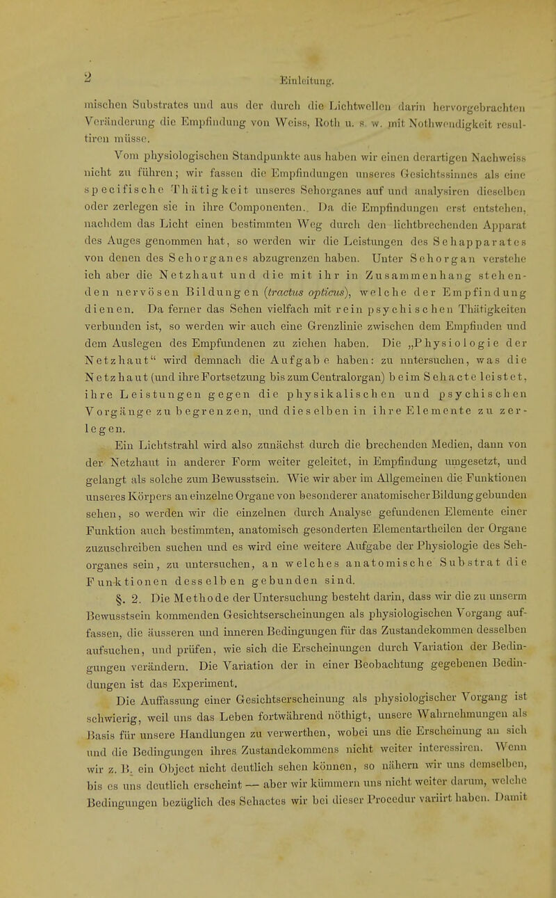 mischen Substrates und aus der durcli die Lichtwelleu darin hervorgebrachten Veränderung die Empfindung von Weiss, Rotli u. s w, mit Notliwcndigkeit resul- tiren müsse. Vom physiologischen Standpunkte aus haben wir einen derartigen Nachweiss nicht zu führen; wir fassen die Empfindungen unseres Gesichtssinnes als eine spocifische Thiitigkeit unseres Schorganes auf und analysiren dieselben oder zerlegen sie in ihre Componenten.. Da die Empfindungen erst entstehen, nachdem das Licht einen bestimmten Weg durch den lichtbrechenden Apparat des Auges genommen hat, so werden wir die Leistungen des Sehapparates von denen des Sehorgan es abzugrenzen haben. Unter Sehorgan verstehe ich aber die Netzhaut und die mit ihr in Zusammenhan.g stehen- den nervösen Bildung en (iracto o^toCTfs), welche der Empfindung dienen. Da ferner das Sehen vielfach mit rein psychischen Thiitigkeiten verbunden ist, so werden wir auch eine Grenzlinie zwischen dem Empfinden und dem Auslegen des Empfundenen zu ziehen haben. Die „Physiologie der Netzhaut wird demnach die Aufgab e haben: zu untersuchen, was die Netzhaut (und ihre Fortsetzung bis zum Centraiorgan) beimSehacteleistet, ihre Leistungen gegen die physikalischen und psychischen Vorgänge zu b egrenzen, und die s elben in ihre Elemente zu zer- legen. Ein Lichtstrahl wird also zunächst durch die brechenden Medien, dann von der Netzhaut in anderer Form weiter geleitet, in Emjjfindung umgesetzt, und gelangt als solche zum Bewusstsein. Wie wir aber im Allgemeinen die Funktionen unseres Körpers an einzelne Orgaue von besonderer anatomischer Bildung gebunden sehen, so werden wir die einzelnen durch Analyse gefundenen Elemente einer Funktion auch bestimmten, anatomisch gesonderten Elementartheilcn der Organe zuzuschreiben suchen und es wird eine weitere Aufgabe der Physiologie des Sch- organes sein, zu untersuchen, an welches anatomische Substrat die Funktionen desselben gebunden sind. §. 2. Die Metho de der Untersuchung besteht darin, dass wir die zu unserm Bewusstsein kommenden Gesichtserscheinungen als physiologischen Vorgang auf- fassen, die äusseren und inneren Bedingungen für das Zustandekommen desselben aufsuchen, und prüfen, wie sich die Erscheinungen durch Variation der Bedin- gungen verändern. Die Variation der in einer Beobachtung gegebenen Bedin- dungen ist das Experiment. Die Auffassung einer Gesichtserscheinung als physiologischer Vorgang ist schwierig, weil uns das Leben fortwährend nöthigt, unsere Wahrnehmungen als J^asis für unsere Handlungen zu verwerthen, wobei uns die Erscheinung au .sich und die Bedingungen ihres Zustandekommens nicht weiter intercssircn. Wenn wir z. B. ein Object nicht deutUch sehen können, so nähern wir uns demselben, bis es uns deutlich erscheint — aber wir kümmern uns nicht weiter darum, welche Bedingungen bezüglich des Sehactcs wir bei dieser Procedur variirt haben. Damit