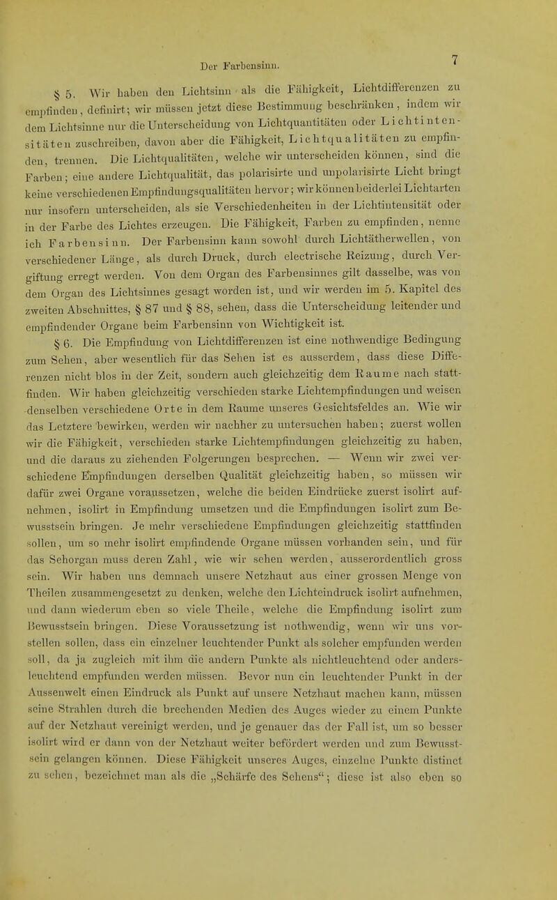 Dor Farbensinn. § 5. Wir haben den Liclitsiun • als die Fähigkeit, Lichtdiffei-cnzen zu em])findeu, defiuirt.; wir müssen jetzt diese Bestimmung beschränken, indem wir dem Lichtsinno nur die Unterscheidung von Lichtquantitäten oder Lichtinten- sitäten zuscln-eiben, davon aber die Fähigkeit, Lichtqualitäteu zu empfin- den, trennen. Die Lichtqualitäten, welche wir unterscheiden können, sind die Farben; eine andere Licht(iualität, das polarisirte und unpolarisirte Licht bringt keine verschiedenen Emptindungsqualitäten hervor; wir können beiderlei Lichtarten nur insofern unterscheiden, als sie Verschiedenheiten in der Lichtintensität oder in der Farbe des Lichtes erzeugen. Die Fähigkeit, Farben zu empfinden, nenne ich Farbensinn. Der Farbensinn kann sowohl durch Liehtätherwellen, von verschiedener Länge, als durch Druck, durch electrische Reizung, durch Ver- giftung erregt werden. Von dem Organ des Farbensinnes gilt dasselbe, was von dem Organ des Lichtsinnes gesagt worden ist, und wir werden im 5. Kapitel des zweiten Abschnittes, § 87 und § 88, sehen, dass die Unterscheidung leitender und empfindender Orgaue beim Farbensinn von Wichtigkeit ist. § 6. Die Empfindung von Lichtdifferenzen ist eine uothwendige Bedingung zum Sehen, aber wesentlich für das Sehen ist es ausserdem, dass diese Diffe- renzen nicht blos in der Zeit, sondern auch gleichzeitig dem liaume nach statt- finden. Wir haben gleichzeitig verschieden starke Lichtempfindungen und weisen denselben verschiedene Orte in dem Räume unseres Gesichtsfeldes an. Wie wir das Letztere bewirken, werden wir nachher zu untersuchen haben; zuerst wollen wir die Fähigkeit, verschieden starke Lichtempfindungen gleichzeitig zu haben, und die daraus zu ziehenden Folgerungen besprechen. — Wenn wir zwei ver- schiedene Finpfindungen derselben Qualität gleichzeitig haben, so müssen wir dafür zwei Orgaue voraussetzen, welche die beiden Eindrücke zuerst isolirt auf- nehmen, isolirt in Empfindung umsetzen und die Empfindungen isolirt zum Be- wusstsein bringen. Je mehr verschiedene Empfindungen gleichzeitig stattfinden sollen, um so mehr isolirt empfindende Organe müssen vorbanden sein, und für das Sehorgan muss deren Zahl, wie wir sehen werden, ausserordentlich gross sein. Wir haben uns demnach unsere Netzhaut aus einer grossen Menge von Theilen zusammengesetzt zu denken, welche den Lichteindruck isolirt aufnehmen, luid dann wiederum eben so viele Theile, welche die Empfindung isolirt zum Hemisstsein bringen. Diese Voraussetzung ist nothwendig, wenn wir uns vor- stellen sollen, dass ein einzelner leuchtender Punkt als solcher empfunden werden soll, da ja zugleich mit ihm die andern Punkte als nichtleuchtend oder anders- haichtend empfinidcn werden müssen. Bevor nun ein leuchtender Punkt in der Aussenwelt einen Eindruck als Punkt auf unsere Netzhaut machen kann, müssen seine Strahlen durch die brechenden Medien des Auges wieder zu einem Punkte auf der Netzhaut vereinigt werden, und je genauer das der Fall ist, uni so besser isolirt wird er dann von der Netzhaut weiter befördert werden und zum Bewusst- scin gelangen können. Diese Fähigkeit unseres Auges, einzelne I'uukte distinct zu seilen, bezeichnet maji als die „Schärfe des Sehens; diese ist also eben so