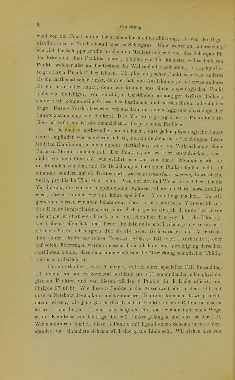wohl von der Construction clor brechcudcii Medien abhängig, als von der Orga- nisation unserer Netzhaut und unseres Sehorgans. Ohne weiter zu untersuchen, wie viel der Sehapparat (die brechenden Medien) und wie viel das Sehorgan für das Erkennen eines Punktes leistet, können wir den kleinsten wahrnelnnbaren Punkt, welcher also an der Gränze der Wahrnehmbarkeit steht, als „j.hysio logischen Punkt bezeichnen. Ein physiologischer Punkt ist etwas anderes als ein mathematischer Punkt, denn er hat eine Ausdehnung; er ist etwas anderes als ein materieller Punkt, denn wir können uns einen physiologischen Punkt nicht von beliebiger, von zufälligen Umständen abhängiger Grösse denken; sondern wir können seine Grösse fest bestimmen und messen für ein individuelles Auge. Unsere Netzhaut werden wir uns dann aus einem Aggregat physiologischer Punkte zusammengesetzt denken : D i e V e r e i n i g u n g d i e s e r P u n k t e z u m G e si chtsf e Id e ist das demnächst zu besprechende Problem. Es ist ebenso nothwendig, anzunehmen, dass jeder physiologische Punkt isolirt empfindet, wie es erforderlich ist, sich zu denken, dass Beziehungen dieser isolirten Empfindungen auf einander statthaben, wenn die Wahrnehmung einer Form zu Stande kommen soll. Der Punkt a, um es kurz auszudrücken, weiss nichts von dem Punkte S; wie erfährt er etwas von ihm? Ofi'enbar erfährt er direkt nichts von ihm, und die Beziehungen der beiden Punkte linden nicht auf einander, sondern auf ein Drittes statt, was man sensorium commune, Bewusstsein, Seele, psychische Thätigkeit nennt. Von der Art und Weise, in welcher hier die Vereinigung der von den empfindenden Organen gelieferten Data bewerkstelligt wird, davon können wir uns keine speciellere Vorstellung machen. Im All- gemeinen müssen wir aber behaupten, dass eine weitere Verwerthung der Einzelempfiudungen des Sehorgans durch dieses letztere nicht geleistet werden kann, und schon hier die psychische 'J'hätig- k e i t einzugreifen hat; dass ferner die E i n z e 1 e m p f i n d u u g e n zuerst mit reinen Vorstellungen der Seele oder Schematen desVevstau- des (Kakt, Kritih der reinen Vernunft 1828, p. 131 u.f.) combinirt, oder auf solche übertragen werden müssen, damit alsdann eine Vereinigung derselben stattfinden könne, dass dazu aber wiederum die Mitwirkung somatischer Thätig- keiten erforderlich ist. Um zu erläutern, was ich meine, will ich einen specielleu Fall betrachten. Ich nehme an, unsere Netzhaut bestünde aus 100 empfindenden oder physiolo- gischen Punkten und von diesen würden 3 Punkte durch Licht afficirt, die übrigen 97 nicht. Wie diese 3 Punkte in der Anssenwelt oder in dem Bilde auf unserer Netzhaut liegen, kann nicht zu unserer Kenntniss kommen, da wir ja nichts davon wissen, wie jene 3 empfinde nd en Punkte unserer Retina in unserm Sensorium liegen. Es muss also möglich sein, dass wir auf indirectem Wege zu der Kenntniss von der Lage dieser 3 Punkte gelangen und das ist der Fall. Wir combiniren nämlich diese 3 Punkte mit irgend einem Schema unseres Ver- g^iandes: das einfachste Schema wird eine grade Linie sein. Wir ziehen also von