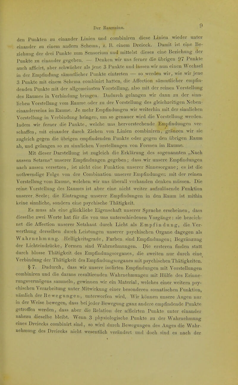 Dor Eaiiinsiiiii. den Punkten zu einander Linien und combinircn diese Linien wieder unier einander zu einem andern Schema, W. einem Dreiecic. Damit ist eipe 15e- zieluuig der drei Punkte zum Senaorium und mittelst dieses eine Beziehung der Punkte zu einander gegeben. — Denken wir uns ferner die übrigen 97 Punkte auch afficirt, aber scliwächer als jene 3 Punkte und lassen vnv nun einen Wechsel in der Empfindung sämmtlicher Puidtte eintreten — so werden wir, wie wir jene 3 Punkte mit einem Sclioma combinirt hatten, die Affection sämmtlicher empfin- denden Punkte mit der allgemeinsten Vorstellung, also mit der reinen Vorstellung des Raumes in Verbindung bringen. Dadurch gelangen wir dann zu der sinn- lichen Vorstellung vom Räume oder zu der Vorstellung des gleichzeitigen Neben- einanderseins im Räume. Je mehr Empfindungen wir weiterhin mit der sinnlichen VorsteUuug in Verbindung bringen, um so genauer wird die Vorstellung werden. Indem wir ferner die Punkte, welche uns hervorstechende Empfindungen ver- schaffen, mit einander durch Ziehen von Linien combiniren, gränzeu wir sie zugleich gegen die übrigen empfindenden Punkte oder gegen den übrigen Raum ab, und gelangen so zu sinnlichen Vorstellungen von Formen im Räume. Mit dieser Darstellung ist zugleich die Erklärung des sogenannten „Nach aussen Setzens unserer Empfindungen gegeben; dass wir unsere Empfindungen nach aussen versetzen, ist nicht eine Funktion unserer Sinuesorgane; es ist die nothwendige Folge von der Combination unserer Empfindungen mit der reinen Vorstellung vom Räume, welchen wir uns überall vorhanden denken müssen. Die reine Vorstellung des Raumes ist aber eine nicht weiter aufzulösende Funktion unserer, Seele; die Eintragung unserer Empfindungen in den Raum ist mithin keine sinnliche, sondern eine psychische Thätigkeit. Es muss als eine glückliche Eigenschaft unserer Sprache erscheinen, dass dieselbe zwei Worte hat für die von uns unterschiedenen Vorgänge: sie bezeich- net die Affection uuserer Netzhaut durch Licht als Empfindung, die Ver- werthung derselben durch Leistungen uuserer psychischen Organe dagegen als Wahrnehmung. Helligkeitsgrade, Farben sind Empfindungen; Begränzung der Lichteindrücke, Formen sind Wahrnehmungen. Die ersteren finden statt durch blosse Thätigkeit des Empfijidungsorganes, die zweiten nur durch eine Verbindung der Thätigkeit des Empfindungsorganes mit psychischen Thätigkeiteu. §7. Dadurch, dass wir unsere isolirten Empfindungen mit Vorstellungen combiniren und die daraus resultirenden Wahrnehmungen mit Hülfe des Erinne- rungsvermögens sammeln, gewinnen wir ein Material, welches einer weitem psy- chischen Verarbeitung unter Mitwirkung einer besonderen somatischen Funktion, nämlich der Bewegungen, unterworfen wird. Wir können imsere Augen nur in der Weise bewegen, dass bei jeder Bewegung ganz andere empfindende Punkte getroffen werden, dass aber die Relation der afficirten Punkte unter einander nahezu dieselbe bleibt. Wenn 3 physiologische Punkte zu der Wahrnehmung eines Dreiecks combinirt sind, so wird durch Bewegungen des Auges die Wahr- nehmung des Dreiecks nicht wesentHch verändert und doch sind es nach der