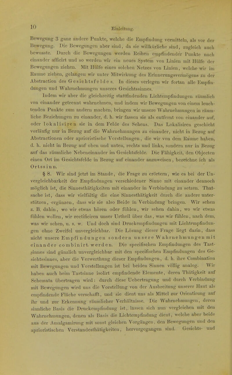 Bewegung 3 ganz andere Punkte, welche die Empfindung vermitteln, als vor der Bewegung. Die Bewegungen aber sind, da sie willkürliche sind, zugleich auch bcwusste. Durch die Bewegungen werden Beilion empfindender Punkte nach einander afficirt und so werden wir ein neues System von Linien mit Hülfe der Bewegungen ziehen. Mit Hülfe eines solchen Netzes von Linien, welche wir im Eaume ziehen, gelangen wir unter Mitwirkung des Erinnerungsvermögens zu der Abstraction des Gesichtsfelde s. In dieses verlegen wir fortan alle Empfin- dungen und Wahrnehmungen unseres Gresichtssinnes. Indem wir aber die gleichzeitig stattfindenden Lichtempfindungeu rätimlicli von einander getrennt wahrnehmen, und indem wir Bewegungen von einem leuch- tenden Punkte zum andern machen, bringen wir unsere Wahrnehmungen in räum- liche Beziehungen zu einander, d. h. wir fassen sie als entfernt von einander auf, oder lokalisiren sie in dem Felde des Sehens. Das Lokalisiren geschieht vorläufig nur in Bezug auf die Wahrnehmungen zu einander, nicht in Bezug auf Abstractionen oder aprioristische Vorstellungen, die wir von dem Eaume haben, d. h. nicht in Bezug auf oben und unten, rechts und links, sondern nur in Bezug auf das räumliche Nebeneinander im Gresichtsfelde. Die Fähigkeit, den Objecten einen Ort im Gesichtsfelde in Bezug auf einander anzuweisen, bezeichne ich als Ortssinn. § 8. Wir sind jetzt im Stande, die Frage zu erörtern, wie es bei der Uu- vergleichbarkeit der Empfindungen verschiedener Sinne mit einander dennoch möglich ist, die Sinnesthätigkeiten mit einander in Verbindung zu setzen. That- sache ist, dass wir vielfältig die eine Sinnesthätigkeit durch die andere unter- stützen, ergänzen, dass wir sie also Beide in Verbindung bringen. Wir sehen z. B. dahin, wo wir etwas hören oder fühlen, wir sehen dahin, wo wir etwas fühlen wollen, wir rectificiren unser Urtheil über das, was wir fühlen, nach dem, was wir sehen, u. s. w. Und doch sind Druckempfindungeu mit Lichtempfindun- geu ohne Zweifel unvergleichbar. Die Lösung dieser Frage liegt darin, dass nicht unsere Empfi ndungen sondern un ser e W ahmehmungeu mi t einander co mbinirt werd en. Die specifischen Empfindungen des Tast- ginnes sind gänzlich unvergleichbar mit den specifischen Empfindungen des Ge- sichtssinnes, aber die Verwerthung dieser Empfindungen, d. h. ihre Combination mit Bewegungen und Vorstellungen ist bei beiden Sinnen völlig analog. Wir haben auch beim Tastsinne isolirt empfindende Elemente, deren Thätigkeit auf Schemata übertragen wird: durch diese Uebertragung und durch Verbindung mit Bewegungen wird uns die Vorstellung von der Ausbreitung unserer Haut als empfindende Fläche verschafft, und sie dient uns als Mittel zur Orientirung auf ihr und zur Erkennung räumlicher Verhältnisse. Die Wahrnehmungen, deren sinnliche Basis die Druckempfindung ist, lasseii sich nun vergleichen mit den Wahrnehmungen, denen als Basis die Lichtempfindung dient, welche aber beide aus der Amalgamirung mit sonst gleichen Vorgängen, den Bewegungen und den aprioristischen Verstandcsthätigkeitcn, hervorgegangen sind. Gesichts- und