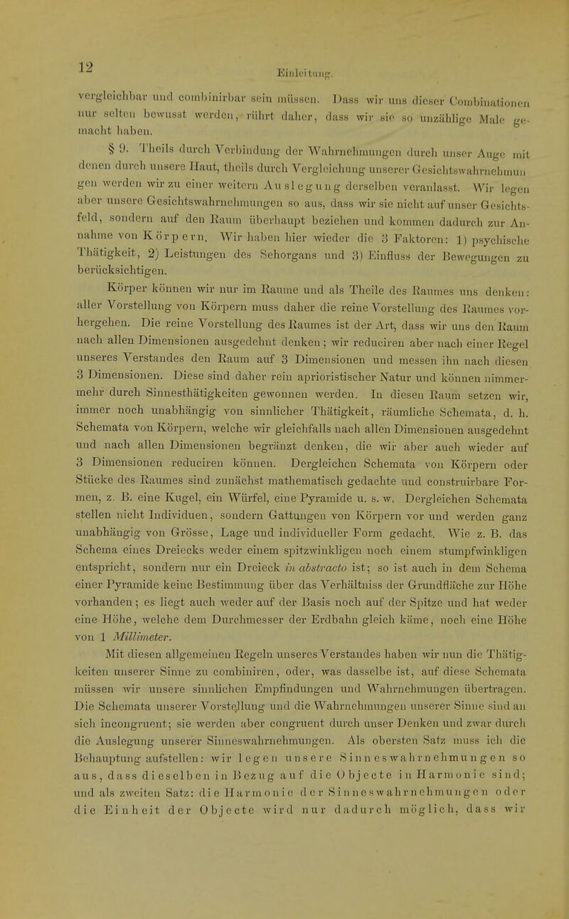 Einlc'itiiiif;'. vergleichbar und coinbinirbar sein müssen. Dass wir uns dieser Combinationen nur selten bewusst worden, rührt daher, dass wir sio so unzählige Male ge- macht haben. § 9. Theils durch Verbindung der Wahrnehmungen durch unser Auge mit denen durch unsere Haut, theils durch Vergleichung unserer Gesichtswahrnchnmn gen werden wir zu einer weitern Auslegung derselben veranlasst. Wir legcji aber unsere Gesichtswahrnehraungen so aus, dass wir sie nicht auf unser Gesichts- feld, sondern auf den Raum überhaupt beziehen und kommen dadurch zur An- nahme von Körpern. Wir haben hier wieder die •) Faktoren: 1) psychische Thcätigkeit, 2) Leistungen des Sehorgans und 3) Einfluss der IJewegungen zu berücksichtigen. Körper können wir nur im Räume und als Theile des Raumes uns denken : aller Vorstellung von Körpern muss daher die reine Vorstellung des Raumes vor- hergehen. Die reine Vorstellung des Raumes ist der Art, dass wir uns den'Raum nach allen Dimensionen ausgedehnt denken ; wir reduciren aber nach einer Regel unseres Verstandes den Raum auf 3 Dimensionen und messen ihn nach diesen 3 Dimensionen. Diese sind daher rein aprioristischer Natur und können nimmer- mehr durch Sinnesthätigkeiten gewonnen werden. In diesen Raum setzen wir, immer noch unabhängig von sinnlicher Thätigkeit, räumliche Schemata, d. h. Schemata von Körpern, welche wir gleichfalls nach allen Dimensionen ausgedehnt und nach allen Dimensionen begräuzt denken, die wir aber auch wieder auf 3 Dimensionen reduciren können. Dergleichen Schemata von Körperu oder Stücke des Raumes sind zunächst mathematisch gedachte und construirbare For- men, z. B. eine Kugel, ein Würfel, eine Pyramide u. s. w. Dergleichen Schemata stellen nicht Individuen, sondern Gattungen von Körpern vor und werden ganz unabhängig von Grösse, Lage und individueller Form gedacht. Wie z. B. das Schema eines Dreiecks weder einem spitzwinkligen noch einem stumpfwinkligen entspricht, sondern nur ein Dreieck in abstracto ist; so ist auch in dem Schema einer Pyramide keine Bestimmung über das Verhältniss der Grundfläche zur Höhe vorhanden ; es liegt auch -weder auf der Basis noch auf der Spitze und hat weder eine Höhe, welche dem Durchmesser der Erdbahn gleich käme, noch eine Höhe von 1 Millimeter. Mit diesen allgemeinen Regeln unseres Verstandes haben wir nun die Thätig- keiten unserer Sinne zu combiuiren, oder, was dasselbe ist, auf diese Schemata müssen mr unsere sinnlichen Empfindungen und Wahrjiehmuugen übertragen. Die Schemata unserer VorsteJli;ug und die Wahrnehmungen unserer Sinne sind an sich incongruont; sie werden aber congruent durch unser Denken und zwar durch die Auslegung unserer Sinneswahrnehmungen. Als obersten Satz muss ich die Behauptung aufstellen: wir legen unsere S in n e s wah r n ehmu n g c n so aus, dass dieselben in Bezug auf dieUbjecte in Harmonie sind; und als zweiten Satz: d i e H a r m o n i e d e r S i n n e s w a h r n e h m u n g e n o d e r die Einheit der Objecto wird nur dadurch möglich, dass wir