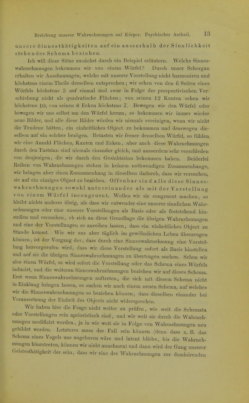 unsere 8 i n u 0 s t b ü t i g k e i t e 11 a u f e i ii a u s s e r Ii a 1 b der S i n u 1 i c b k e i t stehen des Schema beziehen. Ich will diese Sätze zunächst durch ein Beispiel erläutern. Welche Siiines- wahrnehmungeu bekommen wir von einem Würfel? Durch unser Sehorgan erhalten wir Anschauungen, welche mit unserer Vorstellung nicht harmouireu und höchstens einem Thoile derselben entsprechen; wir sehen von den 6 Seiten eines Würfels höchstens 3 auf einmal und zwar in Folge der perspectivischen Ver- schiebung nicht als quadratische Flächen; von seinen 12 Kanten sehen wir höchstens 10, von seinen 8 Ecken höchstens 7. Bewegen wir den Würfel oder bewegen wir uns selbst um den Würfel herum, so bekommen wir immer wieder neue Bilder, und alle diese Bilder würden wir niemals vereinigen, wenn wir nicht die Tendenz hätten, ein einheitUches Object zu bekommen und desswegen die- selben auf ein solches bezögen. Betasten wir ferner denselben Wülfel, so fühlen, wir eine Anzahl Flächen, Kanten und Ecken, aber auch diese Wahrnehmungen durch den Tastsinn sind niemals einander gleich, und ausserdem sehr verschieden von denjenigen, die wir durch den Gesichtssinn bekommen haben. Beiderlei Keihen von Wahrnehmungen stehen in keinem nothwendigeu Zusammenhange, wir bringen aber einen Zusammenhang in dieselben dadurch, dass wir versuchen, sie auf ein einziges Object zu beziehen. Offenbar sind alle diese Sinnes- wahrnehmungen sowohl untereinander als mit der Vorstellung von einem Würfel incongrueut. Wollen wir sie congruent machen, so bleibt nichts anderes übrig, als dass wir entwender eine unserer siimlichen Wahr- nehmungen oder eine unserer Vorstellungen als Basis oder als feststehend hin- stellen und versuchen, ob sich au diese Grundlage die übrigen Wahrnehmungen und eine der Vorstellungen so anreihen lassen, dass ein einheitliches Object zu Stande kommt. Wie wir uns aber täglich im gewöhnlichen Loben überzeugen können, ist der Vorgang der, dass durch eine Sinneswahrnehmung eine Vorstel- lung hervorgerufen ivird, dass wir diese Vorstellung sofort als Basis hinstellen und auf sie die übrigen Siuneswahruehmungen zu übertragen suchen. Sehen wir also einen Würfel, so wird sofort die Vorstellung oder das Schema eines Würfels inducirt, und die weiteren Sinneswahruehmuugen beziehen wir auf dieses Schema. Erst wenn Sinneswahi-nehmungen auftreten, die sich mit diesem Schema nicht in Einklang bringen lassen, so suchen wir nach einem neuen Schema, auf welches wir die Sinnes Wahrnehmungen so beziehen können, dass dieselben einander bei Voraussetzung der Einheit des Objccts nicht widersprechen. Wir haben hier die Frage nicht weiter zu prüfen, wie weit die Schemata oder Vorstellungen rein aprioristisch sind, und wie weit sie durch die Wahrneh- mungen modificirt werden, ja in wie weit sie in Folge von Wahrnehmungen neu gebildet werden. Letzteres muss der Fall sein können (denn dass z. B. das Schema eines Vogels uns angeboren wäre und latent bliebe, bis die Wahrneh- mungen hinzutreten, können wir nicht annehmen) und dann wird der Gang unserer Geistesthätigkeit der sein, dass wir eine der Wahrnehmungen zur dominircnden