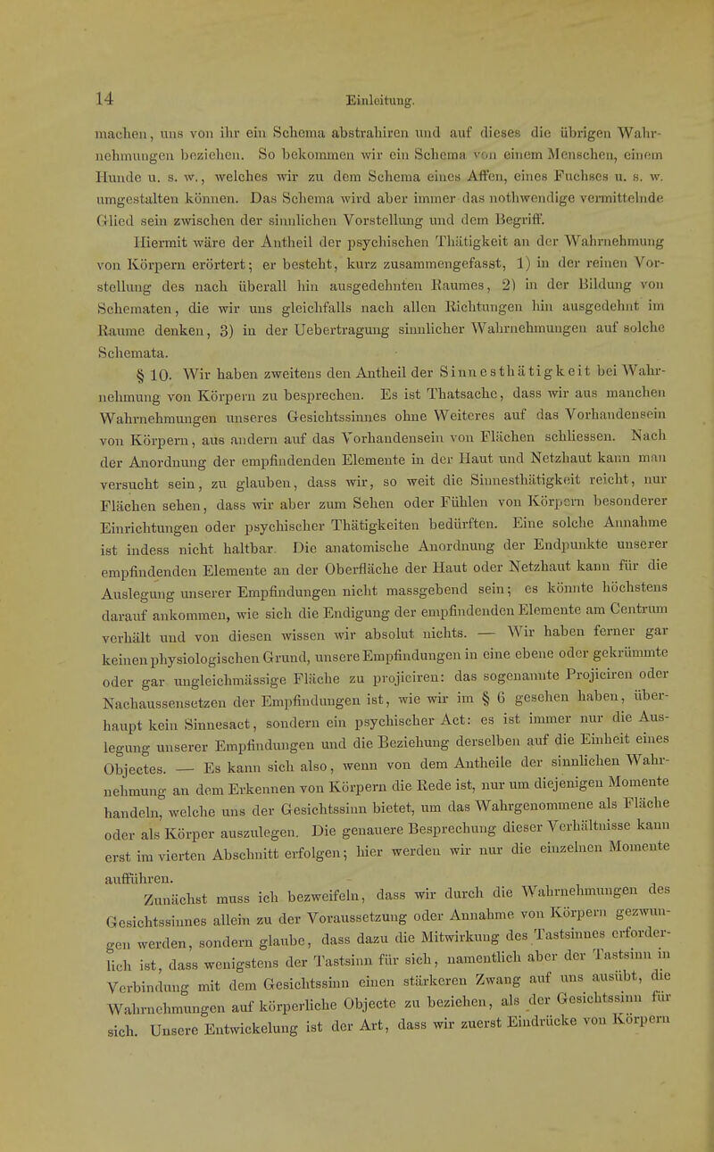 machen, uns von ihr ein Schema abstrahiren und auf dieses die übrigen Wahr- nehmungen beziehen. So bekommen wir ein Schema von ehiem Menschen, einem Hunde u. s. w,, welches wir zu dem Schema eines Affen, eines Fuchses u. s. w. umgestalten können. Das Schema wird aber immer das nothwendige vemittclnde Glied sein zwischen der sinnlichen Vorstellung und dem Begriff. Hiermit wäre der Antheil der psychischen Tliiitigkeit an der Wahrnehmung von Körpern erörtert; er besteht, kurz zusammengefasst, 1) in der reuien Vor- stellung des nach überall hin ausgedehnten liaumes, 2) in der Bildung von Schematen, die wir uns gleichfalls nach allen liichtungen hin ausgedehnt im Eaurae denken, 3) in der Uebertragung sinnlicher Wahrnehmungen auf solche Schemata. § 10. Wir haben zweitens den Antheil der Siunesthätigkeit bei Wahr- nehmung von Körpern zu besprechen. Es ist Thatsache, dass wir aus manchen Wahrnehmungen unseres Gesichtssinnes ohne Weiteres auf das Vorhandensein von Körpern, aus andern auf das Vorhandensein von Flüchen schliessen. Nach der Anordnung der empfindenden Elemente in der Haut und Netzhaut kann man versucht sein, zu glauben, dass wir, so weit die Sinnesthiitigkeit reicht, nur Flächen sehen, dass wir aber zum Sehen oder Fühlen von Körpern besonderer Einrichtungen oder psychischer Thätigkeiten bedürften. Eine solche Annahme ist indess nicht haltbar. Die anatomische Anordnung der Endpunkte unserer empfindenden Elemente an der Oberfläche der Haut oder Netzhaut kann für die Auslegung unserer Empfindungen nicht massgebend sein; es könnte höchstens darauf ankommen, wie sich die Endigung der empfindenden Elemente am Centrum verhält und von diesen wissen wir absolut nichts. — Wir haben ferner gar keinen physiologischen Grund, unsere Empfindungen in eine ebene oder gekrümmte oder gar ungleichmässige Fläche zu projieiren: das sogenannte Projiciren oder Nachaussensetzen der Empfindungen ist, wie wir im § 6 gesehen haben, über- haupt kein Sinnesact, sondern ein psychischer Act: es ist immer nur die Aus- legung unserer Empfindungen und die Beziehung derselben auf die Einheit eines Objectes. — Es kann sich also, wenn von dem Antheile der sinnlichen Wahr- nehmung an dem Erkennen von Körpern die Kede ist, nur um diejenigen Momente handeln, welche uns der Gesichtssinn bietet, um das Wahrgenommene als Fläche oder als Körper auszulegen. Die genauere Besprechung dieser Verhältnisse kann erst im vierten Abschnitt erfolgen; hier werden wir nur die einzelnen Momente aufführen. Zunächst muss ich bezweifeln, dass wir durch die Wahrnehmungen des Gesichtssinnes allein zu der Voraussetzung oder Annahme von Körpern gezwun- gen werden, sondern glaube, dass dazu die Mitwirkung des Tastsinnes erforder- lich ist, dass wenigstens der Tastsinn für sich, namentlich aber der Tastsinn m Verbindung mit dem Gesichtssinn einen stärkeren Zwang auf uns ausübt, die Wahrnehmungen auf körperliche Objeete zu beziehen, als der Gesichtssinn für sich. Unsere Entwickelung ist der Art, dass wir zuerst Eindrücke von Korpern
