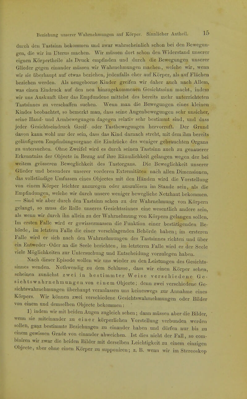diucli den Tastsinn bekonnnen und zwar wahrscheinlich schon bei den Bcwegun- een, die wir im Uterus machen. Wir müssen dort schon den Widerstand unserer eignen KöriDcrtheile als Druck empfinden und durch die Bewegungen unserer Glieder gegen einander müssen wir Wahrnehmungen machen, welche wii*, wenn wir sie überhaupt auf etwas bezichen, jedenfalls eher auf Körper, als auf Flächen beziehen werden. Als neugeborue Kinder greifen wir daher auch nach Allem, was einen Eindruck auf den neu hinzugekommenen Gesichtssinn macht, indem wir uns Auskunft über das Empfundene mittelst des bereits mehr unterrichteten Tastsinnes zn verschaffen suchen. Wenn man die Bewegungen eines kleinen Kindes beobachtet, so bemerkt man, dass seine Augenbeweguugeu sehr unsicher, seine Hand- und Armbewegungen dagegen relativ sehr bestimmt sind, und dass jeder Gesichtseindruck Greif- oder Tastbewegungen hervorruft. Der Grund davon kann wohl nur der sein, dass das Kind darnach strebt, mit dem ihm bereits gelaufigeren Empfinduugsorgane die Eindmcke des weniger gebrauchten Organs zu untersuchen. Ohne Zweifel wird es durch seinen Tastsinn auch zu genauerer Erkenntniss der Objecte in Bezug auf ihre ßiiumlichkeit gelangen wegen der bei weitem grösseren Beweglichkeit des Tastorgaus. Die Beweglichkeit unserer Glieder und besonders unserer vorderen Extremitäten nach allen Dimensionen, das vollständige Umfassen eines Objectes mit den Händen wird die Vorstellung von einem Körper leichter anzuregen oder auszulösen im Stande sein, als die Empfindungen, welche wir durch unsere weniger bewegliche Netzhaut bekommen. — Sind wir aber durch den Tastsinn schon zu der W^ahrnehmung von Körpern gelangt, so muss die Rolle unseres Gesichtssinnes eine wesentlich andere sein, als wenn wir durch ihn allein zu der Wahrnehmung von Körpern gelangen sollen. Im ersten Falle wird er gewissermassen die Funktion einer bestätigenden Be- hörde, im letztem Falle die einer vorschlagenden Behörde haben; im erstercn Falle wird er sich nach den Wahrnehmungen des Tastsinnes richten und über ein Entweder - Oder an die Seele berichten, im letzteren Falle wird er der Seele viele Möglichkeiten zur Untersuchung und Entscheidung vorzulegen haben. Nach dieser Episode wollen wir uns wieder zu den Leistungen des Gesichts- sinnes wenden. Nothwendig zu dem Schlüsse, dass wir einen Körper sehen, .scheinen zunächst zwei in bestimmter Weise verschiedene Ge- sichtswahr nehmungeu von einem Objecte; denn zwei verschiedene Ge- sichtswahrnehmungen überhaupt veranlassen uns keineswegs zur Annahme eines Körpers. Wir können zwei verschiedene Gesichtswahrnehmungen oder Bilder von einem und demselben Objecte bekommen: 1) indem wir mit beiden Augen zugleich sehen; dann müssen aber die Bilder, wenn sie miteinander zu einer körperlichen VorsteUung verbunden werden sollen, ganz bestimmte Beziehungen zu einander haben und dürfen nur bis zu en.cm gewissen Grade von einander abweichen. Ist dies nicht der Fall, so com- binircn wir zwar die beiden Bilder mit derselben Leichtigkeit zu einem einzigen Objecte, aber ohne einen Körper zu supponiren; z. B. wenn wir im Stereoskop