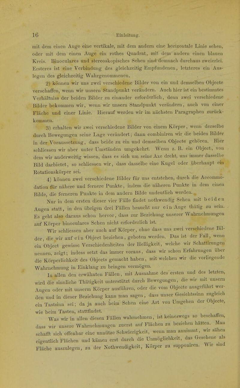 mit dem einen Auge eine vertikale, mit dem andern eine horizontale Linie selien, oder mit dem einen Auge ein rothes Quadrat, mit dem andern einen blauen Kreis. Biuoculares und stereoskopisclies Sehen sind demnach durchaus zweierlei. Ersteres ist eine Verbindung des gleichzeitig Empfundenen, letzteres ein Aus- legen des gleichzeitig Wahrgenommenen. 2) können wir uns zwei verschiedene Bilder von ein und demselben Objecte verschaffen, wenn wir unsern Standpunkt verändern. Auch hier ist ein bestimmtes Verhältniss der beiden Bilder zu einander erforderlich, denn zwei verschiedene Bilder bekommen wir, wenn wir unsern Standpunkt verändern, auch von einer Fläche und einer Linie. Hierauf werden wir im nächsten Paragraphen zurück- kommen. 3) erhalten wir zwei verschiedene Bilder von einem Körper, wenn derselbe durch Bewegungen seine Lage verändert; dann combiniren wir die beiden Bilder in der Voraussetzung, dass beide zu ein und demselben Objecte gehören. Hier schliessen wir aber unter Umständen umgekehrt. Wenn z. B. ein Object, von dem wir anderweitig wissen, dass es sich um seine Axe dreht, uns immer dasselbe Bild darbietet, so schliessen wir, dass dasselbe eine Kugel oder überhaupt ein Rotationskörper sei. 4) können zwei verschiedene Bilder für- uns entstehen, durch die Accommo- dation für nähere und fernere Punkte, indem die näheren Punkte in dem einen Bilde, die ferneren Punkte in dem andern Bilde undeutlich werden. Nur in dem ersten dieser vier Fälle findet nothwendig Sehen mit beiden Augen statt, in den übrigen drei Fällen braucht nur ein Auge thätig zu sein. Es geht also daraus schon hervor, dass zur Beziehung unserer Wahrnehmungen auf Körper binoculares Sehen nicht erforderlich ist. Wir schliessen aber auch auf Körper, ohne dass uns zwei verschiedene Bil- der, die wir auf ein Object beziehen, geboten werden. Das ist der Fall, wenn ein Object gewisse Verschiedenheiten der Helligkeit, welche wir Schattiruugen nennen, zeigt; indess setzt das immer voraus, dass wir schon Erfahrungen über die Körperlichkeit des Objects gemacht haben, mit welchen wir die vorliegende Wahrnehmung in Einklang zu bringen vermögen. In allen den erwähnten Fällen, mit Ausnahme des ersten und des letzten, wird die sinnliche Thätigkeit unterstützt durch Bewegungen, die wir mit unsern Augen oder mit unserm Körper ausführen, oder die vom Objecte ausgeführt wer- den und in dieser Beziehung kann man sagen, dass unser Gesichtssinn zugleich ein Tastsinn sei; da ja auch beim Sehen eine Art von Umgehen der Objecte, wie beim Tasten, stattfindet. Was wir in allen diesen Fällen wahrnehmen, ist keineswegs so beschaffen, dass wir unsere Wahrnehmungen zuerst auf Flächen zu beziehen hätten. Man schafft sich offenbar eine unnütze Schwierigkeit, wenn man amummt, wir sahen eigentlich Flächen und kämen erst durch die Unmöglichkeit, das Gesehene als Fläche auszulegen, zu der Nothwendigkeit, Körper zu supponiren. Wir smd