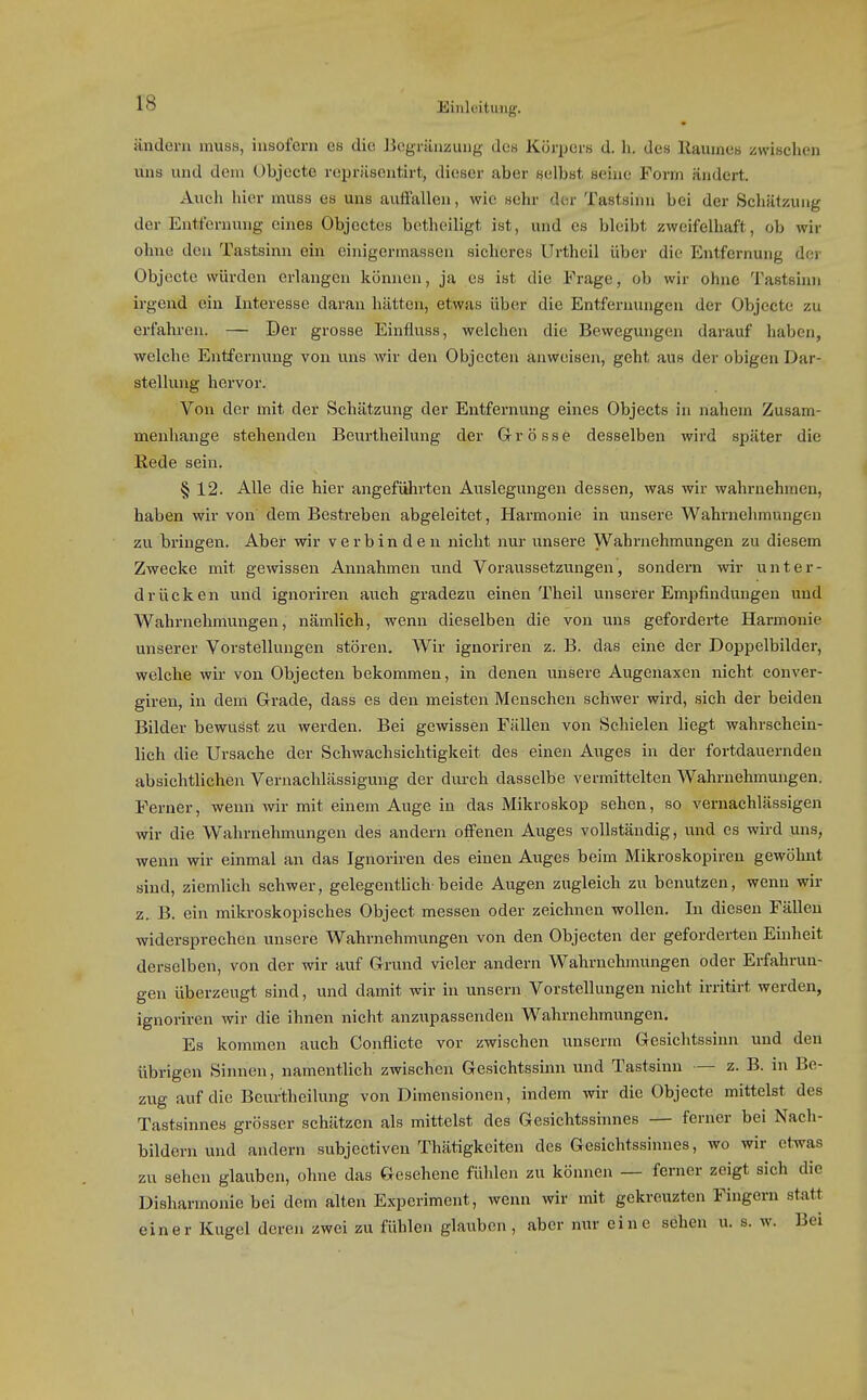 ändern muss, insofern es die Begräuzung dos Körpers d. h. des llaumes iswischen uns und dem Objecto rcpriisentirt, dieser aber selbst seine Form ändert. Auch hier muss es uns auffallen, wie sehr der Tastsinn bei der Schätzung der Entfernung eines Objoctes bctheiligt ist, und es bleibt zweifelhaft, ob wir ohne den Tastsinn ein einigermassen sicheres Urtheil über die Entfernung der Objecto würden erlangen können, ja es ist die Frage, ob wir ohne Tastsinn irgend ein Interesse daran hätten, etwas über die Entfernungen der Objecte zu erfahren. — Der grosse Einfluss, welchen die Bewegungen darauf haben, welche Entfernung von uns wir den Objecten anweisen, geht aus der obigen Dar- stellung hervor. Von der mit der Schätzung der Entfernung eines Objects in nahem Zusam- menhange stehenden Beurtheilung der Grösse desselben wird später die Rede sein. § 12. Alle die hier angeführten Auslegungen dessen, was wir wahrnehmen, haben wir von dem Bestreben abgeleitet, Harmonie in unsere Wahrnehmungen zu bringen. Aber wir verbinden nicht nur unsere Wahrnehmungen zu diesem Zwecke mit gewissen Annahmen und Voraussetzungen, sondern wir unter- drücken und ignoriren auch gradezu einen Theil unserer Empfindungen und Wahrnehmungen, nämlich, wenn dieselben die von uns geforderte Harmonie unserer Vorstellungen stören. Wir ignoriren z. B. das eine der Doppelbilder, welche wir von Objecten bekommen, in denen unsere Augenaxen nicht conver- giren, in dem Grade, dass es den meisten Menschen schwer wird, sich der beiden Bilder bewusst zu werden. Bei gewissen Fällen von Schielen liegt wahrschein- lich die Ursache der Schwachsichtigkeit dos einen Auges in der fortdauernden absichtlichen Vernachlässigung der durch dasselbe vermittelten Wahrnehmungen. Ferner, wenn wir mit einem Auge in das Mikroskop sehen, so vernachlässigen wir die Wahrnehmungen des andern offenen Auges vollständig, und es wird uns, wenn wir einmal an das Ignoriren des einen Auges beim Mikroskopiren gewöhnt sind, ziemlich schwer, gelegonthch beide Augen zugleich zu benutzen, wenn wir z. B. ein mikroskopisches Object messen oder zeichnen wollen. In diesen Fällen widersprechen unsere Wahrnehmungen von den Objecten der geforderten Einheit derselben, von der wir auf Grund vieler andern Wabrnehmungen oder Erfahrun- gen überzeugt sind, und damit wir in unsern Vorstellungen nicht irritirt worden, ignoriren wir die ihnen nicht anzupassenden Wahrnehmungen. Es kommen auch Conflicte vor zwischen unserm Gesichtssinn und den übrigen Sinnen, namentlich zwischen Gesichtssinn und Tastsinn — z. B. in Be- zug auf die Beurtheilung von Dimensionen, indem wir die Objecte mittelst des Tastsinnes grösser schätzen als mittelst des Gesichtssinnes — forner bei Nach- bildern und andern subjectiven Thätigkoiten des Gesichtssinnes, wo wir etwas zu sehen glauben, ohne das Gesehene fühlen zu können — ferner zeigt sich die Disharmonie bei dem alten Experiment, wenn wir mit gekreuzten Fingern statt einer Kugel deren zwei zu fühlen glauben, aber mu- eine sehen u. s. w. Bei