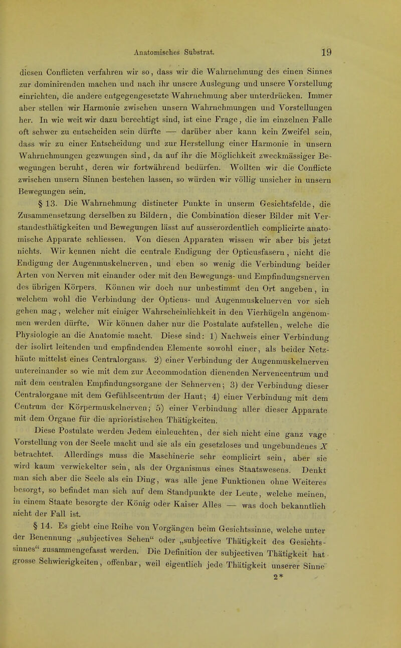 diesen Conflicten verfahren wir so, dass wir die Wahrnehmung des einen Sinnes zur dominirenden machen und nach ihr unsere Auslegung und unsere Vorstellung einrichten, die andere entgegengesetzte Wahrnehmung aber unterdrücken. Immer aber stellen wir Harmonie zwischen unsern Wahrnehmungen und Vorstellungen her. In wie weit wir dazu berechtigt sind, ist eine Frage, die im einzelnen Falle oft schwer zu entscheiden sein dürfte — darüber aber kann kein Zweifel sein, dass wir zu einer Entscheidung und zur Herstellung einer Harmonie in unsern Wahrnehmungen gezwungen sind, da auf ihr die Möglichkeit zweckmässiger Be- wegungen beruht, deren wir fortwährend bedürfen. Wollten wir die Conflicte zwischen unsern Sinnen bestehen lassen, so würden wir völlig unsicher in unsern Bewegungen sein. §13. Die Wahrnehmung distincter Punkte in unserm Gesichtsfelde, die Zusammensetzung derselben zu Bildern, die Combination dieser Bilder mit Ver- standesthätigkeiten und Bewegungen lässt auf ausserordentlich complicirte anato- mische Apparate schliessen. Von diesen Apparaten wissen wir aber bis jetzt nichts. Wir kennen nicht die centrale Endigung der Opticusfasern, nicht die Endigung der Augenmuskelnerven, und eben so wenig die Verbindung beider Arten von Nerven mit einander oder mit den Bewegungs- und Empfinduugsnerven des übrigen Köi-pers. Können wir doch nur unbestimmt den Ort angeben, in welchem wohl die Verbindung der Opticus- und Augenmuskelnerven vor sich gehen mag, welcher mit einiger Wahrscheinlichkeit in den Vierhügeln angenom- men werden dürfte. Wir können daher nur die Postulate aufstellen, welche die Physiologie an die Anatomie macht. Diese sind: 1) Nachweis einer Verbindung der isolirt leitenden und empfindenden Elemente sowohl einer, als beider Netz- häute mittelst eines Centraiorgans. 2) einer Verbindung der Augenmuskeluei-ven untereinander so wie mit dem zur Accommodation dienenden Nervencentrum und mit dem centralen Empfindungsorgane der Sehnerven; 3) der Verbindung dieser Centraiorgane mit dem Gefühlscentrum der Haut; 4) einer Verbindung mit dem Centrum der Körpermuskelnerven; 5) einer Verbindung aller dieser Apparate mit dem Orgaue für die aprioristischen Thätigkeiten. Diese Postulate werden Jedem einleuchten, der sich nicht eine ganz vage Vorstellung von der Seele macht und sie als ein gesetzloses und ungebundenes X betrachtet. Allerdings muss die Maschinerie sehr complicirt sein, aber sie wird kaum verwickelter sein, als der Organismus eines Staatswesens. Denkt man sich aber die Seele als ein Ding, was alle jene Funktionen ohne Weiteres besorgt, so befindet man sich auf dem Standpunkte der Leute, welche meinen, in einem Staate besorgte der König oder Kaiser Alles — was doch bekanntlich nicht der Fall ist. § 14. Es giebt eine Reihe von Vorgängen beim Gesichtssinne, welche unter der Benennung „subjectives Sehen oder „subjective Thätigkeit des Gesichts- sinnes zusammengefasst werden. Die Definition der subjectiven Thätigkeit hat grosse Schwierigkeiten, offenbar, weil eigentlich jede Thätigkeit unserer Sinne 2*