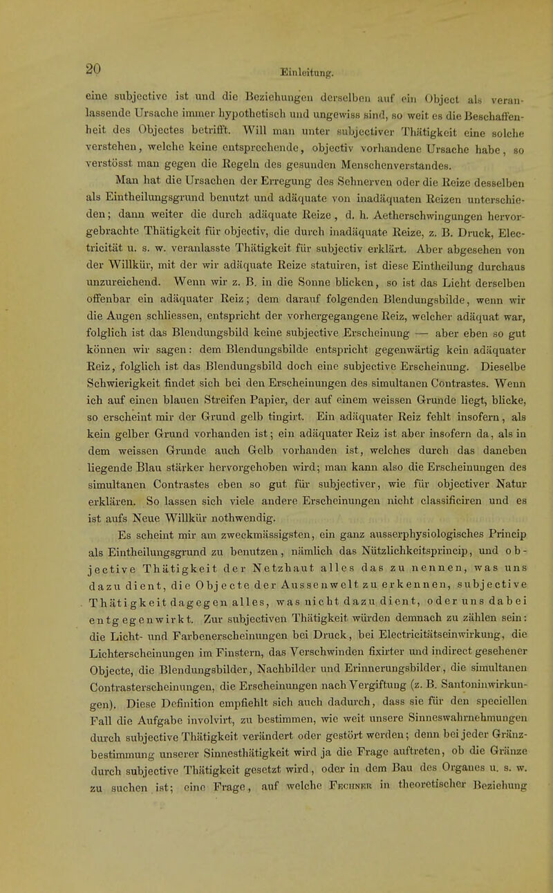 eine subjcctivo ist und die Beziehungen derselben auf ein Object al« veran- lassende Ursache immer hypothetisch und ungewiss sind, so weit es die lieschalfen- heit des Objectes betrifft. Will man unter subjectiver Thätigkeit eine solche verstehen, welche keine entsprechende, objectiv vorhandene Ursache habe, so verstüsst man gegen die Kegeln des gesunden Menschenverstandes. Man hat die Ursachen der Erregung des Sehnerven oder die Reize desselben als Eintheilungsgrund benutzt und adäquate von inadäquaten Reizen unterschie- den ; dann weiter die durch adäquate Reize, d. h. Aetherschwingungen hervor- gebrachte Thätigkeit für objectiv, die durch inadäquate Reize, z. B. Druck, Elec- tricität u. s. w. veranlasste Thätigkeit für subjectiv erklärt. Aber abgesehen von der Willkür, mit der wir adäquate Reize statuiren, ist diese Eintlieilung durchaus unzureichend. Wenn wir z. B. in die Sonne blicken, so ist das Licht derselben offenbar ein adäquater Reiz; dem darauf folgenden Blendungsbilde, wenn wir die Augen schliessen, entspricht der vorhergegangene Reiz, welcher adäquat war, folglich ist das Bleudungsbild keine subjective Erscheinung — aber eben so gut können wir sagen: dem Blendungsbilde entspricht gegenwärtig kein adäquater Reiz, folglich ist das Blendungsbild doch eine subjective Erscheinung. Dieselbe Schwierigkeit findet sich bei den Erscheinungen des simultanen Contrastes. Wenn ich auf einen blauen Streifen Papier, der auf einem weissen Grunde liegt, blicke, so erscheint mir der G-rund gelb tingirt. Ein adäquater Reiz fehlt insofern, als kein gelber Grund vorhanden ist; ein adäquater Reiz ist aber insofern da, als in dem weissen Grunde auch Gelb vorhanden ist, welches durch das daneben liegende Blau stärker hervorgehoben wird; man kann also die Ei-scheinungen des simultanen Contrastes eben so gut für subjectiver, wie für objectiver Natur erklären. So lassen sich viele andere Erscheinungen nicht classificiren und es ist aufs Neue Willkür nothwendig. Es scheint mir am zweckmässigsten, ein ganz ausserphysiologisches Princip als Eintheilungsgrund zu benutzen, nämlich das Nützlichkeitsprincip, und o b - jective Thätigkeit der Netzhaut alles das zu nennen, was uns dazu dient, die Objecto der Aussenwelt zu erkennen, subjective Thätigkeit dagegen alles, was nicht dazu dient, oderunsdabei entg egenwirkt. Zur subjectiven Thätigkeit würden demnach zu zählen sein: die Licht- und Farbenerscheinungen bei Druck, bei Electricitätseinwirkung, die Lichterscheinungen im Finstern, das Verschwinden fixirter und indirect gesehener Objecte, die Blendungsbilder, Nachbilder und Erinnerungsbilder, die simultanen Contrasterscheinungen, die Erscheinungen nach Vergiftung (z. B. Santoninwirkun- gen). Diese Definition empfiehlt sich auch dadurch, dass sie für den speciellen Fall die Aufgabe involvirt, zu bestimmen, wie weit unsere Sinneswahrnehmungen durch subjective Thätigkeit verändert oder gestört werden; denn bei jeder Gränz- bestimmung unserer Sinnesthätigkeit wird ja die Frage auftreten, ob die Gränze durch subjective Thätigkeit gesetzt wird, oder in dem Bau des Organes u. s. w. zu suchen ist; eine Frage, auf welche Fechneii in theoretischer Beziehung