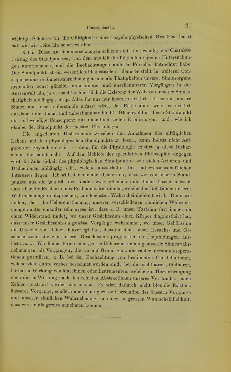 91 Consequeniäen. ^ ^ wichtige Schlüsse für die Gültigkeit seines psychophysischen Gesetzes basirt hat, wie wir weiterhin sehen werden. § 15. Diese Auseinandersetzungen schienen mir nothweudig zur Charakte- risirung des Staudpunktes, von dem aus ich die folgenden eigenen Untersuchun- gen unternommen, und die Beobachtungen anderer Forscher betrachtet habe. Der Standpunkt ist ein wesentlich idealistischer, denn er stellt in weiterer Con- sequenz unsere Siuneswahruehmungen nur als Thätigkeiten unserer Sinnesorgane gegenüber sonst gänzlich unbekannten und unerkennbaren Vorgängen in der Ausseuwelt hin, ja er macht schhesslich die Existenz der Welt von unserer Sinnes- thätigkeit abhängig, da ja Alles für uns nur insofern existirt, als es von unsern Sinnen und unserm Verstände erfasst wird, das Reale aber, wenn es existirt, durchaus unbestimmt und imbestimmbar bleibt. Gleichwohl ist dieser Standpunkt die nothweudige Consequenz aus unendlich vielen Erfahrungen, und, wie ich glaube, der Standpunkt der meisten Physiologen. Die angedeutete Disharmonie zwischen den Annahmen des alltäglichen Lebens und dem physiologischen Standpunkte zu lösen, kann indess nicht Auf- gabe der Physiologie sein — denn für die Physiologie existirt ja diese Dishar- monie überhaupt nicht. Auf dem Gebiete der speculativen Philosophie dagegen wird die Zulässigkeit des physiologischen Standpunktes von vielen Axiomen und Deductionen abhängig sein, welche ausserhalb alles naturwissenschaftlichen Interesses liegen. Ich will hier nur noch bemerken, dass wir von unserm Stand- punkte aus die Qualität des Realen zwar gänzlich unbestimmt lassen müssen, dass aber die Existenz eines Realen mit Relationen, welche den Relationen unserer Wahrnehmungen entsprechen, zur höchsten Wahrscheinhchkeit wird. Denn wir finden, dass die Uebereinstimmung unserer verschiedenen sinnlichen Wahrneh- mungen unter einander sehr gross ist, dass z. B. unser Tastsinn fast immer da einen Widerstand findet, wo unser Gesichtssinn einen Körper diaguosticirt hat, dass unser Gesichtssinn da gewisse Vorgänge wahrnimmt, wo unser Gehörssinn die Ursache von Tönen hinverlegt hat, dass meistens unser Geruchs- und Ge- schmackssinn die von unserm Gesichtssinn prognosticirten Empfindungen aus- löst u. s. w. Wir finden ferner eine grosse Uebereinstimmung unserer Sinneswahr- nehmungen mit Vorgängen, die wir auf Grund ganz abstracter Verstandesopera- tionen postuliren, z. B. bei der Beobachtung von bestimmten Constellationen, welche viele Jahre vorher berechnet worden sind, bei der sichtbaren, fühlbaren, hörb aren W^irkung von Maschinen oder Instrumenten, welche zur Hervorbringung eben dieser Wirkung nach den reinsten Abstractionen unseres Verstandes, nach Zahlen construirt worden sind u. s. w. Es wird dadurch nicht blos die Existenz äusserer Vorgänge, sondern auch eine gewisse Correlation der äussern Vorgänge und unserer sinnlichen Wahrnehmung zu einer so grossen Wahrscheinlichkeit, dass wir sie als gewiss annehmen können.