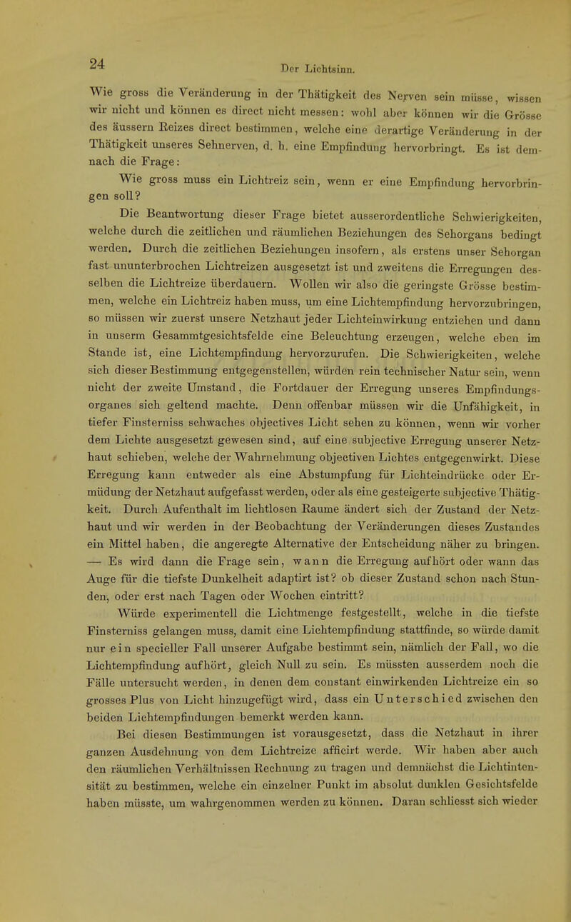 Der Lichtsinn. Wie gross die Veränderung in der Thätigkeit des Nerven sein müsse, wissen wir nicht und können es direet nicht messen: wohl aber können wir die Grösse des äussern ßeizes direet bestimmen, welche eine derartige Veränderung in der Thätigkeit unseres Sehnerven, d. h. eine Empfindung hervorbringt. Es ist dem- nach die Frage: Wie gross muss ein Lichtreiz sein, wenn er eine Empfindung hervorbrin- gen soll? Die Beantwortung dieser Frage bietet ausserordentliche Schwierigkeiten, welche durch die zeitlichen und räumlichen Beziehungen des Sehorgans bedingt werden. Durch die zeitlichen Beziehungen insofern, als erstens unser Sehorgan fast ununterbrochen Lichtreizen ausgesetzt ist und zweitens die Erregungen des- selben die Lichtreize überdauern. Wollen wir also die geringste Grösse bestim- men, welche ein Lichtreiz haben muss, um eine Lichtempfindung hervorzubringen, so müssen wir zuerst unsere Netzhaut jeder Lichteinwirkung entziehen und dann in unserm Gesammtgesichtsfelde eine Beleuchtung erzeugen, welche eben im Stande ist, eine Lichtempfindung hervorzurufen. Die Schwierigkeiten, welche sich dieser Bestimmung entgegenstellen, würden rein technischer Natur sein, wenn nicht der zweite Umstand, die Fortdauer der Erregung vinseres Empfindungs- organes sich geltend machte. Denn offenbar müssen wir die Unfähigkeit, in tiefer Finsterniss schwaches objectives Licht sehen zu können, wenn wir vorher dem Lichte ausgesetzt gewesen sind, auf eine subjective Erregung unserer Netz- haut schieben, welche der Wahrnehmung objectiven Lichtes entgegenwirkt. Diese Erregung kann entweder als eine Abstumpfung für Lichteindrücke oder Er- müdung der Netzhaut aufgefasst werden, oder als eine gesteigerte subjective Thätig- keit. Durch Aufenthalt im lichtlosen Eaume ändert sich der Zustand der Netz- haut und wir werden in der Beobachtung der Veränderungen dieses Zustandes ein Mittel haben, die angeregte Alternative der Entscheidung näher zu bringen. — Es wird dann die Frage sein, wann die Erregung aufhört oder wann das Auge für die tiefste Dunkelheit adaptirt ist? ob dieser Zustand schon nach Stun- den, oder erst nach Tagen oder Wochen eintritt? Würde experimentell die Lichtmenge festgestellt, welche in die tiefste Finsterniss gelangen muss, damit eine Lichtempfindung stattfinde, so würde damit nur e i n specieller Fall unserer Aufgabe bestimmt sein, nämlich der Fall, wo die Lichtempfindung aufhört, gleich Null zu sein. Es müssten ausserdem noch die Fälle untersucht werden, in denen dem coustant einwirkenden Lichtreize ein so grosses Plus von Licht hinzugefügt wird, dass ein Unterschied zwischen den beiden Lichtempfindungen bemerkt werden kann. Bei diesen Bestimmungen ist vorausgesetzt, dass die Netzhaut in ihrer ganzen Ausdehnung von dem Lichtreize afficirt werde. Wir haben aber auch den räumlichen Verhältnissen Rechnung zu tragen und demnächst die Lichtinten- sität zu bestimmen, welche ein einzehier Funkt im absolut dunklen Gesichtsfelde haben mlisste, um wahrgenommen werden zu können. Daran schliesst sich wieder