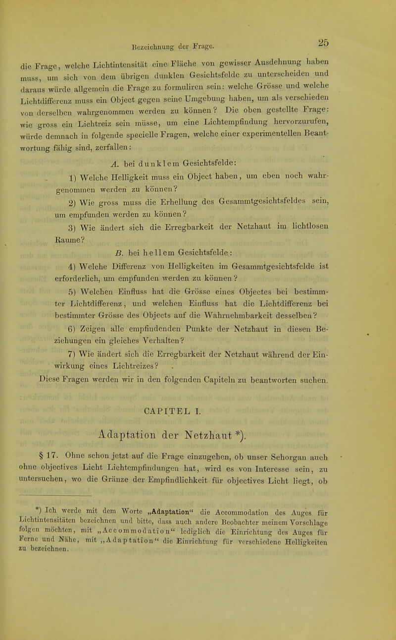 Hczüiolinung der Frugc. die Frage, welche Liclitiutcnsität eine-Fläche von gewisser Ausdehnung haben muss, um sich von dem übrigen dunklen Gesichtsfelde zu unterscheiden und daraus würde allgemein die Frage zu formuliren sein: welche Grösse und welche Lichtdifferenz muss ein Object gegen seine Umgebung haben, um als verschieden von derselben wahrgenommen werden zu können? Die oben gestellte Frage: wie gross ein Lichtreiz sein müsse, um eine Lichtempfindung hervorzurufen, würde demnach in folgende specielle Fragen, welche einer experimentellen Beant- wortung fähig sind, zerfallen: Ä. bei dunklem Gesichtsfelde: 1) Welche HeUigkeit muss ein Object haben, um eben noch wahr- genommen werden zu können? 2) Wie gross muss die Erhellung des Gesammtgesichtsfeldes sein, um empfunden werden zu können? 3) Wie ändert sich die Erregbarkeit der Netzhaut im lichtlosen Räume? B. bei hellem Gesichtsfelde: 4) Welche Differenz von Helligkeiten im Gesammtgesichtsfelde ist erforderlich, um empfunden werden zu können ? 5) Welchen Einfluss hat die Grösse eines Objectes bei bestimm- ter Lichtdifferenz, und welchen Einfluss hat die Lichtdifferenz bei bestimmter Grösse des Objects auf die Wahrnehmbarkeit desselben? 6) Zeigen alle empfindenden Punkte der Netzhaut in diesen Be- ziehungen ein gleiches Verhalten? 7) Wie ändert sich die Erregbarkeit der Netzhaut während der Ein- wirkung eines Lichtreizes? Diese Fragen werden wir in den folgenden Capitelu zu beantwoi-ten suchen. CAPITEL L Adaptation der Netzhaut *). § 17. Ohne schon jetzt auf die Frage einzugehen, ob unser Sehorgan auch ohne objectives Licht Lichtempfindungen hat, wird es von Interesse sein, zu untersuchen, wo die Gränze der Empfindlichkeit für objectives Licht liegt, ob *) Ich werde mit dem Worte „Adaptation die Accommodation des Auges für Lichtiiitcnsitäten bezeichnen und bitte, dnss auch andere Beobachter meinem Vorschlage folgen möchten, mit „Accommodation lediglich die Einrichtung des Auges für Ferne und Nähe, mit „Adaptation die Einrichtung für verschiedene Helligkeiten zu bezeichnen.