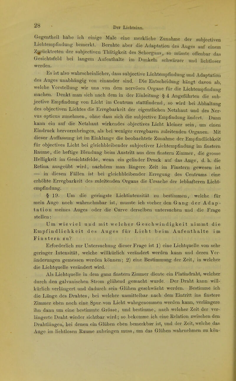 Gegenthcil habe ich einige Male eine merkliche Zunahme der subjcctiven Lichtempfiudung bemerkt. Beruhte aber die Adaptation des Auges auf einem %iicktreten der subjeetiveu Thätigkeit des Sehorgans, so müsste offenbar das Gesichtsfeld bei langem Aufenthalte im Dunkeln schwärzer und liclitloser werden. Es ist also wahrscheinlicher, dass subjective Lichtempfindung und Adaptation des Auges unabhängig von einander sind. Die Entscheidung hängt davon ab, welche Vorstellung wir uns von dem nervösen Organe für die Lichtempfindung machen. Denkt man sich nach dem in der Einleitung § 4 Angeführten die sub- jective Empfindung von Licht im Centrum stattfindend, so wird bei Abhaltung des objectiven Lichtes die Erregbarkeit der eigentlichen Netzhaut und des Ner- vus opticus zunehmen, ohne dass sich die subjective Empfindung ändert. Dann kann ein auf die Netzhaut wirkendes objectives Licht kleiner sein, um einen Eindruck hervorzubringen, als bei weniger erregbaren zuleitenden Organen. Mit dieser Auffassung ist im Einklänge die beobachtete Zunahme der Emjjfindlichkeit für objectives Licht bei gleichbleibender subjectiver Lichtempfiudung im finstern Räume, die heftige Bleudung b eim Austritt aus dem finstern Zimmer, die grosse Helligkeit im Gesichtsfelde, wenn ein gelinder Druck auf das Auge, d. h. die Retina ausgeübt wird, nachdem man längere Zeit im Finstern gewesen ist — in diesen Fällen ist bei gleichbleibender Erregung des Ceutmms eine erhöhte Erregbarkeit des zuleitenden Organs die Ursache der lebhafteren Licht- empfindung. § 19. Um die geringste Lichtintensität zu bestimmen, welche für mein Auge noch wahrnehmbar ist, musste ich vorher den Gang der Adap- tation meines Auges oder die Curve derselben untersuchen und die Frage stellen: Um wieviel und mit welcher Geschwindigkeit nimmt die Empfindlichkeit des Auges für Licht beim Aufenthalte im Finstern zu? Erforderlich zur Untersuchung dieser Fi-age ist 1) eine Lichtquelle von sehr geringer Intensität, welche willkürlich verändert werden kann und deren Ver- änderungen gemessen werden können; 2) eine Bestimmung der Zeit, in welcher die Lichtquelle verändert wird. Als Lichtquelle in dem ganz finstern Zimmer diente ein Platindraht, welcher durch den galvanischen Strom glühend gemacht wurde. Der Draht kann will- kürlich verlängert und dadurch sein Glühen geschwächt werden. Bestimme ich die Länge des Drahtes, bei welcher unmittelbar nach dem Eintritt ins finstere Zimmer eben noch eine Spur von Licht wahrgenommen werden kann, verlängere ihn dann um ehie bestimmte Grösse, und bestimme, nach welcher Zeit der ver- längerte Draht wieder sichtbar wird; so bekomme ich eine Relation zwischen den Drahtlängcn, bei denen ein Glühen eben bemerkba-r ist, und der Zeit, welche das Auge im lichtlosen Räume zubringen muss, um das Glühen wahrnehmen zu kön-