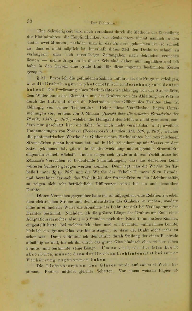 Dor Lichtsinn/ Eine Schwierigkeit wird noch veranhisst durch die Metliode der.Einsteliung des Platindrahtes: die Empfindlichkeit des Beobachters nimmt nämlich in den ersten zwei Minuten, nachdem man in das Finstov,,- gekommen ist, so schnell zu, dass es nicht möglich ist, innerhalb dieser Zeit den Draht so schnell zu verlängern, dass sich zuverlässige Zeitangaben nach Sekunden erreichen Hessen — meine Angaben in dieser Zeit sind daher nur ungefähre und ich habe in den Curven eine grade Linie für diese ungenau bestimmten Zeiten gezogen. § 21. Bevor ich die gefundenen Zahlen anführe, ist die Frage zu erledigen, was dieDrahtlängen in photometrischerBeziehung zubedeuten haben? Die Erwärmung eines Platindrahtes ist abhängig von der Stromstärke, dem Widerstande des Elementes und des Drahtes, von der Ableitung der Wärme durch die Luft und durch die Electroden, das Glühen des Drahtes aber ist abhängig von seiner Temperatur. Ueber diese Verhältnisse liegen Unter- suchungen vor, erstens von J. Müller {Bericht Hier die neuesten Fortschritte der Physik, 184,9, p, 386), welcher die Helligkeit des Glühens nicht gemessen, son- dern nur geschätzt hat, die daher für mich nicht verwerthbar sind; zweitens Untersuchungen von Zöllner (Poggendorp's Annalen, Bd. 109, p. 266), welcher die photometrischen Werthe des Glühens eines Platindrahtes bei verschiedenen Sti'omstärken genau bestimmt hat und in Uebereinstimmung mit Müller zu dem Satze gekommen ist, „dass die Lichtentwickelung mit steigender Stromstärke ungemein schnell wächst. Indess zeigen sich grade in diesem Verhältnisse bei Zöllnee's Versuchen so bedeutende Schwankungen, dass aus denselben keine weiteren Schlüsse gezogen werden können. Denn legt man die Werthe der Ta- belle I unter Iq (p. 266) und die Werthe der Tabelle II unter S zu Grunde, und berechnet darnach das Verhältuiss der Stromstärke zu der Lichtintensität, so zeigen sich sehr beträchtliche Differenzen selbst bei ein und demselben Drahte. Diesen Versuchen gegenüber habe ich es aufgegeben, eine Eelation zwischen dem elektrischen Strome und den Intensitäten des Glühens zu suchen, sondern habe in einfachster Weise die Abnahme der Lichtintensität bei Verlängening des Drahtes bestimmt. Nachdem ich die grösste Länge des Drahtes am Ende eines Adaptationsversuches, also 1—3 Stunden nach dem Eintritt ins finstere Zimmer, eingestellt hatte, bei welcher ich eben noch ein Leuchten wahrnehmen konnte, hielt ich ein graues Glas vor beide Augen, so dass der Draht nicht mehr zu sehen war. Dann verkürzte ich den Draht durch Stellung der einen Electi-ode allmählig so weit, bis ich ihn durch das graue Glas hindurch eben wieder sehen konnte, und bestimmte seine Länge. Um so viel, als das Glas Licht absorbirte, mu SS tc dann der Draht an Lichtintensität bei seiner Verkürzung zugenommen haben. Die Lichtabsorption des Glases wurde auf zweierlei Weise be- stimmt. Erstens mittelst gleicher Schatten. Vor einem weissen Papier ah