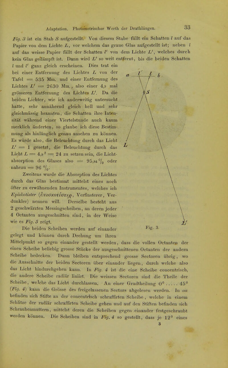 Adaptation. Photometriseher Werth der Dratlilüngen. Fig. 3 ist ein Stab S aufgestellt. Von diesem Stabe fällt ein Schatten l auf das Papier von dem Lichte L, vor welchem das graue Glas aufgOBtellt ist; neben l auf das weisse Papier fällt der Schatten V von dem Lichte L', welches durch kein Glas gedämpft ist. Dann wird L' so weit entfernt, bis die beiden Schatten l imd V ganz gleich erscheinen. Dies trat ein bei einer Entfernung des Lichtes L von der Tafel = 535 Mm. und einer Entfernung des Lichtes L' = 2630 Mm., also einer 4,9 mal grösseren Entfernung des Lichtes L'. Da die beiden Lichter, wie ich anderweitig untersucht hatte, sehr annähernd gleich hell und sehr gleichmässig brannten, die Schatten ihre Inten- sität während einer Viertelstunde auch kaum merklich ändei-ten, so glaube ich diese Bestim- mung als hinlänglich genau ansehen zu können. Es würde also, die Beleuchtung durch das Licht L' = \ gesetzt, die Beleuchtung dui-ch das Licht 2, = 4,9 2 =r 24 zix setzen sein, die Licht- absorption des Glases also = 95,84 7o oder nahezu = 96 7o- Zweitens wurde die Absorption des Lichtes durch das Glas bestimmt mittelst eines noch öfter zu envähnenden Insti-umeutes, welches ich Epishotister {F7tiay.0tloT)]Q, Verfinsterer, Ver- diTnkler) nennen will. Derselbe besteht aus 2 geschwärzten Messingscheiben, an deren jeder 4 Octanten ausgeschnitten sind, in der Weise wie es Fig. 5 zeigt. Die beiden Scheiben werden aiif einander gelegt und können durch Drehung um ihren Mittelpunkt so gegen einander gestellt werden, dass die vollen Octanten der einen Scheibe beliebig grosse Stücke der ausgeschnittenen Octanten der andern Scheibe bedecken. Dann bleiben entsprechend grosse Sectoreu übrig, wo die Ausschnitte der beiden Sectoren über einander liegen, durch welche also das Licht hindurchgehen kann. In Fig. 4 ist die eine Scheibe concentrisch, die andere Scheibe radiär liniirt. Die weissen Sectoren sind die Theile der Scheibe, welche das Licht durchlassen. An einer Gradtheilung 0 45 {Fig. 4) kann die Grösse des freigelassenen Sectors abgelesen werden. In aa befinden sich Stifte an der concentrisch schraffirten Scheibe , welche in einem Schlitze der radiär schraffirten Scheibe gehen und auf den Stiften befinden sich Schraubenmuttern, mittelst deren die Scheiben gegen einander festgeschraubt werden können. Die Scheiben sind in Fig. 4 so gestellt, dass je 12** eines 3