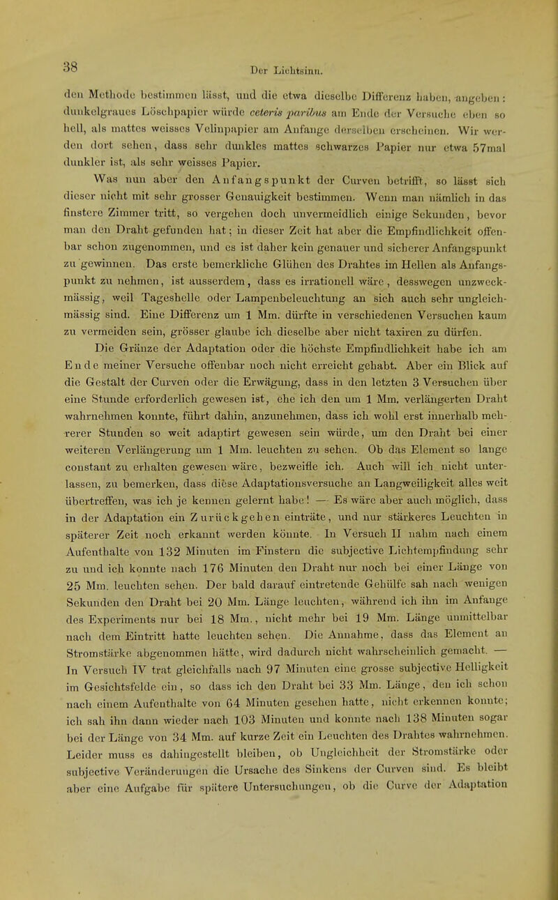 den Methode bestimmeu liisst, und die etwa dieselbe Diifereuz liabeii, augebeii: duukelgraues Lösclipapier würde ceteris parihua am Ende der Versuclie eben so hell, als mattes weisses Velinpapier am Anfange d(o-si;lben erscheinen. Wir wor- den dort sehen, dass sehr dmikles mattes schwarzes Papier nur etwa 57mal dunkler ist, als sehr weisses Papier. Was nun aber den Anfangspunkt der Curven betrifft, so lässt sich dieser nicht mit sehr grosser Genauigkeit bestimmen. Wenn man nämlich in das finstere Zimmer tritt, so vergehen doch unvermeidlich einige Sekunden, bevor man den Draht gefunden hat; in dieser Zeit hat aber die Empfindlichkeit olfen- bar schon zugenommen, und es ist daher kein genauer und sicherer Anfangspunkt zu gewinnen. Das erste bemerkliche Glühen des Drahtes im Hellen als Anfangs- punkt zu nehmen, ist ausserdem, dass es irrationell wäre, desswegen unzweck- mässig, weil Tageshelle oder Lampenbeleuehtung an sich auch sehr ungleich- massig sind. Eine Difi'erenz um 1 Mm. dürfte in verschiedenen Versuchen kaum zu vermeiden sein, grösser glaube ich dieselbe aber nicht taxiren zu dürfen. Die Gräuze der Adaptation oder die höchste Empfindlichkeit habe ich am Ende meiner Versuche offenbar noch nicht erreicht gehabt. Aber ein Blick auf die Gestalt der Curven oder die Erwägung, dass in den letzten 3 Versuchen über eine Stunde erforderlich gewesen ist, ehe ich den um 1 Mm. verlängerten Draht wahrnehmen konnte, führt dahin, anzunehmen, dass ich wohl erst innerhalb meh- rerer Stunden so weit adaptirt gewesen sein würde, um den Draht bei einer weiteren Verlängerung um 1 Mm. leuchten zu sehen. Ob das Element so lange constant zu erhalten gewesen wäre, bezweifle ich. Auch will ich nicht unter- lassen, zu bemerken, dass diese Adaptationsversuche an Langweiligkeit alles weit übertreffen, was ich je kennen gelernt habe! — Es wäre aber auch möglich, dass in der Adajjtatiou ein Zurückgehen einträte, und nur stärkeres Leuchten iu späterer Zeit noch erkannt werden könnte. In Versuch II nahm nach einem Aufenthalte von 132 Minuten im Finstern die subjeetive Lichtempfindung sehr zu und ich konnte nach 176 Minuten den Draht nur noch bei einer Länge von 25 Mm. leuchten sehen. Der bald darauf eintretende Gehülfe sah nach wenigen Sekunden den Draht bei 20 Mm. Länge leuchten, während ich ihn im Anfange des Experiments nur bei 18 Mm., nicht mehr bei 19 Mm. Länge unmittelbar nach dem Eintritt hatte leuchten sehen. Die Annahme, dass das Element an Stromstärke abgenommen hätte, wird dadurch nicht wahrscheinlich gemacht. — In Versuch IV trat gleichfalls nach 97 Minuten eine grosse subjeetive Helligkeit im Gesichtsfelde ein, so dass ich den Draht bei 33 Mm. Länge, den ich schon nach einem Aufenthalte von 64 Minuten gesehen hatte, nicht erkennen konnte; ich sah ihn dann wieder nach 103 Minuten und konnte nach 138 Minuten sogar bei der Länge von 34 Mm. auf kurze Zeit ein Leuchten des Drahtes wahrnehmen. Leider muss es dahingestellt bleiben, ob Ungleichheit der Stromstärke oder subjeetive Veränderungen die Ursache des Sinkens der Curven sind. Es bleibt aber eine Aufgabe für spätere Untersuchungen, ob die Curve der Adaptation