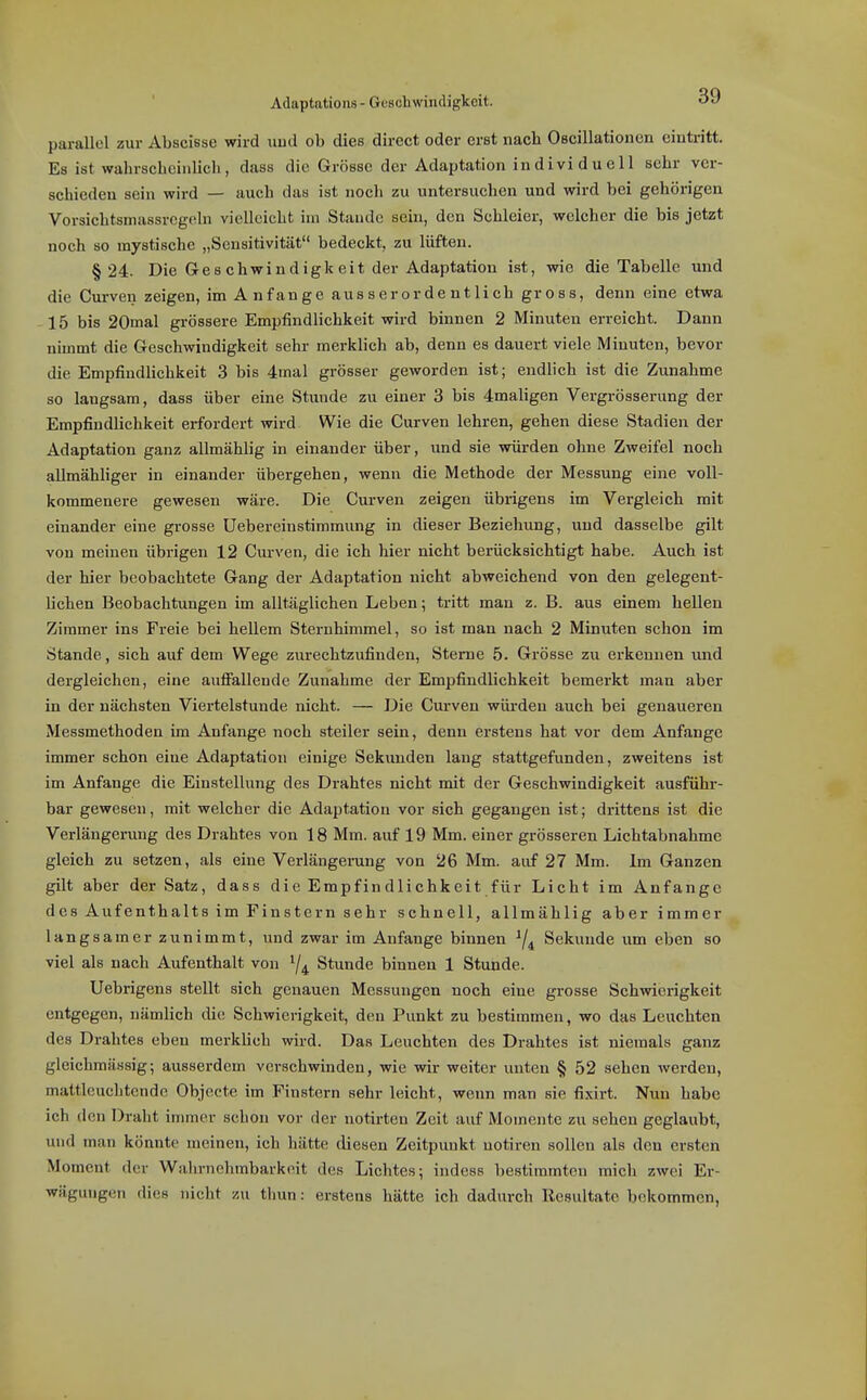 Adaptations - Geschwindigkeit. OV parallel zur Abscisse wird und ob dies direct oder erst nacli Oscillationcn eintritt. Es ist wahrscheinlich, dass die Grösse der Adaptation individuell sehr ver- schieden sein wird — auch das ist noch zu untersuchen und wird bei gehörigen Vorsichtsmassregcln vielleicht im Staude sein, den Schleier, welcher die bis jetzt noch 80 mystische „Sensitivität bedeckt, zu lüften. §24. Die Geschwindigkeit der Adaptation ist, wie die Tabelle und die Curven zeigen, imAnfange ausser ordentlich gross, denn eine etwa 15 bis 20mal grössere Empfindlichkeit wird binnen 2 Minuten erreicht. Dann nimmt die Geschwindigkeit sehr merklich ab, denn es dauert viele Minuten, bevor die Empfindlichkeit 3 bis 4mal grösser geworden ist; endlich ist die Zunahme so langsam, dass über eine Stunde zu einer 3 bis 4maligen Vergrösserung der Empfindlichkeit erfordert wird Wie die Curven lehren, gehen diese Stadien der Adaptation ganz allmählig in einander über, und sie würden ohne Zweifel noch allmähliger in einander übergehen, wenn die Methode der Messung eine voll- kommenere gewesen wäre. Die Curven zeigen übrigens im Vergleich mit einander eine grosse Uebereinstimmung in dieser Beziehung, und dasselbe gilt von meinen übrigen 12 Curven, die ich hier nicht berücksichtigt habe. Auch ist der hier beobachtete Gang der Adaptation nicht abweichend von den gelegent- lichen Beobachtungen im alltäglichen Leben; tritt man z. B. aus einem hellen Zimmer ins Freie bei hellem Sternhimmel, so ist man nach 2 Minuten schon im Stande, sich auf dem Wege zurechtzufinden, Sterne 5. Grösse zu erkennen und dergleichen, eine auffallende Zunahme der Empfindlichkeit bemerkt man aber in der nächsten Viertelstunde nicht. — Die Curven würden auch bei genaueren Messmethoden im Anfange noch steiler sein, denn erstens hat vor dem Anfange immer schon eine Adaptation einige Sekunden lang stattgefunden, zweitens ist im Anfange die Einstellung des Drahtes nicht mit der Geschwindigkeit ausführ- bar gewesen, mit welcher die Adaptation vor sich gegangen ist; drittens ist die Verlängerung des Drahtes von 18 Mm. auf 19 Mm. einer grösseren Lichtabnahme gleich zu setzen, als eine Verlängerung von 26 Mm. aivf 27 Mm. Im Ganzen gilt aber der Satz, dass die Empfindlichkeit für Licht im Anfange des Aufenthalts im Finstern sehr schnell, allmählig aber immer langsamer zunimmt, vxnd zwar im Anfange binnen ^4 Sekunde um eben so viel als nach Aufenthalt von Stunde binnen 1 Stunde. Uebrigens stellt sich genauen Messungen noch eine grosse Schwierigkeit entgegen, nämlich die Schwierigkeit, den Punkt zu bestimmen, wo das Leuchten des Drahtes eben merklich wird. Das Leuchten des Drahtes ist niemals ganz gleichmässig; ausserdem verschwinden, wie wir weiter unten § 52 sehen werden, mattleuchtende Objecto im Finstern sehr leicht, wenn man sie fixirt. Nun habe ich den Draht immer schon vor der notirten Zeit auf Momente zu sehen geglaubt, und man könnte meinen, ich hätte diesen Zeitpunkt notiren sollen als den ersten Moment der Wahrnehmbarkeit des Lichtes; iudess bestimmten mich zwei Er- wägungen dies nicht zu tlmn: erstens hätte ich dadurch Resultate bekommen,