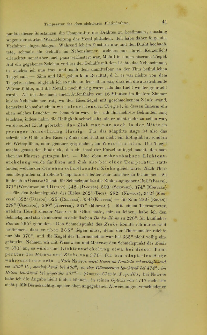 Temperatur des oben sichtburcii Platindrahtos. punkte dieser Substonzcn die Temperatur des Drahtes zu bestimmen, misslang wegen der storken Wärmeleitung der Metallplättchen. Ich habe daher folgendes Verfahren eingeschlagen. Während ich im Finstern war und den Draht beobach- tete, schmolz ein Gehülfe im Nebenzimmer, welches nur durch Kerzenlicht erleuchtet, sonst aber auch ganz verfinstert war, Metall in einem eisernen Tiegel. Auf ein gegebenes Zeichen verliess der Gehülfe mit dem Lichte das Nebenzünmer, in welches ich nun trat, und nach dem unmittelbar an der Thür befindlichen Tiegel sah. Zinn und Blei gaben kein Kesultat, d. h. es war nichts von dem Tiegel zu sehen, obgleich ich so nahe an demselben war, dass ich die ausstrahlende Wärme fühlte, imd die Metalle noch flüssig waren, als das Licht wieder gebracht wurde. Als ich aber nach einem Aufenthalte von 16 Minuten im finstern Zimmer in das Nebenzimmer trat, wo der Eisentiegel mit geschmolzenem Zink stand, bemerkte ich sofort einen weissleuchtendenTiegel, in dessen Innerm ein eben solches Leuchten zu bemerken war. Ich sah ihn mehrere Sekunden lang leuchten, indess nahm die Helligkeit schnell ab; als er nicht mehr zu sehen war, wurde sofort Licht gebracht: das Zink war nur noch in der Mitte in geringer Ausdehnung flüssig. Für das adaptirte Auge ist also das schwächste Glühen des Eisens, Zinks und Piatina nicht ein Eothglühen, sondern ein Weissglühen, oder, genauer gesprochen, ein Weissleuchten. Der Tiegel machte genau den Eindruck, den ein insolirter Porzellautiegel macht, den man eben ins Finstere getragen hat. — Eine eben wahrnehmbare Lichtent- wickelung würde für Eisen und Zink also bei einer Temperatur statt- finden, welche der des eben schmelzenden Zinks gleich wäre. Nach Ther- mometergraden sind solche Tempei-aturen leider sehr unsicher zu bestimmen. So finde ich in Gmelins Chemie für Schmelzpunkte des Zinks angegeben: 260(Black), 371 (Wedgwooü und Dalton), 342 (DA^uäLL), 500 (Schwarz), 374 (Morveau) — füi- den Schmelzpunkt des Bleies 262 (Biot), 282 (Newton), 312 (Mor- veau), 322 (Dalton), 325(Rudberg), 334(Kupffeb) — für Zinn 222 (Ehman), 228 (Crightön), 230 (Kupffer), 267 (Morveau). Mit einem Thermometer, welchen Herr Professor Marbach die Güte hatte, mir zu leihen, habe ich den Schmelzpimkt stark knisternden ostindischen Banka-Zinns zu 220, für käufliches Blei zu 295 gefunden. Den Schmelzpunkt des Zinks konnte ich nur so weit bestimmen, dass er über 3 65 liegen muss, denn der Thermometer reichte nur bis 370, und die Kugel des Thermometers war bei 365 nicht völlig ein- getaucht. Nehmen wir mit Wedgwood und Morveau den Schmelzpunkt des Zinks zu 370 an, so wüi-de eine Lichtentwickelung etwa bei dieser Tam- peratur des Eisens und Z«?t7cs von 370 für ein adaptirtes Auge wahrzunehmen sein. „Nach Newton wird Eisen im Dunkeln sclmachglühend bei 335^ C, starkfjlühend hei 400^, in der Dämmerung leuchtend bei 474'^, im Hellen leuchtend bei ungefähr 538'^''. (Gmeun, Chemie, /., ^7. 163; bei Newton habe ich die Angabe niclit finden können, in seinen Opticks von 1717 steht sie nicht.) Mit Berücksichtigung der oben angegebenen Abweichungen verschiedener