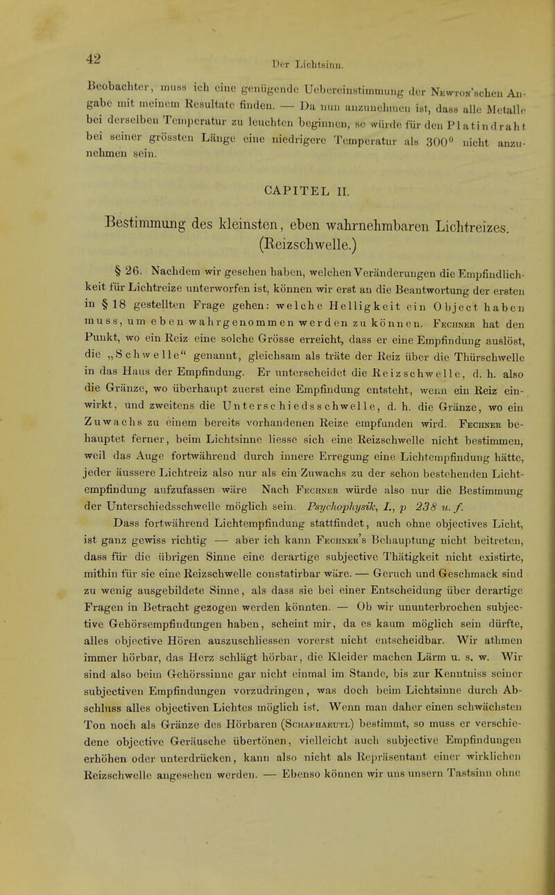 Beobachter, miiss ich eine geniige.ule Uebereinstimmuug der NEwWBcheu An- gabe mit meinem Resultate finden. — Da nun anzunehmen ist, dass alle Metalle bei derselben Temperatur zu leuchten beginnen, so würde für den PI atindraht bei seiner grössten Länge eine niedrigere Temperatur als 300» nicht anzu- nehmen sein. CAPITEL II. Bestimmung des Ideinsten, eben wahrnehmbaren Lichtreizes. (Reizschwelle.) § 26. Nachdem wir geseheu haben, welchen Veränderungen die Empfindlich- keit für Lichtreize unterworfen ist, können wir erst an die Beantwortung der ersten in §18 gestellten Frage gehen: welche Helligkeit ein Object haben rauss, um eben wahrgenommen werden zu können. FKCifNER hat den Punkt, wo ein Reiz eine solche Grösse erreicht, dass er eine Empfindung auslöst, die „Schwelle genannt, gleichsam als träte der Reiz über die Thürschwelle in das Haus der Empfindung. Er unterscheidet die Reiz schwelle, d.h. also die Gränze, wo überhaupt zuerst eine Empfindung entsteht, wenn ein Reiz ein- wirkt, und zweitens die Un tersc hi eds s chwel 1 e, d. h. die Gränze, wo ein Zuwachs zu einem bereits vorhandenen Reize empfunden wird. Fechkek be- hauptet ferner, beim Lichtsinne liesse sich eine Reizschwelle nicht bestimmen, weil das Auge fortwährend durch innere Erregung eine Lichtempfindung hätte, jeder äussere Lichtreiz also nur als ein Zuwachs zu der schon bestehenden Licht- empfindung aufzufassen wäre Nach Fechneh würde also nur die Bestimmung der Unterschiedsschwelle möglich sein. Psychophysik, p 238 u. f. Dass fortwährend Lichtempfindung stattfindet, auch ohne objectives Licht, ist ganz gewiss richtig — aber ich kann Fechner's Behauptung nicht beitreten, dass für die übrigen Sinne eine derartige subjective Thätigkeit nicht existirte, mithin für sie eine Reizschwelle constatirbar wäre. — Geruch und Geschmack sind zu wenig ausgebildete Sinne, als dass sie bei einer Entscheidung über dei-artige Fragen in Betracht gezogen werden könnten. — Ob wir ununterbrochen subjec- tive Gehörsempfindnngen haben, scheint mir, da es kaum möglich sein dürfte, alles objcctive Hören auszuschliessen vorerst nicht entscheidbar. Wir athmen immer hörbar, das Herz schlägt hörbar, die Kleider machen Lärm u. s. w. Wir sind also beim Gehörssinne gar nicht einmal im Stande, bis zur Kenntniss seiner subjectiven Empfindungen vorzudringen, was doch beim Lichtsinne durch Ab- schluss alles objectiven Lichtes möglich ist. Wenn man daher einen schwächsten Ton noch als Gränze des Hörbaren (Schafhaeutl) bestimmt, so muss er verschie- dene objective Geräusche übertönen, vielleicht auch subjective Empfindungen erhöhen oder unterdrücken, kann also nicht als Repräsentant einer wirklichen Reizschwelle angesehen werden. — Ebenso können wir uns nnsern Tastsinn ohne