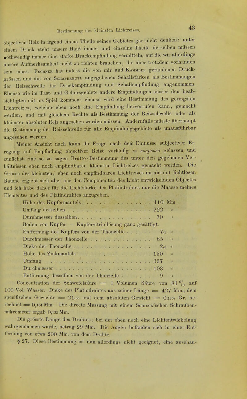 Bestimmung des kleinsten Liclitrcizes. objectiven Kciz in irgend einem Theile seines Gebietes gar nicht denken: unter einem Druck steht unsere Haut immer und cin^'lne Theile derselben müssen ■othwendig immer eine starke Druckempfindung vermitteln, auf die wir allerdings unsere Aufmerksamkeit nicht zu richten brauchen, die aber trotzdem vorhanden sein muss. Fechner hat indess die von mir und Kammleh gefundenen Druck- grössen und die von Scuafhaeutl angegebenen Schallstärken als Bestimmungen der Reizschwelle für Druckempfindung und Schallempfindung angenommen. Ebenso wie im Tast- und Gehörsgebiete andere Empfindungen ausser den beab- sichtigten mit ins Spiel kommen; ebenso wird eine Bestimmung des geringsten Lichti-eizes, welcher eben noch eine Empfindung hervorrufen kann, gemacht werden, und mit gleichem Rechte als Bestimmung der Reizschwelle oder als kleinster absoluter Reiz angesehen werden müssen. Andernfalls müsste überhaupt die Bestimmung der Reizschwelle für alle Empfindungsgebiete als unausführbar angesehen werden. Meiner Ansicht nach kann die Frage nach dem Einflüsse subjectiver Er- regung auf Empfindung objectiver Reize vorläufig in suspenso gelassen und zunächst eine so zu sagen Brutto - Bestimmung des unter den gegebenen Ver- hältnissen eben noch empfindbaren kleinsten Lichtreizes gemacht werden. Die Grösse des kleinsten, eben noch empfindbaren Lichtreizes im absolut lichtloseu Räume ergiebt sich aber aus den Cömponenten des Licht entwickelnden Objectes und ich habe daher für die Lichtstärke des Platindrahtes nur die Maasse meines Elementes imd des Platindrahtes anzugeben. Höhe des Kupfermantels 110 Mm. Umfang desselben 222 * Durchmesser desselben 70 * Boden von Kupfer — Kupfervitriollösung ganz gesättigt. Entfernung des Kupfers von der Thonzelle 7,5 == Durchmesser der Thonzelle 85 * Dicke der Thonzelle 2,5 = Höhe des Zinkmantels 150 * Umfang 337 * Durchmesser 103 * Entfernung desselben von der Thonzelle 9 * Concentration der Schwefelsäure = 1 Volumen Säure von 817o 100 Vol. Wasser. Dicke des Platindrahtes aus seiner Länge = 427 Mm., dem specifischen Gewichte = 21,55 und dem absoluten Gewicht = 0,i308 Gr. be- rechnet = 0,134 Mm. Die directe Messung mit einem ScuiECK'schen Schrauben- mikrometer ergab 0,i32 Mm. Die grösste Länge des Drahtes, bei der eben noch eine Lichtentwickelung wahrgenommen wurde, betrug 29 Mm. Die Augen befanden sich in einer Ent- fenning von etwa 200 Mm. von dem Drahte. § 27. Diese Bestimmung ist nun allerdings nicht geeignet, eine anschau-