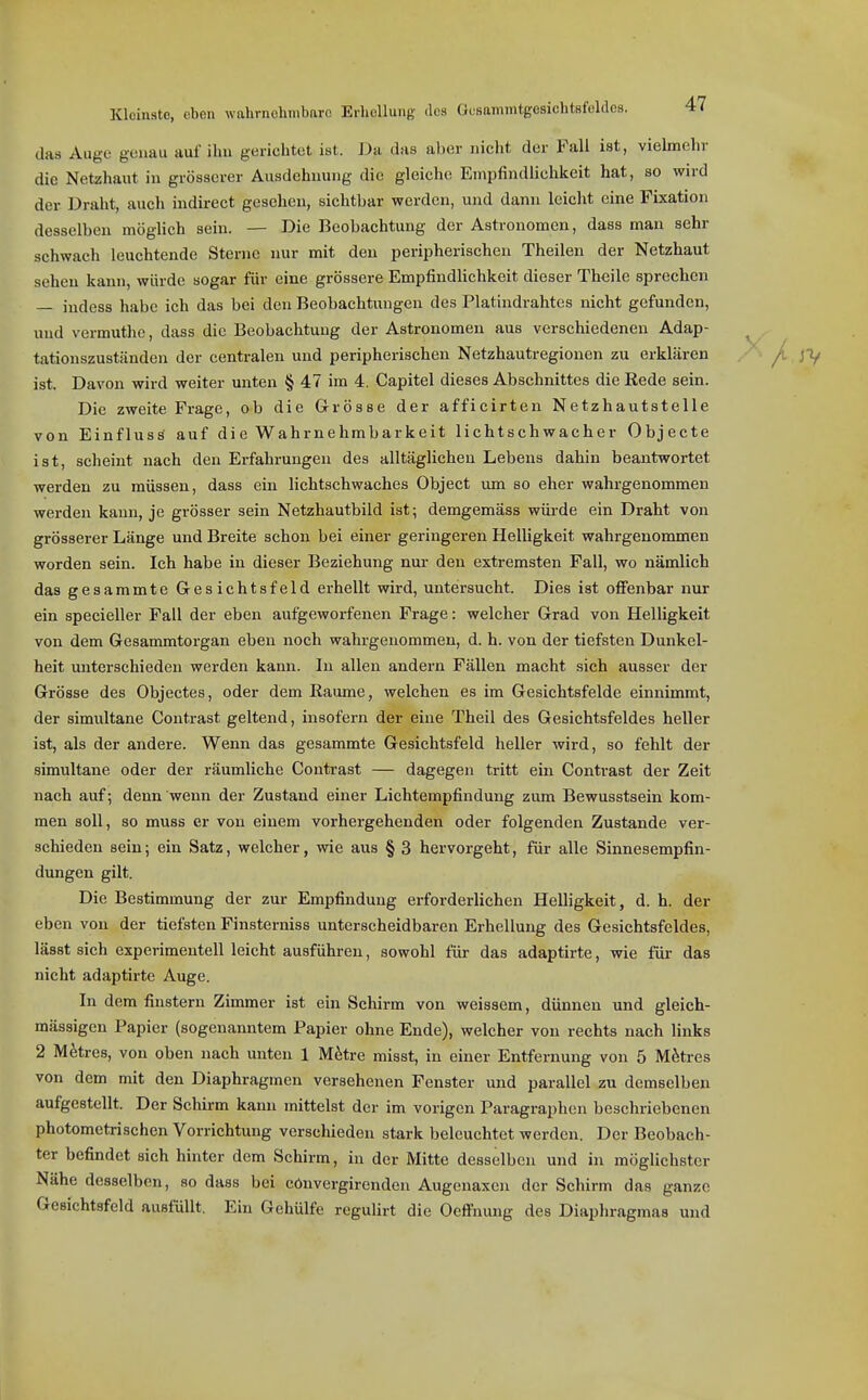 das Auge genau auf ibu gerichtet ist. Dii das aber nicbt der Fall ist, vielmebr die Netzhaut in grösserer Ausdehnung die gleiche Empfindlichkeit hat, so wird der Draht, auch indirect gesehen, sichtbar werden, und dann leicht eine Fixation desselben möglich sein. — Die Beobachtung der Astronomen, dass man sehr schwach leuchtende Sterne nur mit den peripherischen Theilen der Netzhaut sehen kann, würde sogar für eine grössere Empfindlichkeit dieser Theile sprechen — indess habe ich das bei den Beobachtungen des Platindrahtes nicht gefunden, und vermuthe, dass die Beobachtung der Astronomen aus verschiedenen Adap- tationszuständen der centralen und peripherischen Netzhautregionen zu erklären ist. Davon wird weiter unten § 47 im 4. Capitel dieses Abschnittes die Rede sein. Die zweite Frage, ob die Grösse der afficirten Netzhautstelle von EinflusS auf die Wahrnehmbarkeit lichtschwacher Objecte ist, scheint nach den Erfahrungen des alltäglichen Lebens dahin beantwortet werden zu müssen, dass ein lichtschwaches Object um so eher wahrgenommen werden kann, je grösser sein Netzhautbild ist; demgemäss wüi-de ein Draht von grösserer Länge und Breite schon bei einer geringeren Helligkeit wahrgenommen worden sein. Ich habe in dieser Beziehung nur den extremsten Fall, wo nämlich das gesammte Gesichtsfeld erhellt wird, untersucht. Dies ist ofi'enbar nur ein specieller Fall der eben aufgeworfenen Frage: welcher Grad von Helligkeit von dem Gesammtorgan eben noch wahrgenommen, d. h. von der tiefsten Dunkel- heit unterschieden werden kann. In allen andern Fällen macht sich ausser der Grösse des Objectes, oder dem Eaume, welchen es im Gesichtsfelde einnimmt, der simultane Contrast geltend, insofern der eine Theil des Gesichtsfeldes heller ist, als der andere. Wenn das gesammte Gesichtsfeld heller wird, so fehlt der simultane oder der räumliche Contrast — dagegen tritt ein Contrast der Zeit nach auf; denn wenn der Zustand einer Lichtempfindung zum Bewusstsein kom- men soll, so muss er von einem vorhergehenden oder folgenden Zustande ver- schieden sein; ein Satz, welcher, wie aus § 3 hervorgeht, für alle Sinnesempfin- dungen gilt. Die Bestimmung der zur Empfindung erforderlichen Helligkeit, d. h. der eben von der tiefsten Finsterniss unterscheidbaren Erhellung des Gesichtsfeldes, lässt sich experimentell leicht ausführen, sowohl für das adaptirte, wie für das nicht adaptirte Auge. In dem finstern Zimmer ist ein Schirm von weissem, dünnen und gleich- mässigcn Papier (sogenanntem Papier ohne Ende), welcher von rechts nach links 2 M^tres, von oben nach unten 1 M^tre misst, in einer Entfernung von 5 Mfetres von dem mit den Diaphragmen versehenen Fenster und parallel zu demselben aufgestellt. Der Schirm kann mittelst der im vorigen Paragraphen beschriebenen photometrischen Vorrichtung verschieden stark beleuchtet werden. Der Beobach- ter befindet sich hinter dem Schirm, in der Mitte desselben und in möglichster Nähe desselben, so dass bei cönvergirenden Augenaxen der Schirm das ganze Gesichtsfeld ausfüllt. Ein Gehülfe regulirt die Oeffnung des Diapliragmas und