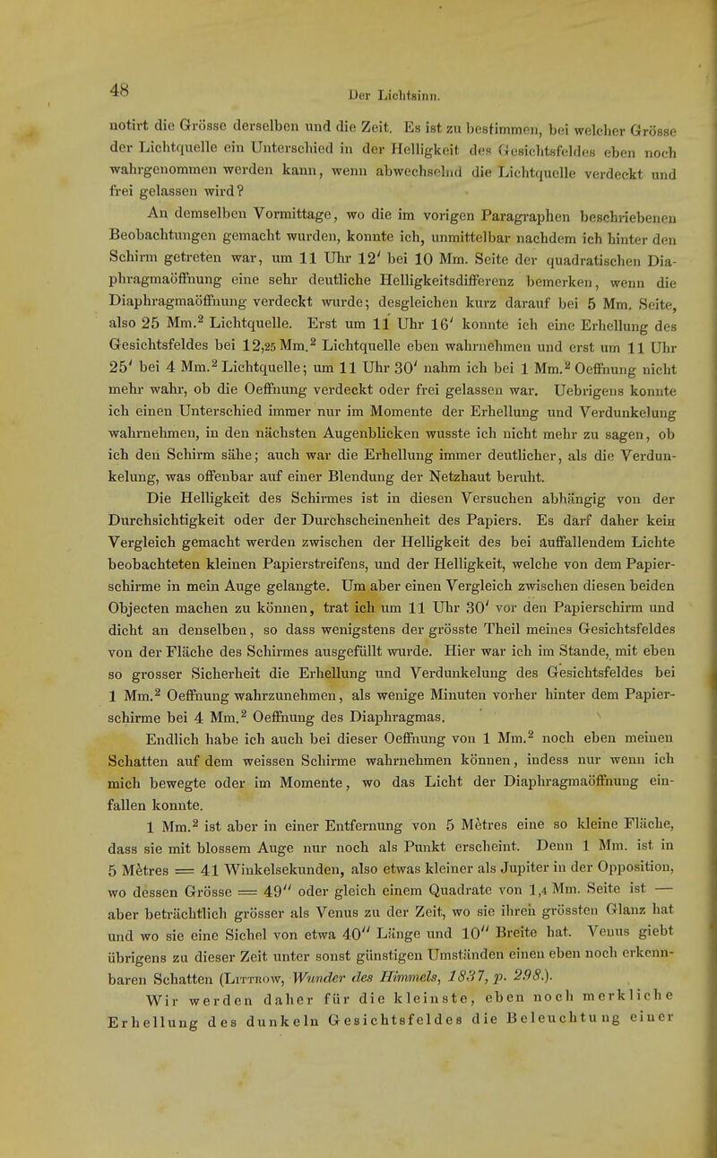 notirt die Grösse derselben und die Zeit. Es ist zu bestimmen, bei welcher Grösse der Lichtquelle ein Unterschied in der Helligkeit des Gesichtsfeldes eben noch wahrgenommen werden kann, wenn abwechsehid die Lichtquelle verdeckt und frei gelassen wird? An demselben Vormittage, wo die im vorigen Paragi-aphen beschriebeneu Beobachtungen gemacht wurden, konnte ich, unmittelbar nachdem ich hinter den Schirm getreten war, um 11 Uhr 12' bei 10 Mm. Seite der quadratischen Dia- phragmaöffnung eine sehr deutliche Helligkeitsdifferenz bemerken, wenn die Diaphragmaöffnung verdeckt wurde; desgleichen kurz darauf bei 5 Mm, Seite, also 25 Mm.2 Lichtquelle. Erst um 11 Uhr 16' konnte ich eine Erhellung des Gesichtsfeldes bei 12,25 Mm. ^ Lichtquelle eben wahrnehmen und erst um 11 Uhr 25' bei 4 Mm.^ Lichtquelle; um 11 Uhr 30' nahm ich bei 1 Mm.^ Oeffnung nicht mehr wahr, ob die Oeffnung verdeckt oder frei gelassen war. Uebrigens konnte ich einen Unterschied immer nur im Momente der Erhellung und Verdunkelung wahi'nehmen, in den nächsten Augenblicken wusste ich nicht mehr zu sagen, ob ich den Schirm sähe; auch war die Erhellung immer deutlicher, als die Verdun- kelung, was offenbar auf einer Blendung der Netzhaut beruht. Die Helligkeit des Schirmes ist in diesen Versuchen abhängig von der Durchsichtigkeit oder der Durchscheinenlieit des Papiers. Es darf daher kein Vergleich gemacht werden zwischen der Helligkeit des bei auffallendem Lichte beobachteten kleinen Papierstreifens, und der Helligkeit, welche von dem Papier- schirme in mein Auge gelangte. Um aber einen Vergleich zwischen diesen beiden Objecten machen zu können, trat ich um 11 Uhr 30' vor den Papierschirm und dicht an denselben, so dass wenigstens der grösste Theil memes Gesichtsfeldes von der Fläche des Schirmes ausgefüllt wurde. Hier war ich im Stande, mit eben so grosser Sicherheit die Erhellung und Verdunkelung des Gesichtsfeldes bei 1 Mm.^ Oeflftiung wahrzunehmen, als wenige Minuten vorher hinter dem Papier- schirme bei 4 Mm.^ Oeffiiung des Diaphragmas. Endlich habe ich auch bei dieser Oeffnung von 1 Mm.^ noch eben meinen Schatten auf dem weissen Schirme wahrnehmen können, indess nur wenn ich mich bewegte oder im Momente, wo das Licht der Diaphragmaöffnuug ein- fallen konnte. 1 Mm.2 ist aber in einer Entfernung von 5 Metres eine so kleine Fläche, dass sie mit blossem Auge nur noch als Punkt erscheint. Denn 1 Mm. ist in 5 Mätres = 41 Winkelsekunden, also etwas kleiner als Jupiter in der Opposition, wo dessen Grösse = 49 oder gleich einem Quadrate von ] ,4 Mm. Seite ist — aber beträchtlich grösser als Venus zu der Zeit, wo sie ihren grössten Glanz hat und wo sie eine Sichel von etwa 40 Länge und 10 Breite hat. Venus giebt übrigens zu dieser Zeit unter sonst günstigen Umständen einen eben noch erkenn- baren Schatten (Littuow, Wnnde7' des Himmels, 18.37, p. 2,98.). Wir werden daher für die kleinste, eben noch merkliche Erhellung des dunkeln Gesichtsfeldes die Beleuchtung einer