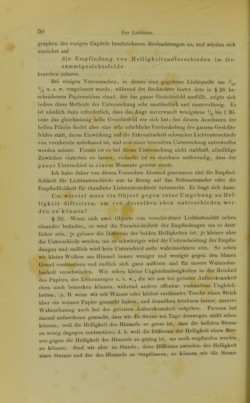 graphen des vorigen Ciipitels bescliriebenen Beobachtungen an, und würden sieh zunächst auf die Empfindung von Helligkcitsuntcrschieden im 6e- sammtgesichtsfelde beziehen müssen. Bei einigen Vorversuchen, in denen eine gegebene Lichtquelle um ^4» ^/g u. s. w. vergrössert wurde, während der Beobachter hinter dem in § 28 be- schriebenen Papierschirm stand, der das ganze Gesichtsfeld ausfüllt, zeigte sich indess diese Methode der Untersuchung sehr umständlich und unzuverlässig. Es ist nämlich dazu erforderlich, dass das Auge unverwandt wenigstens ^2 bis 1 Mi- nute das gleichmässig helle Gesichtsfeld vor sich hat: bei diesem Anschauen der hellen Fläche findet aber eine sehr erhebliche Verdunkelung des ganzen Gesichts- feldes statt, deren Einwirkung auf die Erkennbarkeit schwacher Lichtunterschiede von vornherein unbekannt ist, und erst einer besondern Untersuchung unteiworfen werden müsste. Ferner ist es bei dieser Untersuchung nicht statthaft, allmählige Zuwüchse eintreten zu lassen, vielmehr ist es durchaus nothwendig, dass der ganze Unterschied in einem Momente gesetzt werde. Ich habe daher von diesen Versuchen Abstand genommen und die Empfind- lichkeit für Lichtunterschiede nur in Bezug auf das Nebeneinander oder die Empfindlichkeit für räumliche Lichtunterschiede untersucht. Es fragt sich dann: Um wieviel muss einObject gegen seine Umgebung an Hel- ligkeit differiren, um von derselben eben unterschieden, wer- den zu können? § 30. Wenn sich zwei Objecte von verschiedener Lichtintensität neben einander befinden, so wird die Verschiedenheit der Empfindungen um so deut- licher sein, je grösser die DifiFerenz der beiden Helligkeiten ist; je kleiner aber die Unterschiede werden, um so schwieriger wird die Unterscheidung der Empfin- dungen und endlich wird kein Unterschied mehr wahrzunehmen sein. So sehen wir kleine Wolken am Himmel immer weniger und weniger gegen den blauen Grund contrastiren und endlich sich ganz auflösen und für unsere Wahrnehm- barkeit verschwinden. Wir sehen kleine Ungleicbmässigkeiten in der Eeinheit des Papiers, des Leinenzeuges u. s. w., die wir nur bei grösster Aufmerksamkeit eben noch bemerken können, während andere offenbar vorhandene Ungleich- heiten, (z. B. wenn wir mit Wasser oder höchst verdünnter Tusche einen Strich über ein weisses Papier gemacht haben, und denselben trocknen lassen) unserer Wahrnehmung auch bei der grössten Aufmerksamkeit entgehen. Fechneb hat darauf aufmerksam gemacht, dass wir die Sterne bei Tage desswegen nicht sehen können, weil die Plelligkeit des Himmels so gross ist, dass die hellsten Sterne zu wenig dagegen contrastiren, d. h. weil die Differenz der Helligkeit eines Ster- nes gegen die Helligkeit des Himmels zu gering ist, um noch empfunden werden zu können. Sind vnr aber im Stande, diese Differenz zwischen der Helligkeit eines Sternes und der des Himmels zu vergrössern, so können wir die Sterne