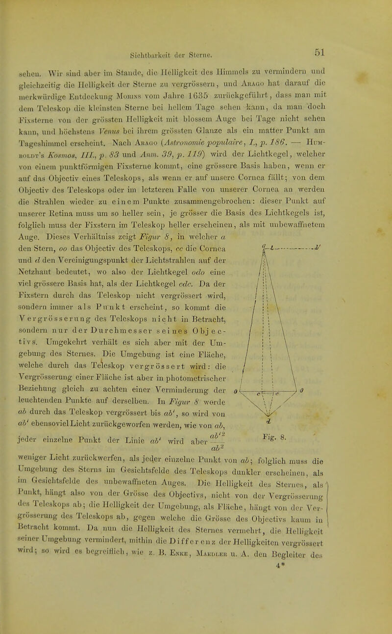 Sichtbarkeit der Sterne. — i' sehen. Wir sind aber im Stande, die Heiligkeit des Himmels zu vermindern und gleielizeitig die Helligkeit der Sterne zu vergrösseru, und Aiiago hat darauf die merkwürdige Entdeckung Mojuns vom Jalire 1G35 zurückgeführt, dass man mit dem Teleskop die kleinsten Sterne bei hellem Tage sehen kann, da man 'doch Fixsterne von der grösstcn Helligkeit mit blossem Auge bei Tage niclit sehen kann, und höchstens Venus bei ihrem grüssten Glänze als ein matter Punkt am Tageshinuuel erscheint. Nach Arago [Astronomie popidaire, Z, ji. 186. — Hum- boldt's Kosmos, III., p. 83 und Anm. 39, p. 11.9) wird der Lichtkegel, welcher von einem punktförmigen Fixsterne kommt, eine grössere Basis haben, wenn er auf das Objectiv eines Teleskops, als wenn er auf unsere Cornea fällt; von dem Objectiv des Teleskops oder im letzteren Falle von unserer Cornea an werden die Strahlen wieder zu einem Punkte zusammengebrochen: dieser Punkt auf unsei-er Ketina muss um so heller sein, je grösser die Basis des Lichtkegels ist, folglich muss der Fixstern im Teleskop heller erscheinen, als mit unbewaffnetem Auge. Dieses Verhältniss zeigt Figur 8, in welcher a den Stern, oo das Objectiv des Teleskops, cc die Cornea und (l den Vereinigungspunkt der Lichtstrahlen auf der Netzhaut bedeutet, wo also der Lichtkegel odo eine viel gi-össere Basis hat, als der Lichtkegel cdc. Da der Fixstern durch das Teleskop nicht vergrössert wird, sondern immer als Punkt erscheint, so kommt die Vergrösserung des Teleskops nicht in Betracht, sondern nur der Durchmesser seines Objec- tivs. Umgekehrt verhält es sich aber mit der Um- gebung des Sternes. Die Umgebung ist eine Fläche, welche durch das Teleskop vergrössert wird: die Vergrösserung einer Fläche ist aber in photometrischer Beziehung gleich zu achten einer Verminderung der leuchtenden Punkte auf derselben. In Figzir 8 worde ab durch das Teleskop vergrössert bis ab', so wird von ab' ebensoviel Licht zurückgeworfen werden, wie von ab. jeder einzelne Punkt der Linie ah' wird aber Kg. 8. ab'^ weniger Licht zurückwerfen, als jeder einzelne Punkt von ah; folglich muss die Umgebung des Sterns im Gesiclitsfelde des Teleskops dunkler erseheinen, als im Gesichtsfelde des unbewaffneten Auges. Die Helligkeit des Sternes, als Punkt, hängt also von der Grösse des Objectivs, nicht von der Vergrösserung des Teleskops ab; die Helligkeit der Umgebung, als Fläche, liängt von der Ver- grösserung des Teleskops ab, gegen welche die Grösse des Objectivs kaum iu Betracht kommt. Da nun die Helligkeit des Sternes vermehrt, die Helligkeit seiner Umgebung vermindert, mithin die Differenz der Helligkeiten vergrössert wird; so wird es begreiflich, wie z. B. Enke, Makuliou u. A. den Begleiter des 4*