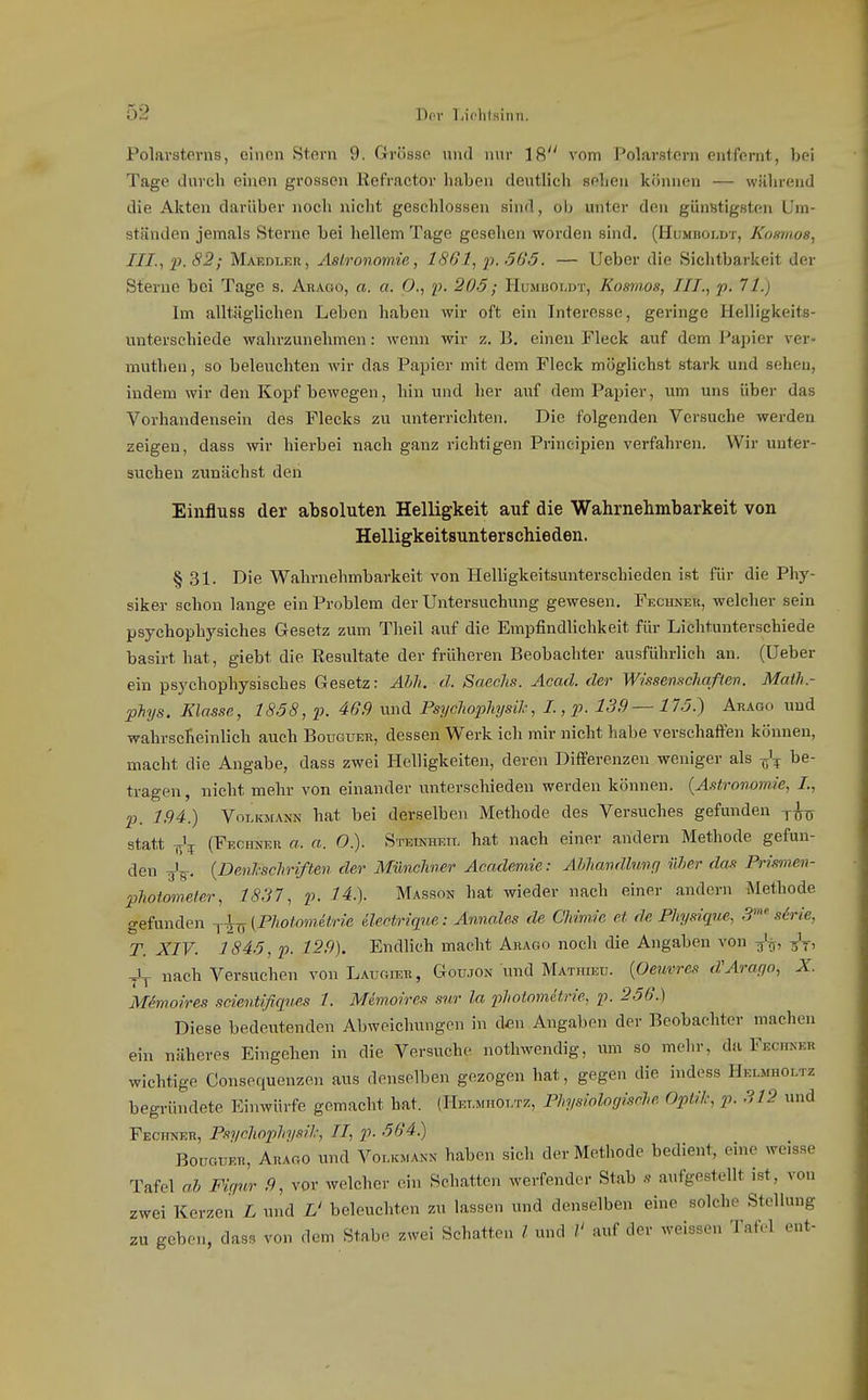 Polarsterns, einen Stern 9. Grösse und nur 18^' vom Polarstern entfernt, bei Tage durch einen grossen Refractor haben deutlich sehen können — während die Akten darüber noch nicht geschlossen sind, ob unter den günstigsten Um- ständen jemals Sterne bei hellem Tage gesehen worden sind. (Humhoi.dt, Komnoa, III., p. 82; Maedler, Astronomie, 1<SG1, p. 665. — Ucber die Sichtbarkeit der Sterne bei Tage s. Arago, a. a. C, p. 20.5; Humhoujt, Kosmos, III.,p- '^1) Im alltäglichen Leben haben wir oft ein Interesse, geringe Helligkeits- unterschiede wahrzunehmen: wenn wir z. B, einen Fleck auf dem Papier ver- mnthen, so beleuchten wir das Papier mit dem Fleck möglichst stark und sehen, indem wir den Kopf bewegen, hin und her auf dem Papier, vim uns über das Vorhandensein des Flecks zu unterrichten. Die folgenden Versuche werden zeigen, dass wir hierbei nach ganz richtigen Prineipien verfahren. Wir unter- suchen zunächst den Einfluss der absoluten Helligkeit auf die Wahrnehmbarkeit von Helligkeitsunterschieden. § 31. Die Wahrnehmbarkeit von Helligkeitsunterschieden ist für die Phy- siker schon lange ein Problem der Untersuchung gewesen. Fecunek, welcher sein psychophysiches Gesetz zum Theil auf die Empfindlichkeit für Lichtunterschiede basirt hat, giebt die Resultate der früheren Beobachter ausführlieh an. (üeber ein psychophysisches Gesetz: Ahh. d. Saechs. Acad. der W/ssemchaßev. Math.- pJiys. Klasse, 1858, p. 46.9 und Psychophysih, L, p. 139—175.) Arago und wahrscheinlich auch Bouguer, dessen Werk ich mir nicht habe verschaffen können, macht die Angabe, dass zwei Helligkeiten, deren Differenzen weniger als be- tragen, nicht mehr von einander unterschieden werden können. {Astronomie, L, p. 1.94.) VoLKMANN hat bei derselben Methode des Versuches gefunden -j-^^j statt T^'^ (Fechneu a. a. O). Steinheid hat nach einer andern Methode gefun- den y'g-. {Denhschriften der Münchner Academie: Abhandlung über das Prismen- photometer, 1837, p. 14.). Masson hat wieder nach einer andern Methode gefunden {Photometrie ilectriq^ie: Annales de Chimie et de Physiqne, 3 s6rie, T. XIV. 1845, p. 12.9). Endlich macht Arago noch die Angaben von Jj nach Versuchen von Laugtor, Goujon und Mathieü. {Oeuvres d'Arar/o, X. Memoires scieniifiqiies 1. Mimoires snr la photometrie, p. 256.) Diese bedeutenden Abweichungen in den Angaben der Beobachter machen ein näheres Eingehen in die Versuche nothwendig, um so mehr, da Feciker wichtige Consequenzen aus denselben gezogen hat, gegen die indoss Helmholtz begründete Einwürfe gemacht hat. (Het.mholtz, Physiologisch Optik, p. 312 und Fechner, Piychophysil.; II, p. 564.) Bouguer, Arago und Volkmann haben sich der Methode bedient, eine weisse Tafel ah Firmer ,9, vor welcher ein Schatten werfender Stab s aui'gestellt ist, von zwei Kerzen L und L' beleuchten zu lassen und denselben eine solche Stellung zu geben, dass von dem Stabe zwei Schatten l und 1' auf der weissen Tafel ent-