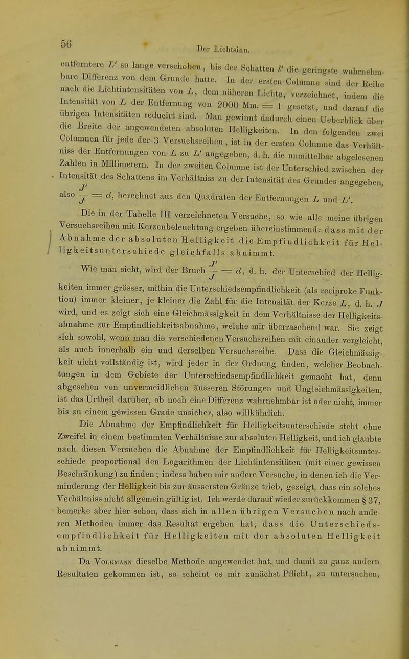 T)or Liohtsinn. cuttcrutcre L' so lauge verschoben, bis der Schatten V die geringste wahrnehm- bare D.tteron. von dem Grunde luitte. In der ersten Columne sind der Reihe nach die Lichtintensitiiten von dem näheren Lichte, verzeichnet, indem die Intensität von L der Entfernung von 2000 Mm. = 1 gesetzt, und darauf di. ubrig^en Intensitäten reducirt sind. Man gewinnt dadurch einen Ueberblick übei- die breite der angewendeten absoluten Helligkeiten. In den folgenden zwei Columnea für jede der 3 Versuchsreihen, ist in der ersten Columne das VerhUlt- niss der Entfernungen von L zu L' angegeben, d. h. di. unmittelbar abgelesenen Zahlen m Millimetern. In der zweiten Columne ist der Unterschied zwischen der . Intensität des Schattens im Verhältniss zu der Intensität des Grundes angegeben, also -jr = d, berechnet aus den Quadraten der Eutfernungen L und /.', Die in der Tabelle III verzeichneten Versuche, so wie alle meine übrigen Versuchsreihen mit Kerzenbeleuchtung ergeben übereinstimmend: dass mit der Abnahme der absoluten Helligkeit die Empfindlichkeit für Hel- ligkeitsunterschiede gleichfalls abnimmt. j' Wie man sieht, wird der Bruch j = d, d. h. der Unterschied der Hellig- keiten immer grösser, mithin die Unterschiedsempfindlichkeit (als reciproke Funk- tion) immer kleiner, je kleiner die Zahl für die Intensität der Kerze L, d.h. J wird, und es zeigt sich eine Gleichmässigkeit in dem Verhältnisse der Helligkeits- abnahme zur Empfindlichkeitsabnahme, welche mir überraschend war. Sie zeigt sich sowohl, wenn man die verschiedenen Versuchsreihen mit einander vergleicht, als auch innerhalb ein und derselben Versuchsreihe. Dass die Gleichmässig- keit nicht vollständig ist, wird jeder in der Ordnung finden, welcher Beobach- tungen in dem Gebiete der Unterschiedsempfindlichkeit gemacht hat, denn abgesehen von unvermeidlichen äusseren Störungen und Ungleichmässigkeiten, ist das Urtheil darüber, ob noch eine Differenz wahrnehmbar ist oder nicht, immer bis zu einem gewissen Grade unsicher, also willkührlich. Die Abnahme der Empfindlichkeit für Helligkeitsunterschiede steht ohne Zweifel in einem bestimmten Verhältnisse zur absoluten HeUigkeit, und ich glaubte nach diesen Versuchen die Abnahme der Empfindlichkeit für Helligkeitsunter- schiede proportional den Logarithmen der Lichtinteusitäten (mit einer gewissen Beschränkung) zu finden; indess haben mir andere Versuche, in denen ich die Ver- minderung der Helligkeit bis zur äussersten Gränze trieb, gezeigt, dass ein solches Verhältniss nicht allgemein gültig ist. Ich werde darauf wieder zui-ückkommen § 37, bemerke aber hier schon, dass sich in allen übrigen Versuchen nach ande- ren Methoden immer das Resultat ergeben hat, dass die Unterschieds- empfindlichkeit für Helligkeiten mit der absoluten Helligkeit abnimmt. Da Volkmann dieselbe Methode angewendet hat, und damit zu ganz andern Resultaten gekommen ist, so scheint es mir zunächst Pflicht, zu untersuchen,