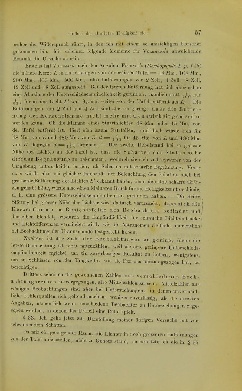 woher der Widerspruch rülu-t , in den ich mit einem so umsichtigeu Forscher gekommen bin. Mir scheinen folgende Momente für Volioiann's abweichende Befunde die Ursache zu sein. Erstens hat Volkmann nach den Angaben Fuciinek's (Payc/iop/iv/i/A; I. 2>- 14,0) die'nähere Kerze L in Entfernungen von der weissen Tafel = 48 Mm., 108 Mm., 200 Mm., 300 Mm., 500 Mm., also Entfernungen von 2 Zoll, 4 Zoll, 8 Zoll, 12 Zoll und 18 Zoll aufgestellt. Bei der letzten Entfernung hat sich aber schon eine Abnahme der Unterschiedsempfiudlichkeit gefunden, nämlich statt j-^-q- nur Tjtj; (denn das Licht L' war 9,« mal weiter von der Tafel entfernt als L) Die Entfernungen von 2 Zoll und 4 Zoll sind aber so gering, dass die Entfer- nung der Kerz enflamme nicht mehr mit Geuauigkeit gem essen werden kann. Ob die Flamme eines Stearinlichtes 48 Mm. oder 45 Mm. von der Tafel entfernt ist, lässt sich kaum feststellen, und doch würde sich für 48 Mm. von L und 480 Mm. von L' d = -y-^j^ für 45 Mm. von L und 480 Mm. von L' dagegen d = yj^ ergeben. — Der zweite Uebcistand bei so grosser Nähe des Lichtes an der Tafel ist, dass die Schatten des Stabes sehr diffuse Begränzungen bekommen, wodurch sie sich viel schwerer von der Umgebung unterscheiden lassen, als Schatten mit scharfer Begränzung. Volk- »UNN würde also bei gleicher Intensität der Beleuchtung den Schatten noch bei grösserer Entfernung des Lichtes L' erkannt haben, wenn derselbe scharfe Grän- zen gehabt hätte, würde also einen kleineren Bruch für die llelligkeitsuuterschiede, d. h. eine grössere Unterschiedsempfindlichkeit gefimden haben. — Die dritte Störung bei grosser Nähe der Lichter wird dadurch verursacht, dass sich diel Kerzenflamme im Gesichtsfelde des Beobachters befindet und/ denselben blendet, wodurch die Empfindlichkeit für schwache Lichteindrüeke( und Lichtdifferenzen vermindert wird, wie die Astronomen vielfach, namentlich' bei Beobachtung der Uranusmonde festgestellt haben. Zweitens ist die Zahl der Beobachtungen zu gering, (denn die letzte Beobachümg ist nicht mitzuzählen, weil sie eine geringere Unterschieds- empfindlichkeit ergiebt), um ein zuverlässiges Resultat zu liefern, wenigstens, um zu Schlüssen von der Tragweite, wie sie Fecumek daraus gezogen hat, zu berechtigen. Drittens scheinen die gewonnenen Zahlen aus verschiedenen Beob- achtungsreihen hervorgegangen, also Mittelzahleu zu sein. .Mittelzahlen aus wenigen Beobachtungen sind aber bei Untersuchungen, in denen unvermeid- liche Fehlerquellen sich geltend machen, weniger zuverlässig, als die direkten Angaben, namentlich wenn verschiedene Beobachter zu Untersuchungen zuge- zogen werden, in denen das Urtheil eine Rolle spielt, § 33. Ich gehe jetzt zur Darstellung meiner übrigen Versuche mit ver- schwindendem Schatten. Da mir ein genügender Raum, die Lichter in noch grösseren Entfernungen von der Tafel aufzustellen, nicht zu Gebote stand, so benutzte ich die im § 27