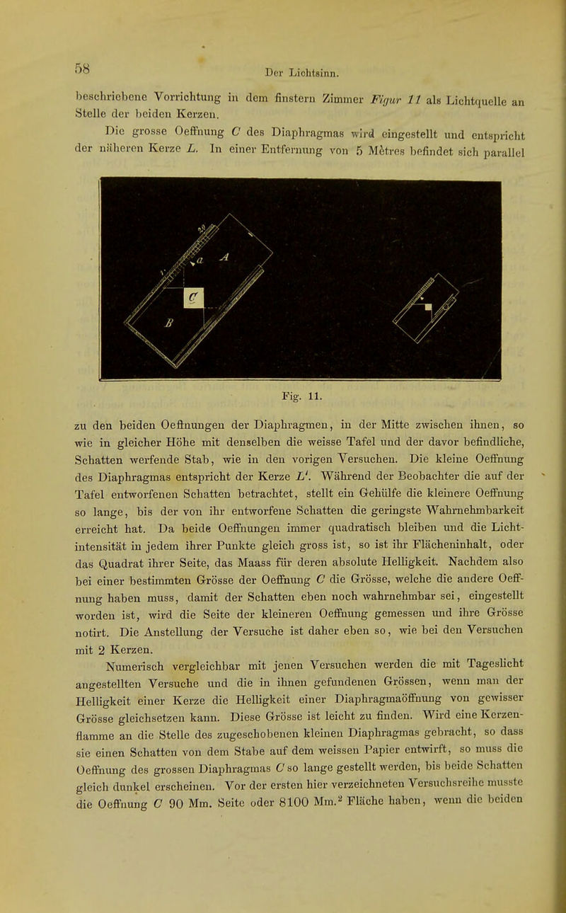 beschriebene Vorrichtung in dem finstern Zimmer Figur 11 als Lichtciuelle an Stelle der beiden Kerzen. Die grosse Oeffnung C des Diaphragmas wird eingestellt und entspricht der näheren Kerze L. In einer Entfernung von 5 Mitres befindet sich parallel Fig. 11. zu den beiden Oeflnungen der Diaphragmen, in der Mitte zwischen ihnen, so wie in gleicher Höhe mit denselben die weisse Tafel und der davor befindliche, Schatten werfende Stab, wie in den vorigen Versuchen. Die kleine Oeffnung des Diaphragmas entspricht der Kerze iJ. Während der Beobachter die auf der Tafel entworfenen Schatten betrachtet, stellt ein Grehülfe die kleinere Oeffnung so lange, bis der von ihr ent^vorfene Schatten die geringste Wahmehmbarkeit erreicht hat. Da beide Oeffuungen immer quadratisch bleiben und die Licht- intensität in jedem ihrer Punkte gleich gross ist, so ist ihr Flächeninhalt, oder das Quadrat ihrer Seite, das Maass für deren absolute Helligkeit. Nachdem also bei einer bestimmten G-rösse der Oeffnung C die Grösse, welche die andere Oeff- nung haben muss, damit der Schatten eben noch wahrnehmbar sei, eingestellt worden ist, wird die Seite der kleineren Oeffnung gemessen und ihre Grösse notirt. Die Anstellung der Versuche ist daher eben so, wie bei den Versuchen mit 2 Kerzen. Numerisch vergleichbar mit jenen Versuchen werden die mit Tageslicht angestellten Versuche und die in ihnen gefundenen Grössen, wenn man der Helligkeit einer Kerze die Helligkeit einer Diaphragmaöffnung von gewisser Grösse gleichsetzen kann. Diese Grösse ist leicht zu finden. Wird eine Kerzen- flamme an die Stelle des zugeschobenen kleinen Diaphragmas gebracht, so dass sie einen Schatten von dem Stabe auf dem weissen Papier entwirft, so muss die Oeffnung des grossen Diaphragmas C so lange gestellt werden, bis beide Schatten gleich dunkel erscheinen. Vor der ersten hier verzeichneten Versuchsreihe musste die Oeffnung C 90 Mm. Seite oder 8100 Mm.^ Fläche haben, wenn die beiden