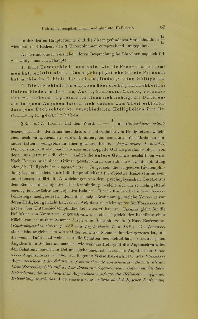 UnterschiodsempfliulHchkeit und absolute Helligkeit. Od L In der dritten Ilauptcolumne sind die direct gefundenen Versuchszahlen wiederum in 3 Reihen, den 3 Untercolumnen entsprechend, angegeben. Auf Grund dieser Versuche, deren Besprechung im Einzelnen sogleich fol- gen wird, muss ich behaupten: 1. Eine Unterschiedsconstante, wie sie Fechner angenom- menhat, existirt nicht. Das psychophysische Gesetz Fechners hat mithin im Gebiete der Lichtempfindung keine Gültigkeit. 2. DieverschiedenenAngaben über die Emp findlichkeit für Unterschiede von Bouguer, Arago, Steinheil, Masson, Volkmann sind wahrscheinlich grösstentheils an sich richtig; die Differen- zen in jenen Angaben lassen sich daraus zum Theil erklären, dass jene Beobachter bei verschiedenen Helligkeiten ihre Be- stimmungen gemacht haben. § 35. ad 1. Fechner hat den Werth d = — als Unterschiedsconstante J bezeichnet, unter der Annahme, dass die Unterschiede von Helligkeiten, welche eben noch wahrgenommen werden könnten, ein constantes Verhältniss zu ein- ander hätten, wenigstens in einer gewissen Bi-eite. {Psychopliysik I. p. 244.) Der Constanz soll aber nach Fechner eine doppelte Gränze gesetzt werden, von denen uns jetzt nur die eine, nämlich die untere Gränze beschäftigen wird. Nach Fechner wird diese Gränze gesetzt durch die subjective Lichtempfindung oder .die Helligkeit des Augensclnoars. Je grösser die subjective Lichtempfin- dung ist, um so kleiner wird die Empfindlichkeit für objective Eeize sein müssen, und Fechner erklärt die Abweichungen von dem psychophysischen Gesetze aus dem Einflüsse der subjectiveu Lichtempfindung, welche sich um so mehr geltend mache, je schwächer der objective Reiz sei. Diesen Einfluss hat indess Fechner keineswegs nachgewiesen; denn die einzige Bestimmung, welche Volkmann von deren Helligkeit gemacht hat, ist der Art, dass sie nicht weiter für Volkmanns An- gaben über Unterschiedsempfindlichkeit verwerthbar ist. Fechner giebt für die Helligkeit von Volkmanns Augenschwarz an, sie sei gleich der Erhellung einer Fläche von schwarzem Sammet durch eine Stearinkerze in 9 Fuss Entfernung. {Psychophysisches Gesetz p. 482 und Psychophysih I. p. 168.) Da Volkmann aber nicht angiebt, um wie viel der schwarze Sammet dunkler gewesen ist, als die weisse Tafel, auf welcher er die Schatten beobachtet hat, so ist aus jenen Angaben kein Schluss zu machen, wie weit die Helligkeit des Augenschwarz bei den Schattenversuchen in Betracht gekommen ist. Fechners Angabe über Volk- manns Augenschwarz ist aber auf folgende Weise berechnet: Für Volkmanns Augen verschwand der Schatten auf einem Grunde von schwarzem Sammet, ah das Licht {Stearinkerze) bis auf 8 7 Fuss davon zurilchtjerücM war. Sofern nun hei dieser Erleuchtung, die drm Licht dem Augenschwarz zufügte, die Helligkeit = der Erleuchtung durch das Augenschwarz war, würde sie bei jener Entfernung,