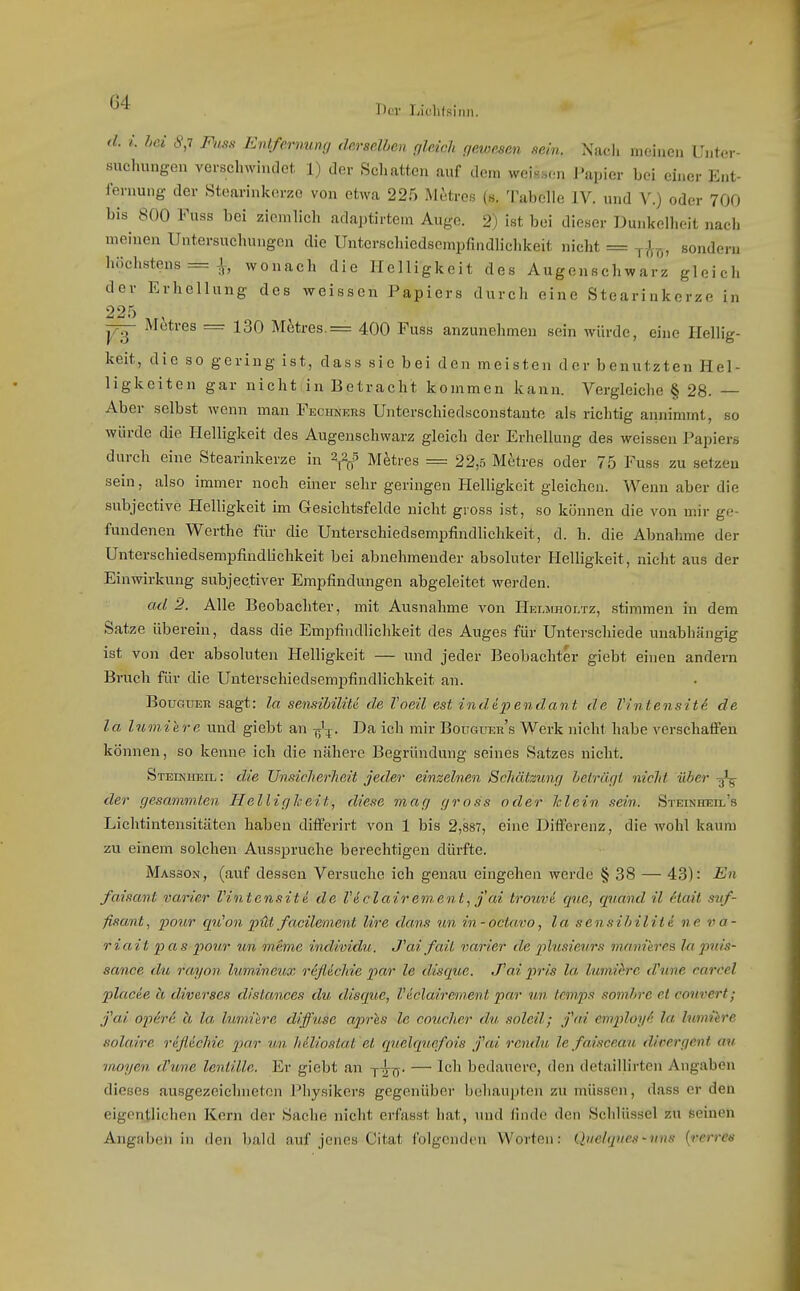 d. i. hei 8,7 Fuss Entfernung derselben gleich gewesen sein. Nacli meinen Unter- suchungen verschwindet 1) der Schatten auf dem weissen Papier bei einer Ent- fernung der Stcarinlterzo von etwa 225 Mitres (s. Tabelle IV. und V.) oder 700 bis 800 Fuss bei ziemlich adaptirtem Auge. 2) ist bei dieser Dunkelheit nach meinen Untersuchungen die Untcrschiedscmpfindlichkeit nicht = t^-^-,5, sondern höchstens = Jf, wonach die Helligkeit des Augenschwarz gleich der Erhellung des weissen Papiers durch eine Stearinkerze in 225 M(itres = 130 Metres.= 400 Fuss anzunehmen sein würde, eine Hellig- keit, die so gering ist, dass sie bei den meisten der benutzten Hel- ligkeiten gar nicht in Betracht kommen kann. Vergleiche § 28. — Aber selbst wenn man FECitNERS Unterschiedsconstante als richtig annimmt, so würde die Helligkeit des Augenschwarz gleich der Erhellung des weissen Papiers durch eine Stearinkerze in M^tres = 22,5 Metres oder 75 Fuss zu setzeu sein, also immer noch einer sehr geringen Helligkeit gleichen. Wenn aber die subjective Helligkeit im Gesichtsfelde nicht gross ist, so köiuien die von mir ge- fundenen Werthe fili- die Unterschiedsempfindlichkeit, d. h. die Abnahme der Unterschiedsempfindlichkeit bei abnehmender absoluter Helligkeit, nicht aus der Einwirkung subjec.tiver Empfindungen abgeleitet werden. ad 2. Alle Beobachter, mit Ausnahme von Hei.jiholtz, stimmen in dem Satze übereiu, dass die Empfindlichkeit des Auges für Unterschiede unabhängig ist von der absoluten Helligkeit — und jeder Beobachter giebt einen andern Bruch für die Unterschiedsempfindlichkeit an. BouGUER sagt: la sensibiUU de Voeil est indäpendant de Vintensiti de la Ininiere und giebt an -j;'^. Da ich mir Bouguer's Werk nicht habe verschaffen können, so kenne ich die nähere Begründung seines Satzes nicht. Steiniosil : die Unsicherheit jeder einzelnen Schätzung beträgt nicht über -tj'^ der gesammlen Helligkeit, diese mag gross oder klein sein. STEiNHEn.'s Lichtintensitäten haben differirt von 1 bis 2,887, eine Diffei-enz, die Avohl kaum zu einem solchen Ausspruche berechtigen dürfte. Masson, (auf dessen Versuche ich genau eingehen werde § 38 — 43): En faisant varier Vintensiti de Väclairement, jcd Irouvi cpie, quand il (Hait süf- fisant, pour qiCon püt facilement lire dans un in-octavo, la sensibilite ne ra- riait pas pour un meme individu. J''ai fait varier de plusieurs manierea Inpuis- sance du rayon lumineux r&ßichie par le disque. .Tai pri-s la lumihrc dhine carcel placie ä diverses dislmices du disque, Viclairement par un Icmps soinhrc et conrert; j'ai opere ä la, lumiere diffuse apres le coucher du soleil; fai employfi la Imniere solaire refldchie por un heliostat 'el quelquefois fai rendu, lefaisceau divergent au moyen dhme lentille. Er giebt an j^ü- — ^^^^ bedauere, den detaillirtcn Angaben dieses ausgezeichneten Physikers gegenüber behaupten zu müssen, dass er den eigentlichen Kern der Sache nicht erfasst hat, und finde den Schlüssel zu seinen Angilben in den bald auf jenes Citat folgenden Worten: Qiiclques-vns {rerree