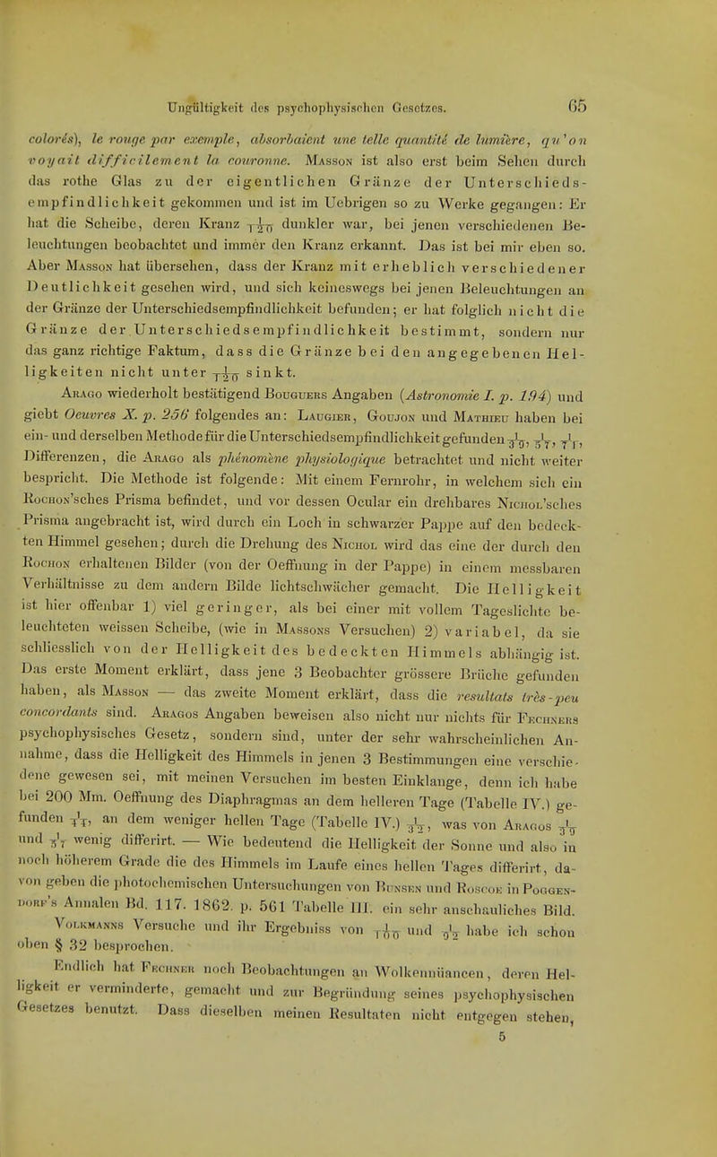 Un<iültigkeit dos psychophysifsnlien Gesetzes. 66 coloris), le rouffe 2>(f>' e.vemple, ahsorbaient une teile qunntiU de himiere, qv.'on voyait difficilement la couronne. Masson ist also erst beim Sehen durcli das rothe Glas zu der eigentlichen Gränzc der Unterschieds- empfindlichkeit gekommen und ist im Uebrigen so zu Werke gegangen: Er hat die Scheibe, deren Kranz dunkler war, bei jenen verschiedenen Be- leuchtungen beobachtet und immer den Kranz erkannt. Das ist bei mir eben so. Aber Masson hat übersehen, dass der Kranz mit erheblich verschiedener Deutlichkeit gesehen wird, und sich keineswegs bei jenen Beleuchtungen an der Gränze der Unterschiedsempfindlichkeit befunden; er hat folglich nicht die Gränze der Unterschiedsempfindlichkeit bestimmt, sondern nur das ganz richtige Faktumdass die Gränze bei den angegebenen Hel- ligkeiten nicht unter y-^j^ sinkt. Aracto wiederholt bestätigend Bougueks Angaben {Astronomie I. p. 194) und giebt Oeuvres X. p. 256 folgendes an: Laugier, Goujon uud Mathieu haben bei ein- und derselben Methode für die Unterschiedsempfindlichkeit gefunden ^'t^, ^l, Differenzen, die Arago als pMnomhie physiologique betrachtet und nicht weiter bespricht. Die Methode ist folgende: Mit einem Fernrohr, in welchem sich ein KüCHON-'sches Prisma befindet, und vor dessen Ocular ein drehbares NiciioL'sches Prisma augebracht ist, wird durch ein Loch in schwarzer Pappe auf den bedeck- ten Himmel gesehen; durch die Drehung des Nicuol wird das eine der durch den RocHON erhaltenen Bilder (von der Oefi'imng in der Pappe) in einem messbaren Verhältnisse zu dem andern Bilde lichtschwächer gemacht. Die Helligkeit ist hier offenbar 1) viel geringer, als bei einer mit vollem Tageslichte be- leuchteten weissen Scheibe, (wie in Massons Versuchen) 2) variabel, da sie schliesslich von der Helligkeit des bedeckten Himmels abhängig ist. Das erste Moment erklärt, dass jene 3 Beobachter grössere Brüche gefunden haben, als Masson — das zweite Moment erklärt, dass die resultals tr^s-j)eu concordants sind. Aragos Angaben beweisen also nicht nur nichts für Fecuners psychophysisches Gesetz, sondern sind, unter der sehr wahrscheinlichen An- nahme, dass die Plelligkeit des Himmels in jenen 3 Bestimmungen eine verschie- dene gewesen sei, mit meinen Versuchen im besten Einklänge, denn ich habe bei 200 Mm. Oeffnung des Diaphragmas an dem helleren Tage (Tabelle IV.) ge- funden an dem weniger hellen Tage (Tabelle IV.) gV, was von Aragos und J. wenig differirt. — Wie bedeutend die Helligkeitder Sonne und also in noch höherem Grade die des Himmels im Laufe eines hellen 'J'ages differirt, da- von geben die photochemischen Untersuchungen von Bunskn und Boscok inPoGGEN- Ws Annalen Bd. 117. 1862. p. 561 a'abelle HL ein sehr anschauliches Bild. Vor.KMANNS Versuche und ihr Ergebnis« von und habe ich schon oben § 32 besprochen. Endlich hat Fkchner noch Beobachtungen an Wolkonnüancen, deren Hel- ligkeit er verminderte, gemacht und zur Begründung seines psycliophysischen Gesetzes benutzt, Dass dieselben meinen Resultaten nicht entgegen stehen, 5
