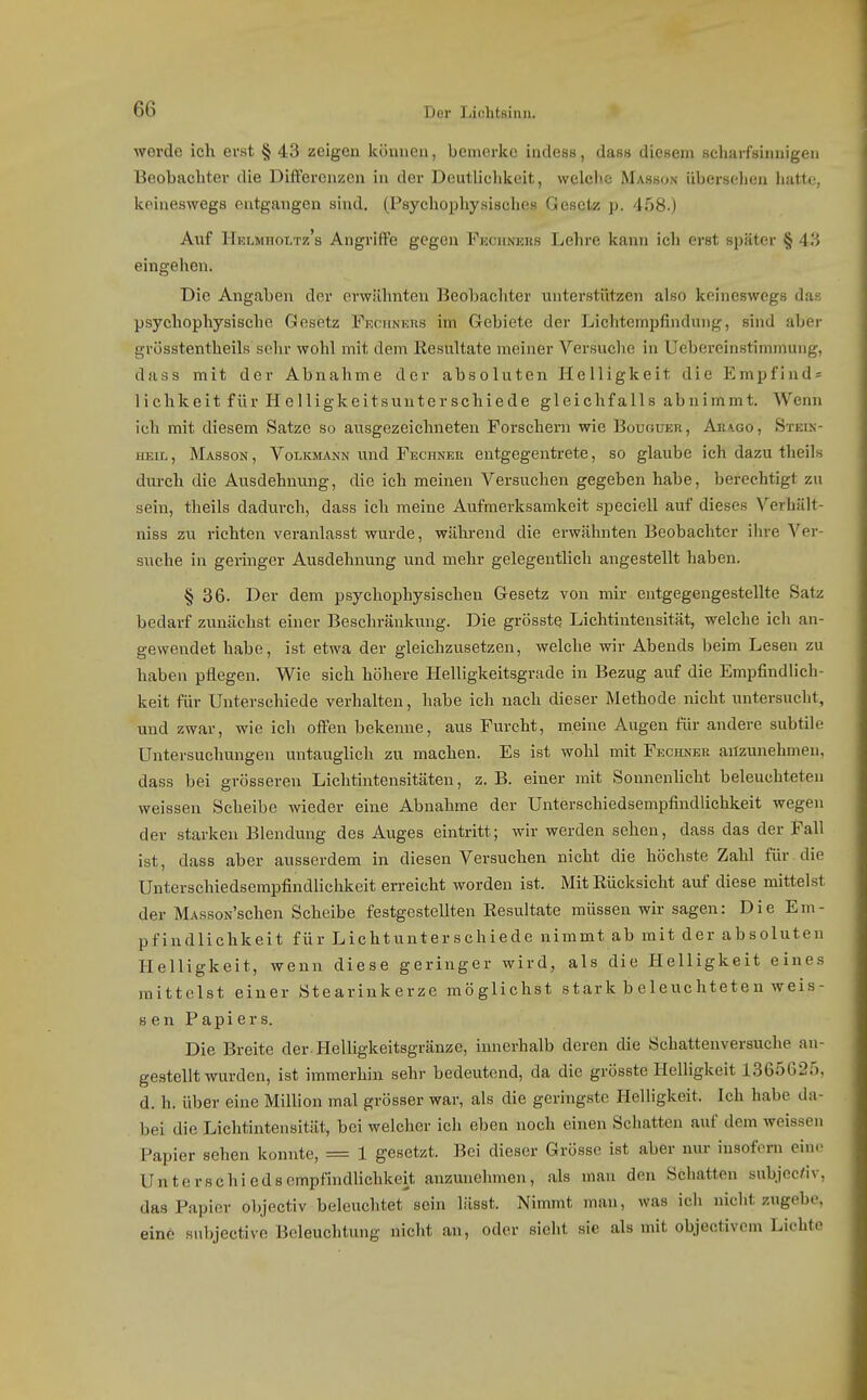 werde ich erst § 43 zeigen Icönnen, bemerke indess, das« diesem seharfsinuigen Beobachter die Differenzen in der Deutlichkeit, welche Masson übersehen hatte, keineswegs entgangen sind. (Psychophysisclies Gesetz p. 458.) Auf Helmholtz's Angriffe gegen Fechners Lehre kann ich erst später § A'i eingehen. Die Angaben der erwähnten Beobachter unterstützen also keineswegs das psychophysisehe Gesetz Fucuners im Gebiete der Lichtempfinduug, sind aber grösstentheils sehr wohl mit dem Resultate meiner Versuche in Uebereinstimmung, dass mit der Abnahme der absoluten Helligkeit die Empfind^ lichkeit für Helligkeitsuuterschiede gleichfalls abnimmt. Wenn ich mit diesem Satze so ausgezeichneten Forschern wie Bouguer, Ara.go, Stein- heil , Masson , Volkmann und Fechner entgegentrete, so glaube ich dazu theils durch die Ausdehnung, die ich meinen Versuchen gegeben habe, berechtigt zu sein, theils dadurch, dass ich meine Aufmerksamkeit speciell auf dieses Verhält- niss zu richten veranlasst wurde, während die erwähnten Beobachter ihre Ver- suche in geringer Ausdehnung und mehr gelegenthch angestellt haben. § 36. Der dem psychophysischen Gesetz von mir entgegengestellte Satz bedarf zunächst einer Beschränkung. Die grösste Lichtintensität, welche ich an- gewendet habe, ist etwa der gleichzusetzen, welche wir Abends beim Lesen zu haben pflegen. Wie sich höhere Helligkeitsgrade in Bezug auf die Empfindlich- keit für Unterschiede verhalten, habe ich nach dieser Methode.nicht untersucht, und zwar, wie ich offen bekenne, aus Furcht, meine Augen für andere subtile Untersuchungen untauglich zu machen. Es ist wohl mit Fechner anzunehmen, dass bei grösseren Lichtintensitäten, z. B. einer mit Sonnenhcht beleuchteten weissen Scheibe wieder eine Abnahme der Unterschiedsempfindlichkeit wegen der stai-ken Blendung des Auges eintritt; wir werden sehen, dass das der Fall ist, dass aber ausserdem in diesen Versuchen nicht die höchste Zahl für die Unterschiedsempfindlichkeit erreicht worden ist. Mit Rücksicht auf diese mittelst der MAssoN'schen Scheibe festgestellten Resultate müssen wir sagen: Die Em- pfindlichkeit für Lichtunterschiede nimmt ab mit der absoluten Helligkeit, wenn diese geringer wird, als die Helligkeit eines mittelst einer Stearinkerze möglichst stark b eleuchteten weis- sen Papiers. Die Breite der Helligkeitsgränze, innerhalb deren die Schattenversuche an- gestellt wurden, ist immerhin sehr bedeutend, da die grösstc Helligkeit 1365025, d. h. über eine Million mal grösser war, als die geringste Helligkeit. Ich habe da- bei die Lichtintensität, bei welcher ich eben noch einen Schatten auf dem weissen Papier sehen konnte, = 1 gesetzt. Bei dieser Grösse ist aber nur insofern ein(> Unterschiedsompfindhchkeit anzunehmen, als man den Schatten subjec^iv, das Papier objectiv beleuchtet sein lässt. Nimmt man, was ich nicht zugebe, einö snbjective Beleuchtung nicht an, oder sieht sie als mit objectivcm Lichte