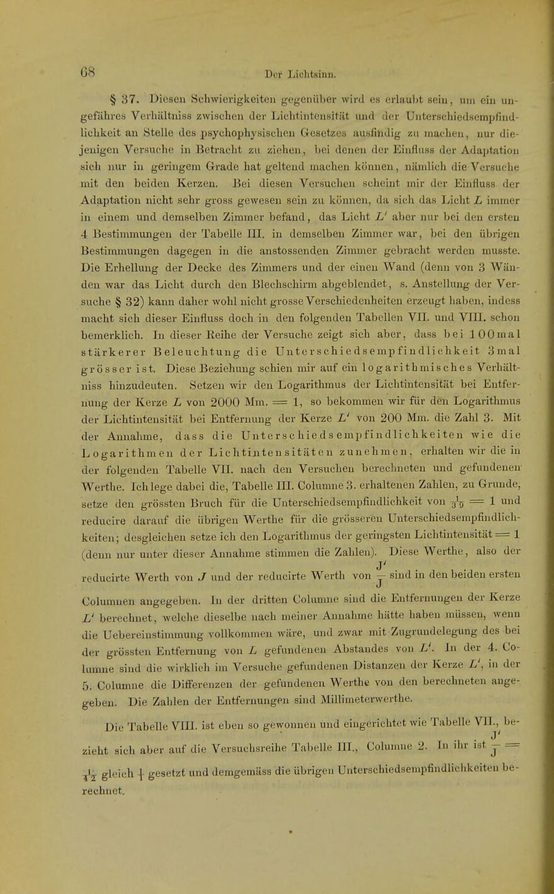 G8 § 37. Diesen Schwierigkeiten gegenüber wird es erlaubt sein, mn ein un- gefähres Verhältniss zwischen der LichtintensitRt und der Unterschiedsetnpfind- liuhkeit au Stelle des psychophysischen Gesetzes ausfindig zu machen, nur die- jenigen Versuche in Betracht zu ziehen, bei denen der Eiufluss der Adaptation sich nur in geringem G-rade hat geltend machen können, nämlich die Versuche mit den beiden Kerzen. Bei diesen Versuchen scheint mir der Einfiuss der Adaptation nicht sehr gross gewesen sein zu können, da sich das Licht L immer in einem und demselben Zimmer befand, das Licht L' aber nur bei den ersten 4 Bestimmungen der Tabelle III. in demselben Zimmer war, bei den übrigen Bestimmungen dagegen in die anstossenden Zimmer gebracht werden musste. Die Erhellung der Decke des Ziuuners und der einen Wand (demi von 3 Wän- den war das Licht durch den Blechschirm abgeblendet, s. Anstellung der Ver- suche § 32) kann daher wohl nicht grosse Verschiedenheiten erzeugt haben, indess macht sich dieser Einfluss doch in den folgenden Tabellen VII. und VIII. schon bemerklich. In dieser Eeihe der Versuche zeigt sich aber, dass bei 100mal stärkerer Beleuchtung die Unte r s chi e d s e mp f in dlichke it 3mal grösser ist. Diese Beziehung schien mir auf ein logarithmisches Verhält- niss hinzudeuten. Setzen wir den Logarithmus der Lichtintensität bei Entfer- nung der Kerze L von 2000 Mm. = 1, so bekommen wir für den Logarithmus der Lichtiutensität bei Entfernung der Kerze L' von 200 Mm. die Zahl 3. Mit der Annahme, dass die Unterschie d s empfindliehkei ten wie die Logarithmen der Lichtijutensitäton zunehmen, erhalten wir die in der folgenden Tabelle VII. nach den Versuchen berechneten und gefundenen Werthe. Ich lege dabei die, Tabelle III. Columne3. erhaltenen Zahlen, zu Grunde, setze den grössten Bruch für die Unterschiedsempfindlichkeit von ^'tj = 1 und reducire darauf die übrigen Werthe für die grösseren Unterschiedsempfindlich- keiten; desgleichen setze ich den Logarithmus der geringsten Lichtintensität = 1 (denn nur unter dieser Annahme stimmen die Zahlen). Diese Werthe, also der j' reducirte Werth von J und der reducirte Werth von - sind in den beiden ersten J Columnen angegeben. In der dritten Columue sind die Entfernungen der Kerze L' berechnet, welche dieselbe nach meiner Annahme hätte haben müssen, wenn die Uebereinstimmung vollkommen wäre, und zwar mit Zugrundelegung des bei der grössten Entfernung von L gefundeneu Abstandes von L'. In der 4. Co- lumne sind die wirklich im Versuche gefundenen Distanzen der Kerze L', in der 5. Columne die Diiferenzen der gefundenen Werthe von den berechneten auge- geben. Die Zahlen der Entfernungen sind Millimeterwerthe. Die Tabelle VIII. ist eben so gewonnen und eingerichtet wie Tabelle VII.,^ be- zieht sich aber auf die Versuchsreihe Tabelle III., Cohnnne 2. In ihr ist - = ^i.j gleich { gesetzt und demgemäss die übrigen Uuterschiedsempfindlichkeiteu be- rechnet.
