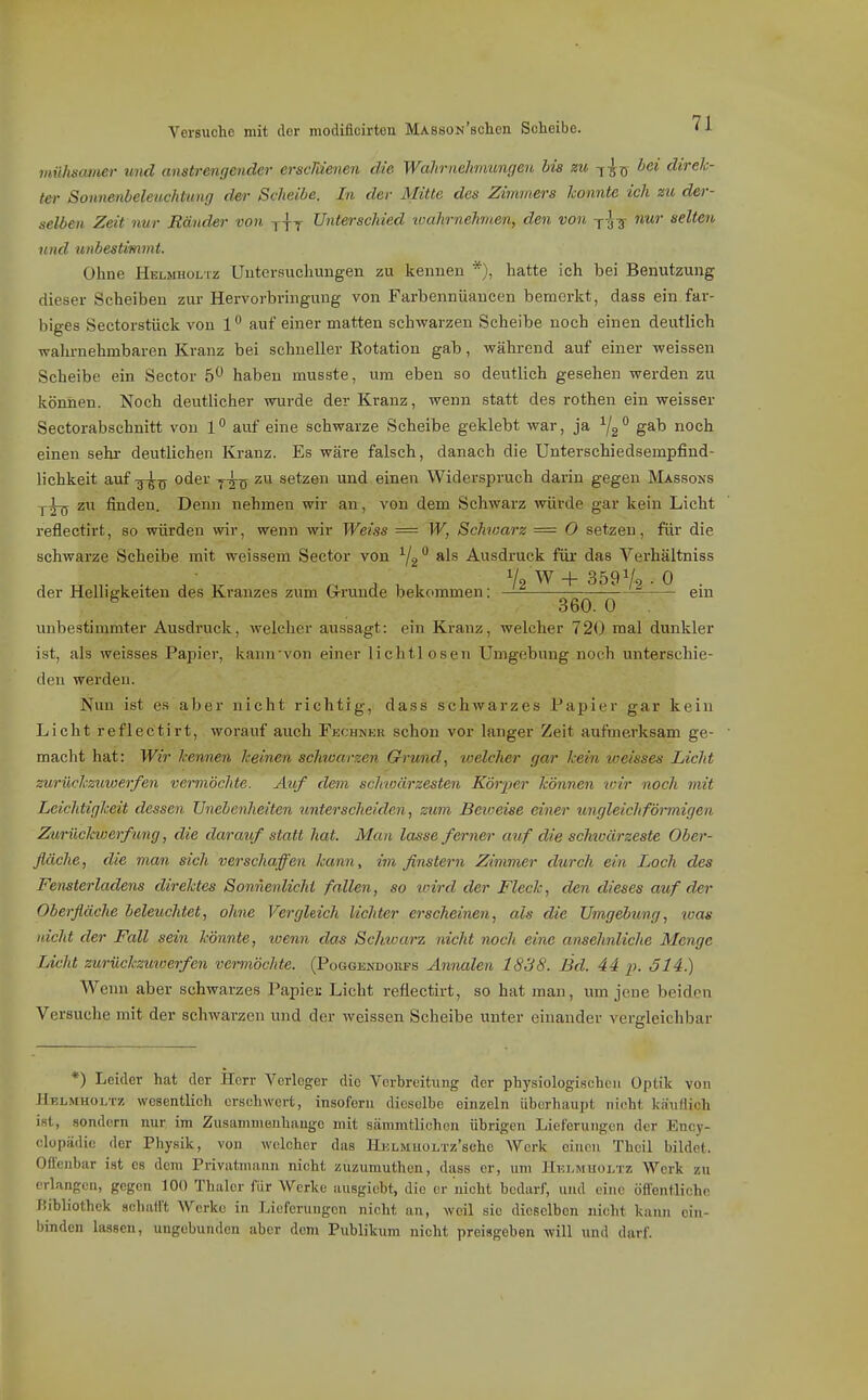 mühsamer und anstrengender erscMenen die Wahrnehmungen bis zu -^^jj bei direk- ter Sonnenbeleuchtung der Scheibe. In der Mitte des Zimviers konnte ich zu der- selben Zeit nur Ränder von y-fy Unterschied ivahrnehmen, den von y-J-g- nur selten und unbestimmt. Ohne Hblmholtz Uutersuchungen zu kennen *), hatte ich bei Benutzung dieser Scheiben zur Hervorbringung von Farbennüancen bemerkt, dass ein far- biges Sectorstück von 1'' auf einer matten schwarzen Scheibe noch einen deutlich wahrnehmbaren Kranz bei schneller Eotation gab, während auf einer weissen Scheibe ein Sector 5*^ haben musste, um eben so deutlich gesehen werden zu können. Noch deutlicher wurde der Kranz, wenn statt des rothen ein weisser Sectorabschnitt von 1 auf eine schwarze Scheibe geklebt war, ja ^/g gab noch einen sehr- deutlichen Kranz. Es wäre falsch, danach die Unterschiedsempfind- lichkeit auf oder zu setzen und einen Widerspruch darin gegen Massons y^ zu finden. Denn nehmen wir an, von dem Schwarz würde gar kein Licht reflectirt, so würden wir, wenn wir Weiss = W, Schwarz = 0 setzen, für die schwarze Scheibe mit weissem Sector von ^2 *^ Ausdruck füi* das Verhältniss Vo W -f 359^0 • 0 . der Helligkeiten des Kranzes zum GJ-runde bekommen; em ^ 360. 0 unbestimmter Ausdruck, welcher aussagt: ein Kranz, welcher 720 mal dunkler ist, als weisses Papier, kannvon einer lichtlosen Umgebung noch unterschie- den werden. Nun ist es aber nicht richtig, dass schwarzes Papier gar kein Licht reflectirt, worauf auch Fkchner schon vor langer Zeit aufmerksam ge- macht hat: Wir kennen keinen schwarzen Grund, loelcher gar kein weisses Licht zurückzmoerfen vermöchte. Auf dem schwärzesten Körper können vrir noch mit Leiclitigkeit dessen Unebenheiten unterscheiden, zum Beioeise einer ungleichförmigen Zurückwerf img, die darauf statt hat. Man lasse ferner auf die schtoärzeste Ober- fläche, die mcm sich verschaffen kann, im finstern Zimmer durch ein Loch des Fensterladens direktes Sonnenlicht fallen, so ivird der Fleck, den dieses auf der Oberfläche beleuchtet, ohne Vergleich lichter erscheinen, als die Umgebung, was nicht der Fall sein könnte, wenn das Scimarz nicht noch eine ansehnliche Menge Licht zurückzmoerfen vermöchte. (Poggendokps Annalen 1838. Bd. 44 p. 514.) Wenn aber schwarzes Papiec Licht reflectirt, so hat man, um jene beiden Versuche mit der schwarzen und der weissen Scheibe unter einander vergleichbar *) Leider hat der Herr Verleger die Verbreitung der physiologischen Optik von Helmuoj/i'z wesentlich erschwert, insofern dieselbe einzeln überhaupt nicht kan/lich ist, sondern nur im Zusammenhange mit sämmtlichen ührigen Lieferungen der Ency- clopädic der Physik, von welcher das HjJLMUOLTz'sche Werk einen Thcil bildet. Offenbar ist es dem Privatmann nicht zuzumuthcn, dass er, um IIhlmuoltz Werk zu erlang(;u, gegen 100 Thalcr für Werke ausgiebt, die er nicht bedarf, und eine öffentliche JÜbliothek schatl't Werke in Lieferungen nicht an, weil sie dieselben nicht kann ein- binden lassen, ungebunden aber dem Publikum nicht preisgeben will und darf.