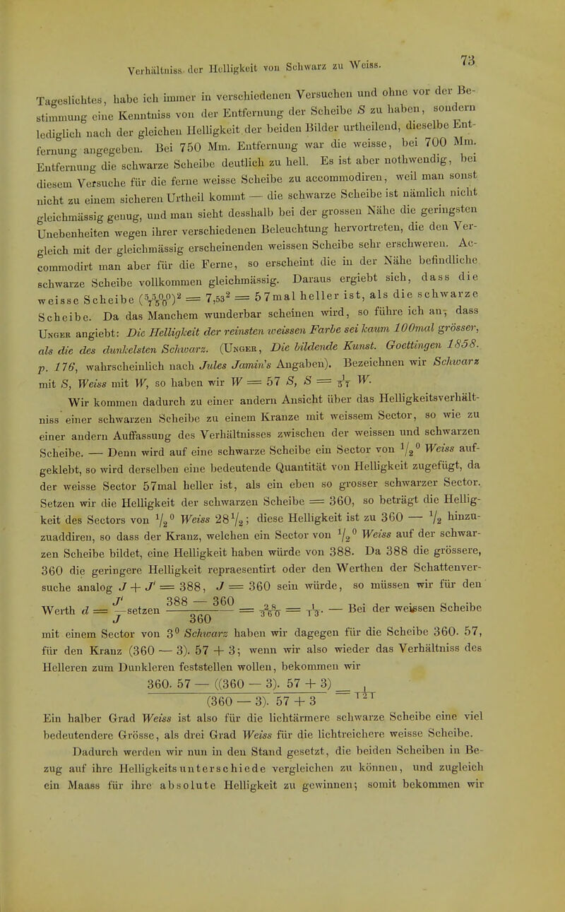 Veihältuiss dür Hclligkoit von Scliwarz zu Weiss. Tageslichles, habe ich hnmer in verschiedenen Versuchen und ohne vor der Be- stimmung eine Kenntniss von der Entfernung der Scheibe S zu Imben, sondern lediglich nach der gleichen Helligkeit der beiden Bilder urtheilend, dieselbe Lnt- iernung angegeben. Bei 750 Mm. Entfernung war die weisse, bei 700 Mm. Entfernung die schwarze Scheibe deutlich zu hell. Es ist aber nothwendig, bei diesem Versuche für die ferne weisse Scheibe zu accommodiren, weil man sonst nicht zu einem sicheren Urtheil Icommt — die schwarze Scheibe ist nämlich nicht gleichmässig genug, und man sieht desshalb bei der grossen Nähe die gemigsten Unebenheiten wegen ihrer verschiedenen Beleuchtung hervortreten, die den Ver- gleich mit der gleichmässig erscheinenden weissen Scheibe sehr erschweren. Ac- commodirt man aber für die Ferne, so erscheint die in der Nähe befindliche schwarze Scheibe vollkommen gleichmässig. Daraus ergiebt sich, dass die weisse Scheibe = 7,53^ = ^^mal heller ist, als die schwarze Scheibe. Da das Manchem wunderbar scheinen wird, so führe ich an^ dass Ungek angiebt: Die Helligheit der reinsten weissen Farbe sei kaum lOOmal grösser, als die des dunkelsten Sclmarz. (Ungee, Die Uldende Kunst. Goettingen 1S58. p. 176, wahrscheinlich nach Jides Jamin's Angaben). Bezeichnen wir Schioarz mit *S, Weiss mit W, so haben wir W = 57 S, S = ^'y ^• Wir kommen dadurch zu einer andern Ansicht über das Helligkeitsverhält- niss'einer schwarzen Scheibe zu einem Kranze mit weissem Sector, so wie zu einer andern Auffassung des Verhältnisses zwischen der weissen und schwarzen Scheibe. — Denn wird auf eine schwarze Scheibe ein Sector von 1/2 auf- geklebt, so wird derselben eine bedeutende Quantität von Helligkeit zugefügt, da der weisse Sector 57mal heller ist, als ein eben so grosser schwarzer Sector. Setzen wir die Helligkeit der schwarzen Scheibe = 360, so beträgt die Hellig- keit des Sectors von 7/ Weiss 28 V2; «iiese Helligkeit ist zu 360 — V2 li'^'^- zuaddiren, so dass der Kranz, welchen ein Sector von i/g» Weiss auf der schwar- zen Scheibe bildet, eine Helligkeit haben würde von 388. Da 388 die grössere, 360 die geringere Helligkeit repraesentirt oder den Werthen der Schattenver- suche analog J + J' = 388, J = 360 sein würde, so müssen wir für den ji 388 360 Werth d = —setzen —— = = jV- — weissen Scheibe J 360 mit einem Sector von 3 Schwarz haben wir dagegen für die Scheibe 360. 57, für den Kranz (360 — 3). 57 + 3; wenn wir also wieder das Verhältniss des Helleren zum Dunkleren feststellen woUen, bekommen wir 360. 57 — ((360 — 3). 57 + 3) _ , (360 — 3). 57 + 3 ^'^^ Ein halber Grad Weiss ist also für die lichtärmere schwarze Scheibe eine viel bedeutendere Grösse, als drei Grad Weiss für die lichtreichere weisse Scheibe. Dadurch werden wir nun in den Stand gesetzt, die beiden Scheiben in Be- zug auf ihre Helligkeitsunterschiede vergleichen zu können, und zugleich ein Maass für ihre absolute Helligkeit zu gewinnen; somit bekommen wir
