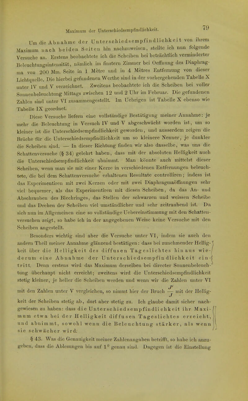 7Q Maximum der Untorsohiodscmpfindlichkoit. Um die Abnahme der Uutorschiedsempfindliclikeit von ihrem Maximum nach beiden Seiten hin nachzuwciseu, stellte ich nun folgende Versuche an. Erstens beobachtete ich die Scheiben bei beträchtlich verminderter Boleuchtungsintensitiit, nämlich im finstern Zimmer bei OefFnung des Diaphrag- ma von 200 Mm. Seite in 1 M^re und in 4 M^res Entfernung von dieser Lichtquelle. Die hierbei gefundenen Werthc sind in der vorhergehenden Tabelle X untei- IV und V verzeichnet. Zweitens beobachtete ich die Scheiben bei voUei- Sonncnbeleuchtung Mittags zwischen 12 und 2 Uhr im Februar. Die gefundenen Zahlen sind unter VI zusammengestellt. Im Uebrigen ist Tabelle X ebenso wie Tabelle IX geordnet. Diese Versuche liefern eine vollständige Bestätigung meiner Annahme: je mehr die Beleuchtung in Versuch IV und V abgeschwächt worden ist, um so kleiner ist die UnterschiedsempfindUchkeit geworden, und ausserdem zeigen die Brüche für die UnterschiedsempfindUchkeit um so kleinere Nenner, je dunkler die Scheiben sind. — In dieser Richtung finden wir also dasselbe, was iins die Schattenversuche (§ 34) gelehrt haben, dass mit der absoluten Helligkeit auch die Unterschiedsempfindlichkeit abnimmt. Man könnte auch mittelst dieser Scheiben, wenn man sie mit einer Kerze in verschiedenen Entfernungen beleuch- tete, die bei dem Schattenversuche erhaltenen Resultate controlliren; indess ist das Esperimentiren mit zwei Kerzen oder mit zwei Diaphragmaöffnungen sehr viel bequemer, als das Experimentiren mit diesen Scheiben, da das An- und Abschrauben des Blechringes, das Stellen der schwarzen und weissen Scheibe und das Drehen der Scheiben ^^el umständlicher und sehr zeitraubend ist. Da sich nun im Allgemeinen eine so vollständige Uebereinstimmung mit den Schatten- versuchen zeigt, so habe ich in der angegebenen Weise keine Versuche mit den Scheiben angestellt. Besonders wichtig sind aber die Versuche unter VI, indem sie auch den andern Theil meiner Annahme glänzend bestätigen: dass bei zunehmender Hellig- keit über die Helligkeit des diffusen Tageslichtes hinaus wie-j dcrum eine Abnahme der Unterschiedsempfindlichkeit ein-( tritt. Denn erstens wird das Maximum derselben bei directer Sonnenbeleuch-' tung überhaupt nicht erreicht; zweitens wird die Unterschiedsempfindlichkeit stetig kleiner, je heller die Scheiben werden und wenn wir die Zahlen unter VI ji mit den Zahlen unter V vei-gleichen, so nimmt hier der Bruch — mit der Hellig- J keit der Scheiben stetig ab, dort aber stetig zu. Ich glaube damit sicher nach- gewiesen zu haben: dass die Unterschiedsempfindli chkeit ihr Maxi- mum etwa bei der Helligkeit diffusen Tageslichtes erreicht, und abnimmt, sowohl wenn die Beleuchtung stärker, als wenn sie schwächer wird. § 4.3. Was die Genauigkeit meiner Zahlenangaben betrifft, so habe ich anzu- geben, dass die Ablesungen bis auf 1 genau sind. Dagegen ist die Einstellung